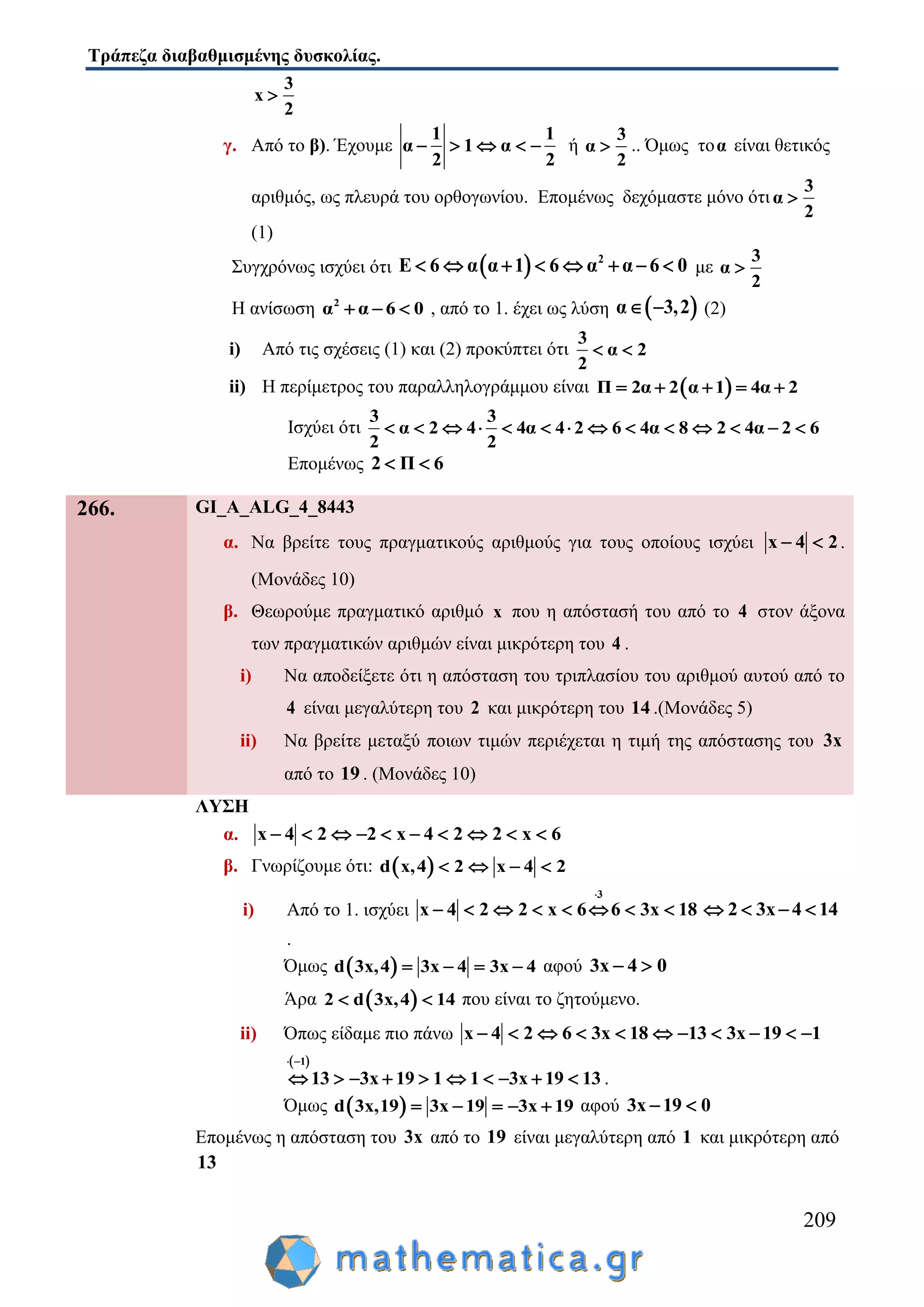 Τράπεζα διαβαθμισμένης δυσκολίας.
209
x
2
3

γ. Από το β). Έχουμε
1 1
α 1 α
2 2
     ή α
2
3
 .. Όμως τοα είναι θετικός
αριθμός, ως πλευρά του ορθογωνίου. Επομένως δεχόμαστε μόνο ότια
2
3

(1)
Συγχρόνως ισχύει ότι   2
Ε 6 α α 1 6 α α 6 0        με α
2
3

Η ανίσωση 2
α α 6 0   , από το 1. έχει ως λύση  α 3,2  (2)
i) Από τις σχέσεις (1) και (2) προκύπτει ότι
3
α 2
2
 
ii) Η περίμετρος του παραλληλογράμμου είναι  Π 2α 2 α 1 4α 2    
Ισχύει ότι
3 3
α 2 4 4α 4 2 6 4α 8 2 4α 2 6
2 2
             
Επομένως 2 Π 6 
266. GI_A_ALG_4_8443
α. Να βρείτε τους πραγματικούς αριθμούς για τους οποίους ισχύει x 4 2  .
(Μονάδες 10)
β. Θεωρούμε πραγματικό αριθμό x που η απόστασή του από το 4 στον άξονα
των πραγματικών αριθμών είναι μικρότερη του 4 .
i) Να αποδείξετε ότι η απόσταση του τριπλασίου του αριθμού αυτού από το
4 είναι μεγαλύτερη του 2 και μικρότερη του 14 .(Μονάδες 5)
ii) Να βρείτε μεταξύ ποιων τιμών περιέχεται η τιμή της απόστασης του 3x
από το 19 . (Μονάδες 10)
ΛΥΣΗ
α. x 4 2 2 x 4 2 2 x 6         
β. Γνωρίζουμε ότι:  d x,4 2 x 4 2   
i) Από το 1. ισχύει
3
x 4 2 2 x 6 6 3x 18

        2 3x 4 14   
.
Όμως  d 3x,4 3x 4 3x 4    αφού 3x 4 0 
Άρα  2 d 3x,4 14  που είναι το ζητούμενο.
ii) Όπως είδαμε πιο πάνω x 4 2 6 3x 18 13 3x 19 1          
 1
13 3x 19 1 1 3x 19 13
 
          .
Όμως  d 3x,19 3x 19 3x 19     αφού 3x 19 0 
Επομένως η απόσταση του 3x από το 19 είναι μεγαλύτερη από 1 και μικρότερη από
13
 