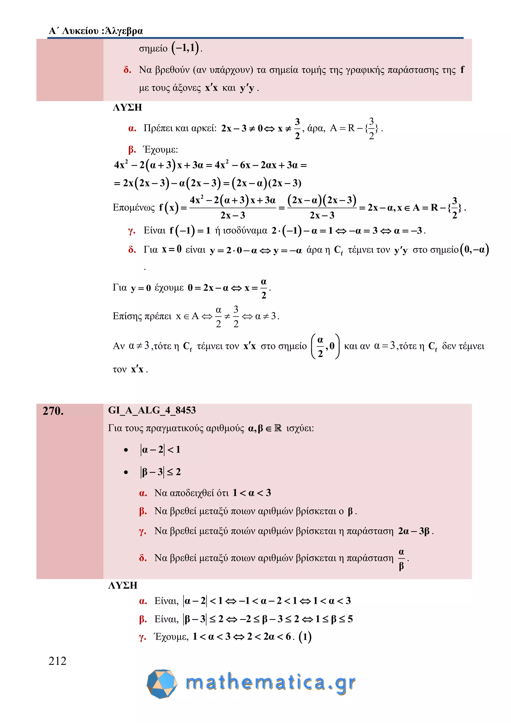 Α΄ Λυκείου :Άλγεβρα
212
σημείο  1,1 .
δ. Να βρεθούν (αν υπάρχουν) τα σημεία τομής της γραφικής παράστασης της f
με τους άξονες x x και y y .
ΛΥΣΗ
α. Πρέπει και αρκεί:
3
2x 3 0 x
2
    , άρα,
3
A R { }
2
  .
β. Έχουμε:
 
     
2 2
4x 2 α 3 x 3α 4x 6x 2αx 3α
2x 2x 3 α 2x 3 2x α (2x 3)
       
      
Επομένως  
    2
4x 2 α 3 x 3α 2x α 2x 3
x 2x α,x
2x 3 2x
3
f A R }
3
{
2
    
    
 
  .
γ. Είναι  f 1 1  ή ισοδύναμα  2 1 α 1 α 3 α 3          .
δ. Για x 0 είναι y 2 0 α y α      άρα η fC τέμνει τον y y στο σημείο 0, α
.
Για y 0 έχουμε
α
0 2x α x
2
    .
Επίσης πρέπει
α 3
x A α 3
2 2
     .
Αν α 3 ,τότε η fC τέμνει τον x x στο σημείο
α
,0
2
 
 
 
και αν α 3 ,τότε η fC δεν τέμνει
τον x x .
270. GI_A_ALG_4_8453
Για τους πραγματικούς αριθμούς α,β ισχύει:
 α 2 1 
 β 3 2 
α. Να αποδειχθεί ότι 1 α 3 
β. Να βρεθεί μεταξύ ποιων αριθμών βρίσκεται ο β .
γ. Να βρεθεί μεταξύ ποιών αριθμών βρίσκεται η παράσταση 2α 3β .
δ. Να βρεθεί μεταξύ ποιων αριθμών βρίσκεται η παράσταση
α
β
.
ΛΥΣΗ
α. Είναι, α 2 1 1 α 2 1 1 α 3         
β. Είναι, β 3 2 2 β 3 2 1 β 5         
γ. Έχουμε, 1 α 3 2 2α 6     .  1
 