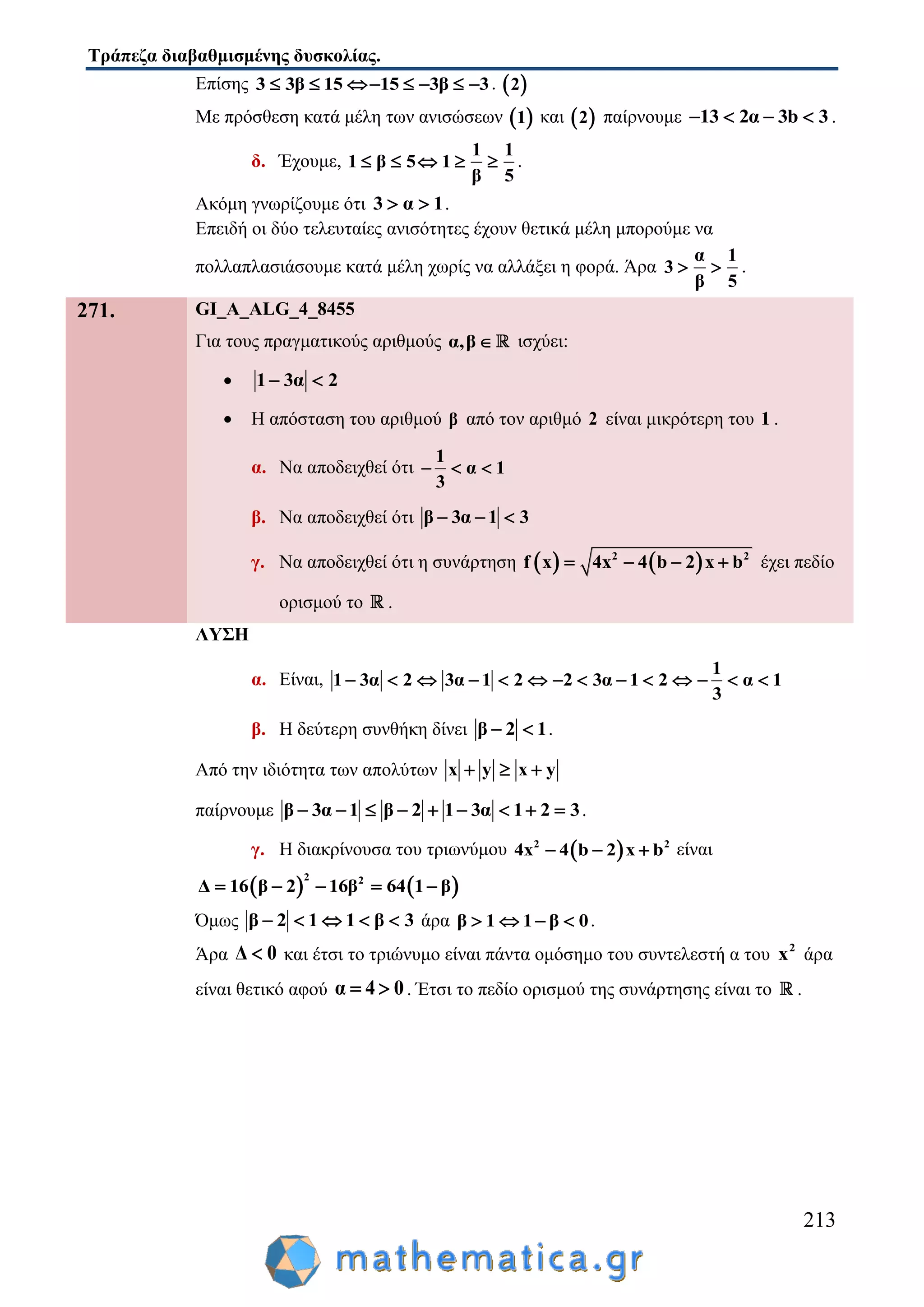 Τράπεζα διαβαθμισμένης δυσκολίας.
213
Επίσης 3 3β 15 15 3β 3       .  2
Με πρόσθεση κατά μέλη των ανισώσεων  1 και  2 παίρνουμε 13 2α 3b 3    .
δ. Έχουμε,
1 1
1 β 5 1
5β
     .
Ακόμη γνωρίζουμε ότι 3 α 1  .
Επειδή οι δύο τελευταίες ανισότητες έχουν θετικά μέλη μπορούμε να
πολλαπλασιάσουμε κατά μέλη χωρίς να αλλάξει η φορά. Άρα
α 1
3
β 5
  .
271. GI_A_ALG_4_8455
Για τους πραγματικούς αριθμούς α,β ισχύει:
 1 3α 2 
 Η απόσταση του αριθμού β από τον αριθμό 2 είναι μικρότερη του 1 .
α. Να αποδειχθεί ότι
1
α 1
3
  
β. Να αποδειχθεί ότι β 3α 1 3  
γ. Να αποδειχθεί ότι η συνάρτηση    2 2
x 4x 4 b 2f x b    έχει πεδίο
ορισμού το .
ΛΥΣΗ
α. Είναι,
1
1 3α 2 3α 1 2 2 3α 1 2 α 1
3
             
β. Η δεύτερη συνθήκη δίνει β 2 1  .
Από την ιδιότητα των απολύτων x y x y  
παίρνουμε β 3α 1 β 2 1 3α 1 2 3         .
γ. Η διακρίνουσα του τριωνύμου  2 2
4x 4 b 2 x b   είναι
   
2 2
Δ 16 β 2 16β 64 1 β    
Όμως β 2 1 1 β 3     άρα β 1 1 β 0    .
Άρα Δ 0 και έτσι το τριώνυμο είναι πάντα ομόσημο του συντελεστή α του 2
x άρα
είναι θετικό αφού α 4 0  . Έτσι το πεδίο ορισμού της συνάρτησης είναι το .
 