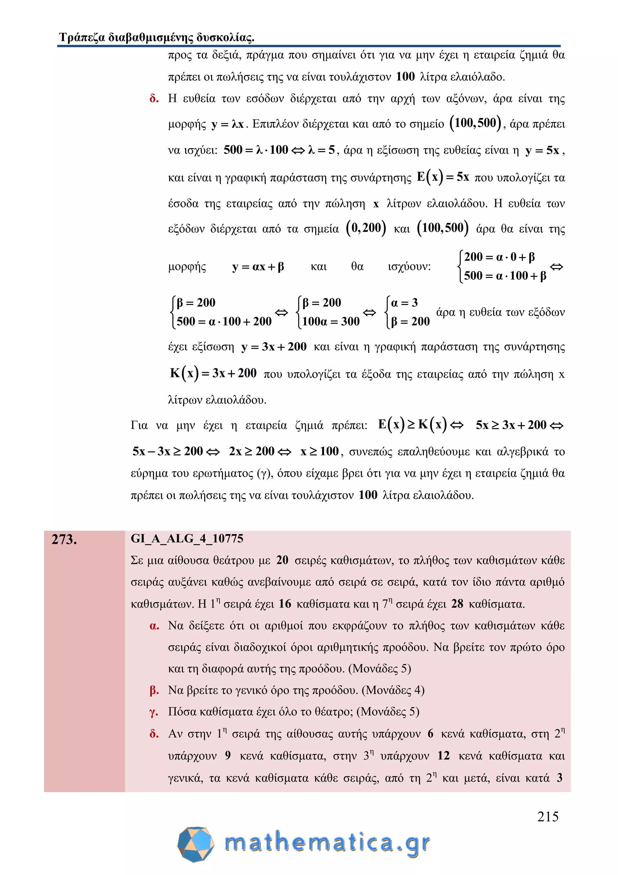 Τράπεζα διαβαθμισμένης δυσκολίας.
215
προς τα δεξιά, πράγμα που σημαίνει ότι για να μην έχει η εταιρεία ζημιά θα
πρέπει οι πωλήσεις της να είναι τουλάχιστον 100 λίτρα ελαιόλαδο.
δ. Η ευθεία των εσόδων διέρχεται από την αρχή των αξόνων, άρα είναι της
μορφής y λx . Επιπλέον διέρχεται και από το σημείο  100,500 , άρα πρέπει
να ισχύει: 500 λ 100 λ 5    , άρα η εξίσωση της ευθείας είναι η y 5x ,
και είναι η γραφική παράσταση της συνάρτησης  E x 5x που υπολογίζει τα
έσοδα της εταιρείας από την πώληση x λίτρων ελαιολάδου. Η ευθεία των
εξόδων διέρχεται από τα σημεία  0,200 και  100,500 άρα θα είναι της
μορφής y αx β  και θα ισχύουν:
200 α 0 β
500 α 100 β
  

  
β 200
500 α 100 200


  
β 200
100α 300



α 3
β 200



άρα η ευθεία των εξόδων
έχει εξίσωση y 3x 200  και είναι η γραφική παράσταση της συνάρτησης
 K x 3x 200  που υπολογίζει τα έξοδα της εταιρείας από την πώληση x
λίτρων ελαιολάδου.
Για να μην έχει η εταιρεία ζημιά πρέπει:    E x K x  5x 3x 200  
5x 3x 200   2x 200  x 100 , συνεπώς επαληθεύουμε και αλγεβρικά το
εύρημα του ερωτήματος (γ), όπου είχαμε βρει ότι για να μην έχει η εταιρεία ζημιά θα
πρέπει οι πωλήσεις της να είναι τουλάχιστον 100 λίτρα ελαιολάδου.
273. GI_A_ALG_4_10775
Σε μια αίθουσα θεάτρου με 20 σειρές καθισμάτων, το πλήθος των καθισμάτων κάθε
σειράς αυξάνει καθώς ανεβαίνουμε από σειρά σε σειρά, κατά τον ίδιο πάντα αριθμό
καθισμάτων. Η 1η
σειρά έχει 16 καθίσματα και η 7η
σειρά έχει 28 καθίσματα.
α. Να δείξετε ότι οι αριθμοί που εκφράζουν το πλήθος των καθισμάτων κάθε
σειράς είναι διαδοχικοί όροι αριθμητικής προόδου. Να βρείτε τον πρώτο όρο
και τη διαφορά αυτής της προόδου. (Μονάδες 5)
β. Να βρείτε το γενικό όρο της προόδου. (Μονάδες 4)
γ. Πόσα καθίσματα έχει όλο το θέατρο; (Μονάδες 5)
δ. Αν στην 1η
σειρά της αίθουσας αυτής υπάρχουν 6 κενά καθίσματα, στη 2η
υπάρχουν 9 κενά καθίσματα, στην 3η
υπάρχουν 12 κενά καθίσματα και
γενικά, τα κενά καθίσματα κάθε σειράς, από τη 2η
και μετά, είναι κατά 3
 