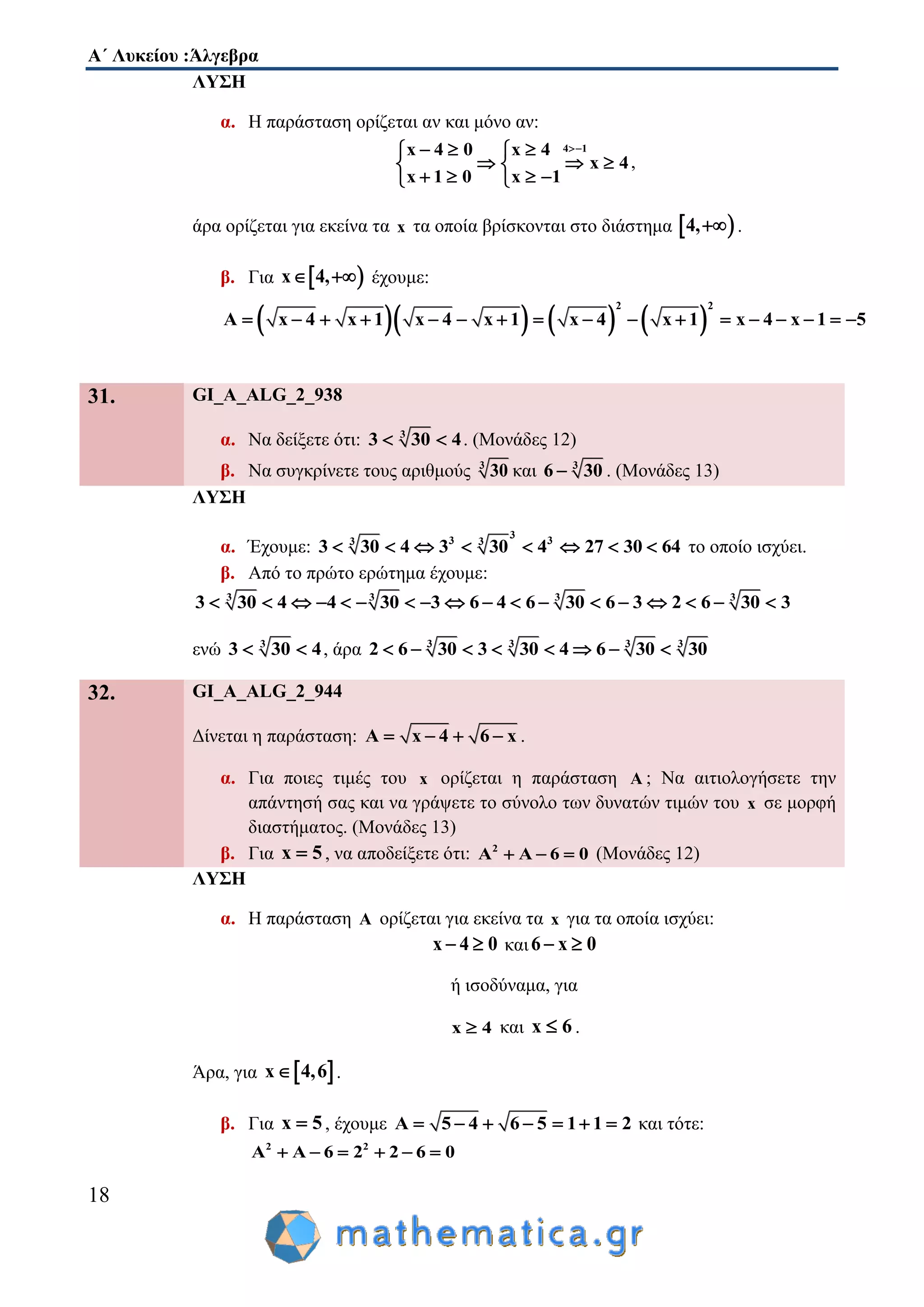 Α΄ Λυκείου :Άλγεβρα
18
ΛΥΣΗ
α. Η παράσταση ορίζεται αν και μόνο αν:
4 1x 4 0 x 4
x 4
x 1 0 x 1
   
   
    
,
άρα ορίζεται για εκείνα τα x τα οποία βρίσκονται στο διάστημα  4, .
β. Για  x 4,  έχουμε:
      
2 2
A x 4 x 1 x 4 x 1 x 4 x 1 x 4 x 1 5                
31. GI_A_ALG_2_938
α. Να δείξετε ότι: 3
3 30 4  . (Μονάδες 12)
β. Να συγκρίνετε τους αριθμούς 3
30 και 3
6 30 . (Μονάδες 13)
ΛΥΣΗ
α. Έχουμε:
3
3 33 3
3 30 4 3 30 4 27 30 64        το οποίο ισχύει.
β. Από το πρώτο ερώτημα έχουμε:
3 3 3 3
3 30 4 4 30 3 6 4 6 30 6 3 2 6 30 3                 
ενώ 3
3 30 4  , άρα 3 3 3 3
2 6 30 3 30 4 6 30 30       
32. GI_A_ALG_2_944
Δίνεται η παράσταση: A x 4 6 x    .
α. Για ποιες τιμές του x ορίζεται η παράσταση A ; Να αιτιολογήσετε την
απάντησή σας και να γράψετε το σύνολο των δυνατών τιμών του x σε μορφή
διαστήματος. (Μονάδες 13)
β. Για x 5 , να αποδείξετε ότι: 2
A A 6 0   (Μονάδες 12)
ΛΥΣΗ
α. Η παράσταση A ορίζεται για εκείνα τα x για τα οποία ισχύει:
x 4 0  και6 x 0 
ή ισοδύναμα, για
x 4 και x 6 .
Άρα, για  x 4,6 .
β. Για x 5 , έχουμε A 5 4 6 5 1 1 2       και τότε:
2 2
A A 6 2 2 6 0     
 