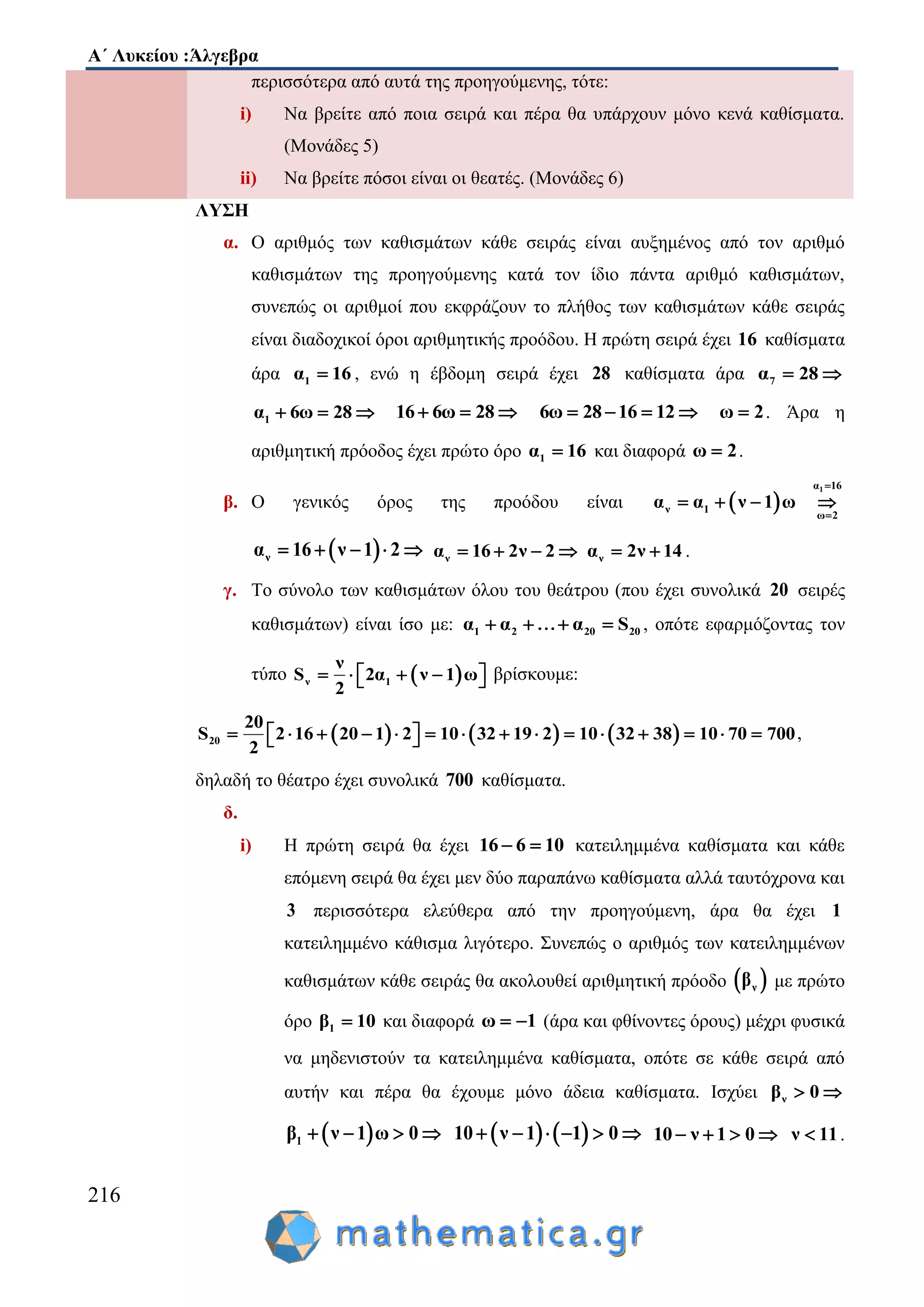 Α΄ Λυκείου :Άλγεβρα
216
περισσότερα από αυτά της προηγούμενης, τότε:
i) Να βρείτε από ποια σειρά και πέρα θα υπάρχουν μόνο κενά καθίσματα.
(Μονάδες 5)
ii) Να βρείτε πόσοι είναι οι θεατές. (Μονάδες 6)
ΛΥΣΗ
α. Ο αριθμός των καθισμάτων κάθε σειράς είναι αυξημένος από τον αριθμό
καθισμάτων της προηγούμενης κατά τον ίδιο πάντα αριθμό καθισμάτων,
συνεπώς οι αριθμοί που εκφράζουν το πλήθος των καθισμάτων κάθε σειράς
είναι διαδοχικοί όροι αριθμητικής προόδου. Η πρώτη σειρά έχει 16 καθίσματα
άρα 1α 16 , ενώ η έβδομη σειρά έχει 28 καθίσματα άρα 7α 28 
1α 6ω 28   16 6ω 28   6ω 28 16 12    ω 2 . Άρα η
αριθμητική πρόοδος έχει πρώτο όρο 1α 16 και διαφορά ω 2 .
β. Ο γενικός όρος της προόδου είναι  
1α 16
ν 1
ω 2
α α ν 1 ω


   
 να 16 ν 1 2     να 16 2ν 2    να 2ν 14  .
γ. Το σύνολο των καθισμάτων όλου του θεάτρου (που έχει συνολικά 20 σειρές
καθισμάτων) είναι ίσο με: 1 2 20 20α α α S    , οπότε εφαρμόζοντας τον
τύπο  ν 1
ν
S 2α ν 1 ω
2
      βρίσκουμε:
     20
20
S 2 16 20 1 2 10 32 19 2 10 32 38 10 70 700
2
                 ,
δηλαδή το θέατρο έχει συνολικά 700 καθίσματα.
δ.
i) Η πρώτη σειρά θα έχει 16 6 10  κατειλημμένα καθίσματα και κάθε
επόμενη σειρά θα έχει μεν δύο παραπάνω καθίσματα αλλά ταυτόχρονα και
3 περισσότερα ελεύθερα από την προηγούμενη, άρα θα έχει 1
κατειλημμένο κάθισμα λιγότερο. Συνεπώς ο αριθμός των κατειλημμένων
καθισμάτων κάθε σειράς θα ακολουθεί αριθμητική πρόοδο  νβ με πρώτο
όρο 1β 10 και διαφορά ω 1  (άρα και φθίνοντες όρους) μέχρι φυσικά
να μηδενιστούν τα κατειλημμένα καθίσματα, οπότε σε κάθε σειρά από
αυτήν και πέρα θα έχουμε μόνο άδεια καθίσματα. Ισχύει νβ 0 
 1β ν 1 ω 0       10 ν 1 1 0      10 ν 1 0    ν 11 .
 