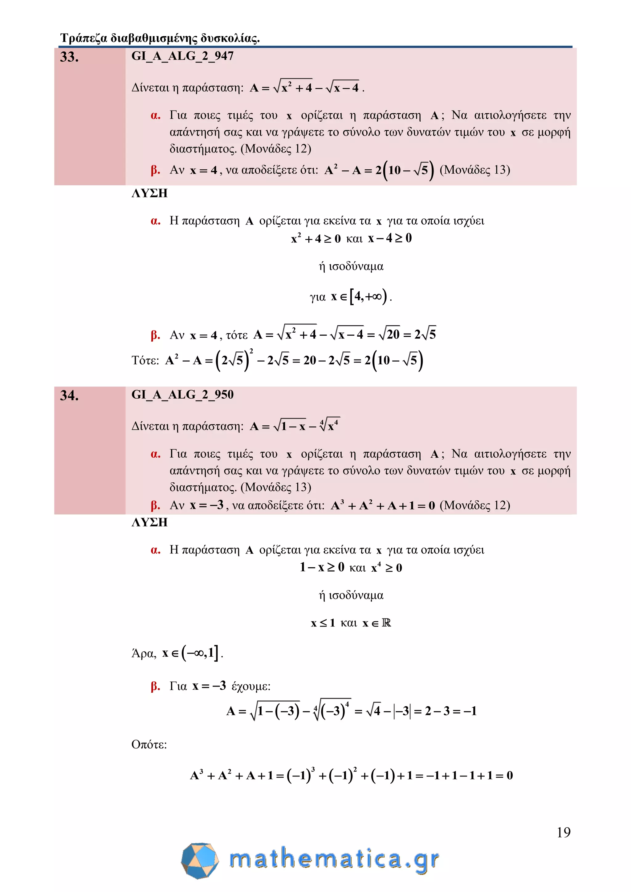 Τράπεζα διαβαθμισμένης δυσκολίας.
19
33. GI_A_ALG_2_947
Δίνεται η παράσταση: 2
A x 4 x 4    .
α. Για ποιες τιμές του x ορίζεται η παράσταση A ; Να αιτιολογήσετε την
απάντησή σας και να γράψετε το σύνολο των δυνατών τιμών του x σε μορφή
διαστήματος. (Μονάδες 12)
β. Αν x 4 , να αποδείξετε ότι:  2
A A 2 10 5   (Μονάδες 13)
ΛΥΣΗ
α. Η παράσταση A ορίζεται για εκείνα τα x για τα οποία ισχύει
2
x 4 0  και x 4 0 
ή ισοδύναμα
για  x 4,  .
β. Αν x 4 , τότε 2
A x 4 x 4 20 2 5     
Τότε:    
2
2
A A 2 5 2 5 20 2 5 2 10 5      
34. GI_A_ALG_2_950
Δίνεται η παράσταση: 4 4
A 1 x x  
α. Για ποιες τιμές του x ορίζεται η παράσταση A ; Να αιτιολογήσετε την
απάντησή σας και να γράψετε το σύνολο των δυνατών τιμών του x σε μορφή
διαστήματος. (Μονάδες 13)
β. Αν x 3  , να αποδείξετε ότι: 3 2
A A A 1 0    (Μονάδες 12)
ΛΥΣΗ
α. Η παράσταση A ορίζεται για εκείνα τα x για τα οποία ισχύει
1 x 0  και 4
x 0
ή ισοδύναμα
x 1 και x
Άρα,  x ,1  .
β. Για x 3  έχουμε:
   
4
4
A 1 3 3 4 3 2 3 1           
Οπότε:
     
3 23 2
A A A 1 1 1 1 1 1 1 1 1 0               
 