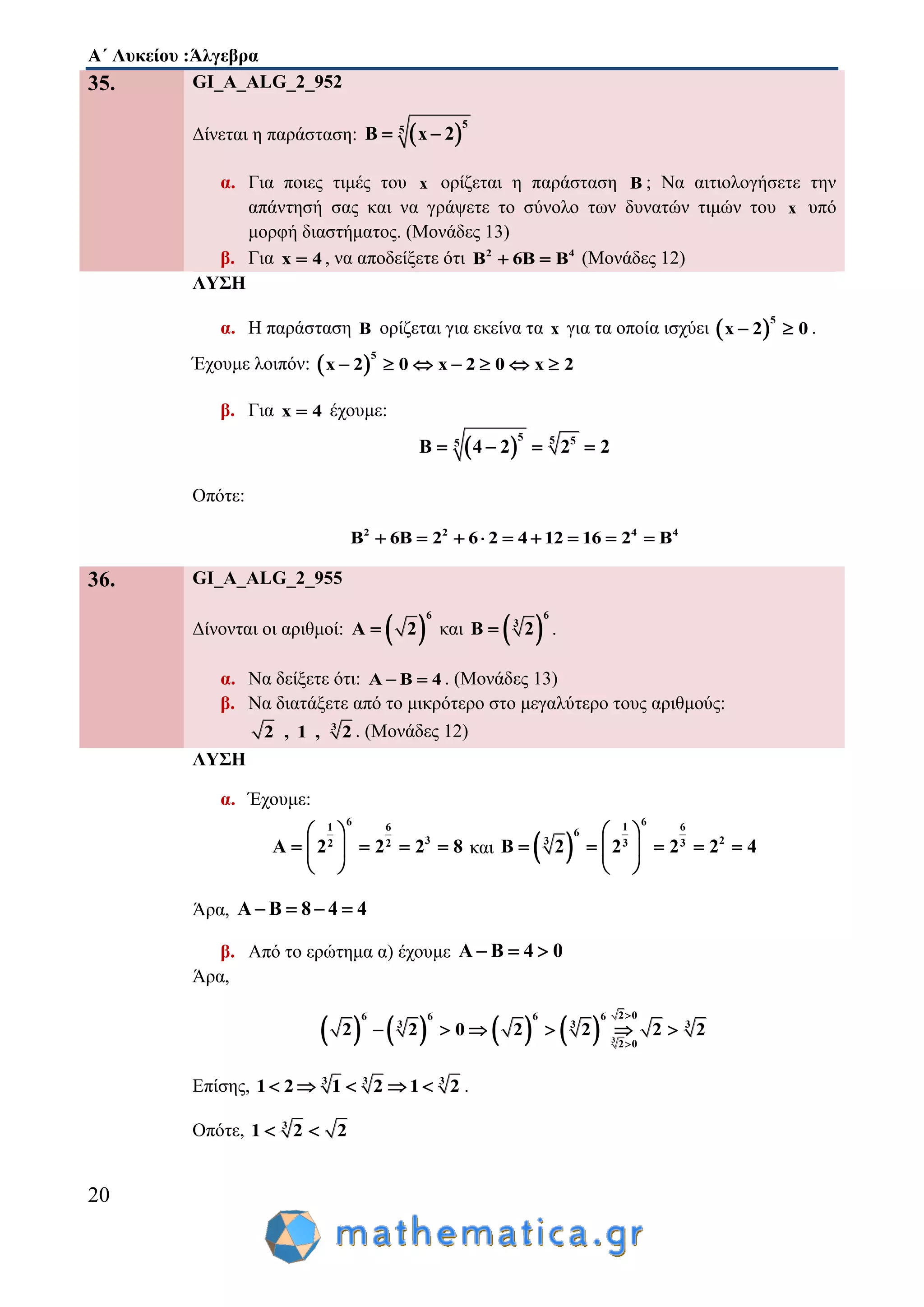 Α΄ Λυκείου :Άλγεβρα
20
35. GI_A_ALG_2_952
Δίνεται η παράσταση:  
5
5
B x 2 
α. Για ποιες τιμές του x ορίζεται η παράσταση B ; Να αιτιολογήσετε την
απάντησή σας και να γράψετε το σύνολο των δυνατών τιμών του x υπό
μορφή διαστήματος. (Μονάδες 13)
β. Για x 4 , να αποδείξετε ότι 2 4
B 6B B  (Μονάδες 12)
ΛΥΣΗ
α. Η παράσταση B ορίζεται για εκείνα τα x για τα οποία ισχύει  
5
x 2 0  .
Έχουμε λοιπόν:  
5
x 2 0 x 2 0 x 2      
β. Για x 4 έχουμε:
 
5 5 55
B 4 2 2 2   
Οπότε:
2 2 4 4
B 6B 2 6 2 4 12 16 2 B        
36. GI_A_ALG_2_955
Δίνονται οι αριθμοί:  
6
A 2 και  
6
3
B 2 .
α. Να δείξετε ότι: A B 4  . (Μονάδες 13)
β. Να διατάξετε από το μικρότερο στο μεγαλύτερο τους αριθμούς:
3
2 , 1 , 2 . (Μονάδες 12)
ΛΥΣΗ
α. Έχουμε:
61 6
32 2
A 2 2 2 8
 
    
 
και  
61 6
6
23 3 3
B 2 2 2 2 4
 
     
 
Άρα, A B 8 4 4   
β. Από το ερώτημα α) έχουμε A B 4 0  
Άρα,
        3
2 06 6 6 6
3 3 3
2 0
2 2 0 2 2 2 2


     
Επίσης, 3 3 3
1 2 1 2 1 2     .
Οπότε, 3
1 2 2 
 