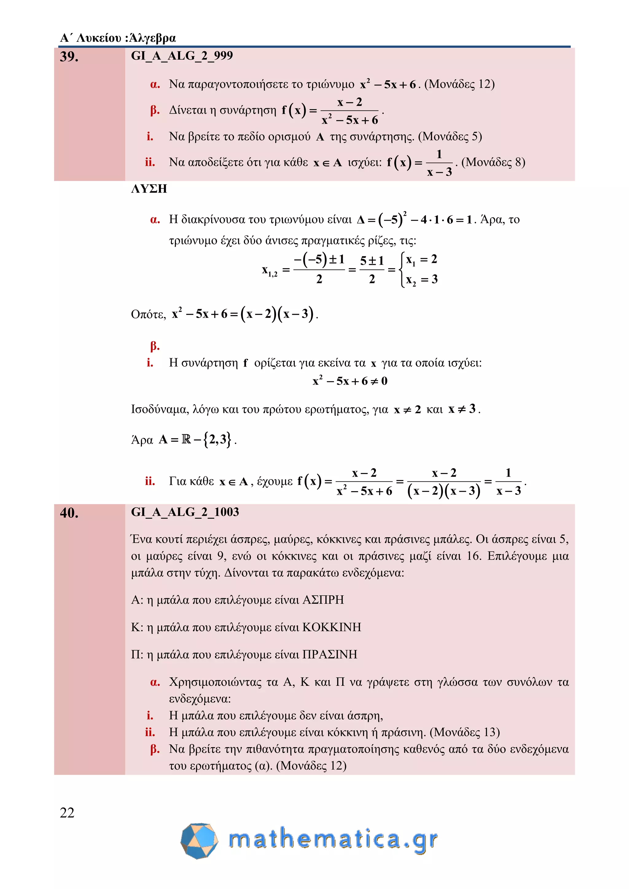 Α΄ Λυκείου :Άλγεβρα
22
39. GI_A_ALG_2_999
α. Να παραγοντοποιήσετε το τριώνυμο 2
x 5x 6  . (Μονάδες 12)
β. Δίνεται η συνάρτηση   2
x 2
f x
x 5x 6


 
.
i. Να βρείτε το πεδίο ορισμού A της συνάρτησης. (Μονάδες 5)
ii. Nα αποδείξετε ότι για κάθε x A ισχύει:  
1
f x
x 3


. (Μονάδες 8)
ΛΥΣΗ
α. Η διακρίνουσα του τριωνύμου είναι  
2
Δ 5 4 1 6 1      . Άρα, το
τριώνυμο έχει δύο άνισες πραγματικές ρίζες, τις:
  1
1,2
2
x 25 1 5 1
x
2 2 x 3
   
   

Οπότε,   2
x 5x 6 x 2 x 3     .
β.
i. Η συνάρτηση f ορίζεται για εκείνα τα x για τα οποία ισχύει:
2
x 5x 6 0  
Ισοδύναμα, λόγω και του πρώτου ερωτήματος, για x 2 και x 3 .
Άρα  A 2,3  .
ii. Για κάθε x A , έχουμε  
  2
x 2 x 2 1
f x
x 3x 2 x 3x 5x 6
 
  
  
.
40. GI_A_ALG_2_1003
Ένα κουτί περιέχει άσπρες, μαύρες, κόκκινες και πράσινες μπάλες. Οι άσπρες είναι 5,
οι μαύρες είναι 9, ενώ οι κόκκινες και οι πράσινες μαζί είναι 16. Επιλέγουμε μια
μπάλα στην τύχη. Δίνονται τα παρακάτω ενδεχόμενα:
Α: η μπάλα που επιλέγουμε είναι ΑΣΠΡΗ
K: η μπάλα που επιλέγουμε είναι KOKKINH
Π: η μπάλα που επιλέγουμε είναι ΠΡΑΣΙΝΗ
α. Χρησιμοποιώντας τα Α, Κ και Π να γράψετε στη γλώσσα των συνόλων τα
ενδεχόμενα:
i. Η μπάλα που επιλέγουμε δεν είναι άσπρη,
ii. Η μπάλα που επιλέγουμε είναι κόκκινη ή πράσινη. (Μονάδες 13)
β. Να βρείτε την πιθανότητα πραγματοποίησης καθενός από τα δύο ενδεχόμενα
του ερωτήματος (α). (Μονάδες 12)
 