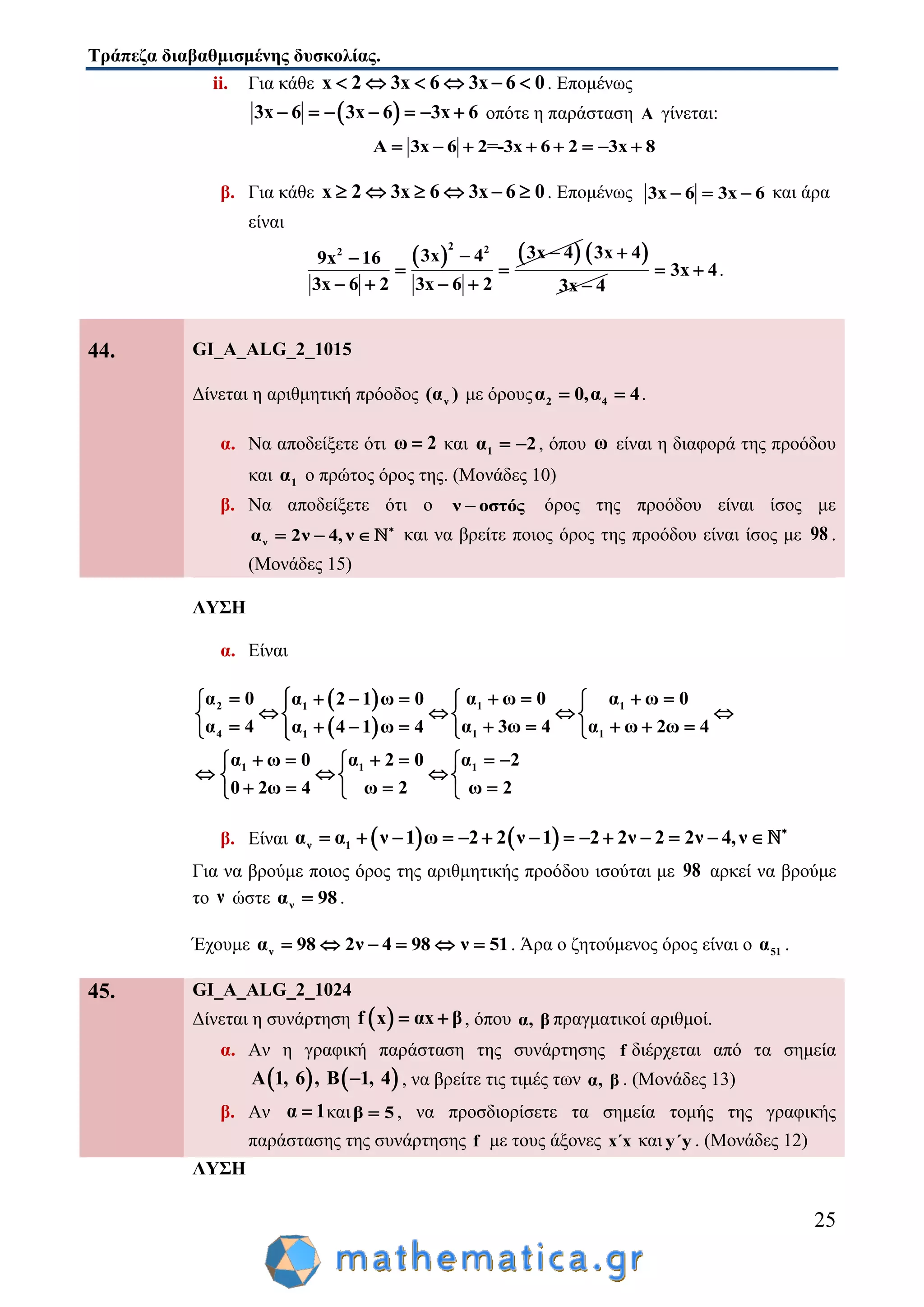 Τράπεζα διαβαθμισμένης δυσκολίας.
25
ii. Για κάθε x 2 3x 6 3x 6 0      . Επομένως
 3x 6 3x 6 3x 6       οπότε η παράσταση A γίνεται:
Α 3x 6 2=-3x 6 2 3x 8       
β. Για κάθε x 2 3x 6 3x 6 0      . Επομένως 3x 6 3x 6   και άρα
είναι
   2 22 3x 43x 49x 16
3x 6 2 3x 6 2

 
   
 3x 4
3x 4


3x 4  .
44. GI_A_ALG_2_1015
Δίνεται η αριθμητική πρόοδος ν(α ) με όρους 2 4α 0,α 4  .
α. Να αποδείξετε ότι ω 2 και 1α 2  , όπου ω είναι η διαφορά της προόδου
και 1α ο πρώτος όρος της. (Μονάδες 10)
β. Να αποδείξετε ότι ο ν οστός όρος της προόδου είναι ίσος με
να 2ν 4, ν 
   και να βρείτε ποιος όρος της προόδου είναι ίσος με 98 .
(Μονάδες 15)
ΛΥΣΗ
α. Είναι
 
 
2 1 11
4 1 11
1 1 1
α 0 α ω 0 α ω 0α 2 1 ω 0
α 4 α 3ω 4 α ω 2ω 4α 4 1 ω 4
α ω 0 α 2 0 α 2
0 2ω 4 ω 2 ω 2
        
      
         
       
    
     
β. Είναι    ν 1α α ν 1 ω 2 2 ν 1 2 2ν 2 2ν 4,ν 
             
Για να βρούμε ποιος όρος της αριθμητικής προόδου ισούται με 98 αρκεί να βρούμε
το ν ώστε να 98 .
Έχουμε να 98 2ν 4 98 ν 51      . Άρα ο ζητούμενος όρος είναι ο 51α .
45. GI_A_ALG_2_1024
Δίνεται η συνάρτηση  f x αx β  , όπου α, β πραγματικοί αριθμοί.
α. Αν η γραφική παράσταση της συνάρτησης f διέρχεται από τα σημεία
   Α 1, 6 , Β 1, 4 , να βρείτε τις τιμές των α, β . (Μονάδες 13)
β. Αν α 1 καιβ 5 , να προσδιορίσετε τα σημεία τομής της γραφικής
παράστασης της συνάρτησης f με τους άξονες x΄x και y΄y . (Μονάδες 12)
ΛΥΣΗ
 
