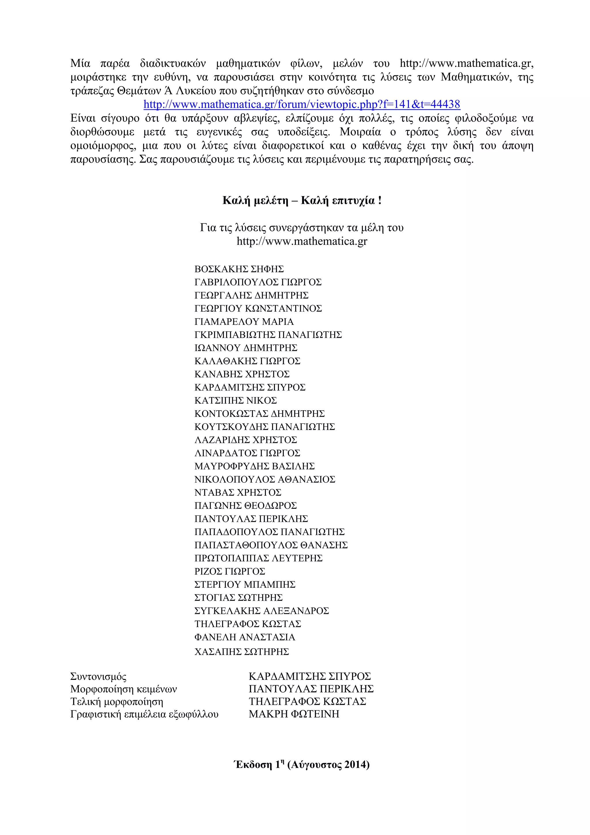 Μία παρέα διαδικτυακών μαθηματικών φίλων, μελών του http://www.mathematica.gr,
μοιράστηκε την ευθύνη, να παρουσιάσει στην κοινότητα τις λύσεις των Μαθηματικών, της
τράπεζας Θεμάτων Ά Λυκείου που συζητήθηκαν στο σύνδεσμο
http://www.mathematica.gr/forum/viewtopic.php?f=141&t=44438
Είναι σίγουρο ότι θα υπάρξουν αβλεψίες, ελπίζουμε όχι πολλές, τις οποίες φιλοδοξούμε να
διορθώσουμε μετά τις ευγενικές σας υποδείξεις. Μοιραία ο τρόπος λύσης δεν είναι
ομοιόμορφος, μια που οι λύτες είναι διαφορετικοί και ο καθένας έχει την δική του άποψη
παρουσίασης. Σας παρουσιάζουμε τις λύσεις και περιμένουμε τις παρατηρήσεις σας.
Καλή μελέτη – Καλή επιτυχία !
Για τις λύσεις συνεργάστηκαν τα μέλη του
http://www.mathematica.gr
ΒΟΣΚΑΚΗΣ ΣΗΦΗΣ
ΓΑΒΡΙΛΟΠΟΥΛΟΣ ΓΙΩΡΓΟΣ
ΓΕΩΡΓΑΛΗΣ ΔΗΜΗΤΡΗΣ
ΓΕΩΡΓΙΟΥ ΚΩΝΣΤΑΝΤΙΝΟΣ
ΓΙΑΜΑΡΕΛΟΥ ΜΑΡΙΑ
ΓΚΡΙΜΠΑΒΙΩΤΗΣ ΠΑΝΑΓΙΩΤΗΣ
ΙΩΑΝΝΟΥ ΔΗΜΗΤΡΗΣ
ΚΑΛΑΘΑΚΗΣ ΓΙΩΡΓΟΣ
ΚΑΝΑΒΗΣ ΧΡΗΣΤΟΣ
ΚΑΡΔΑΜΙΤΣΗΣ ΣΠΥΡΟΣ
KAΤΣΙΠΗΣ ΝΙΚΟΣ
ΚΟΝΤΟΚΩΣΤΑΣ ΔΗΜΗΤΡΗΣ
ΚΟΥΤΣΚΟΥΔΗΣ ΠΑΝΑΓΙΩΤΗΣ
ΛΑΖΑΡΙΔΗΣ ΧΡΗΣΤΟΣ
ΛΙΝΑΡΔΑΤΟΣ ΓΙΩΡΓΟΣ
ΜΑΥΡΟΦΡΥΔΗΣ ΒΑΣΙΛΗΣ
ΝΙΚΟΛΟΠΟΥΛΟΣ ΑΘΑΝΑΣΙΟΣ
ΝΤΑΒΑΣ ΧΡΗΣΤΟΣ
ΠΑΓΩΝΗΣ ΘΕΟΔΩΡΟΣ
ΠΑΝΤΟΥΛΑΣ ΠΕΡΙΚΛΗΣ
ΠΑΠΑΔΟΠΟΥΛΟΣ ΠΑΝΑΓΙΩΤΗΣ
ΠΑΠΑΣΤΑΘΟΠΟΥΛΟΣ ΘΑΝΑΣΗΣ
ΠΡΩΤΟΠΑΠΠΑΣ ΛΕΥΤΕΡΗΣ
ΡΙΖΟΣ ΓΙΩΡΓΟΣ
ΣΤΕΡΓΙΟΥ ΜΠΑΜΠΗΣ
ΣΤΟΓΙΑΣ ΣΩΤΗΡΗΣ
ΣΥΓKΕΛΑΚΗΣ ΑΛΕΞΑΝΔΡΟΣ
ΤΗΛΕΓΡΑΦΟΣ ΚΩΣΤΑΣ
ΦΑΝΕΛΗ ΑΝΑΣΤΑΣΙΑ
ΧΑΣΑΠΗΣ ΣΩΤΗΡΗΣ
Συντονισμός ΚΑΡΔΑΜΙΤΣΗΣ ΣΠΥΡΟΣ
Μορφοποίηση κειμένων ΠΑΝΤΟΥΛΑΣ ΠΕΡΙΚΛΗΣ
Τελική μορφοποίηση ΤΗΛΕΓΡΑΦΟΣ ΚΩΣΤΑΣ
Γραφιστική επιμέλεια εξωφύλλου ΜΑΚΡΗ ΦΩΤΕΙΝΗ
Έκδοση 1η
(Αύγουστος 2014)
 