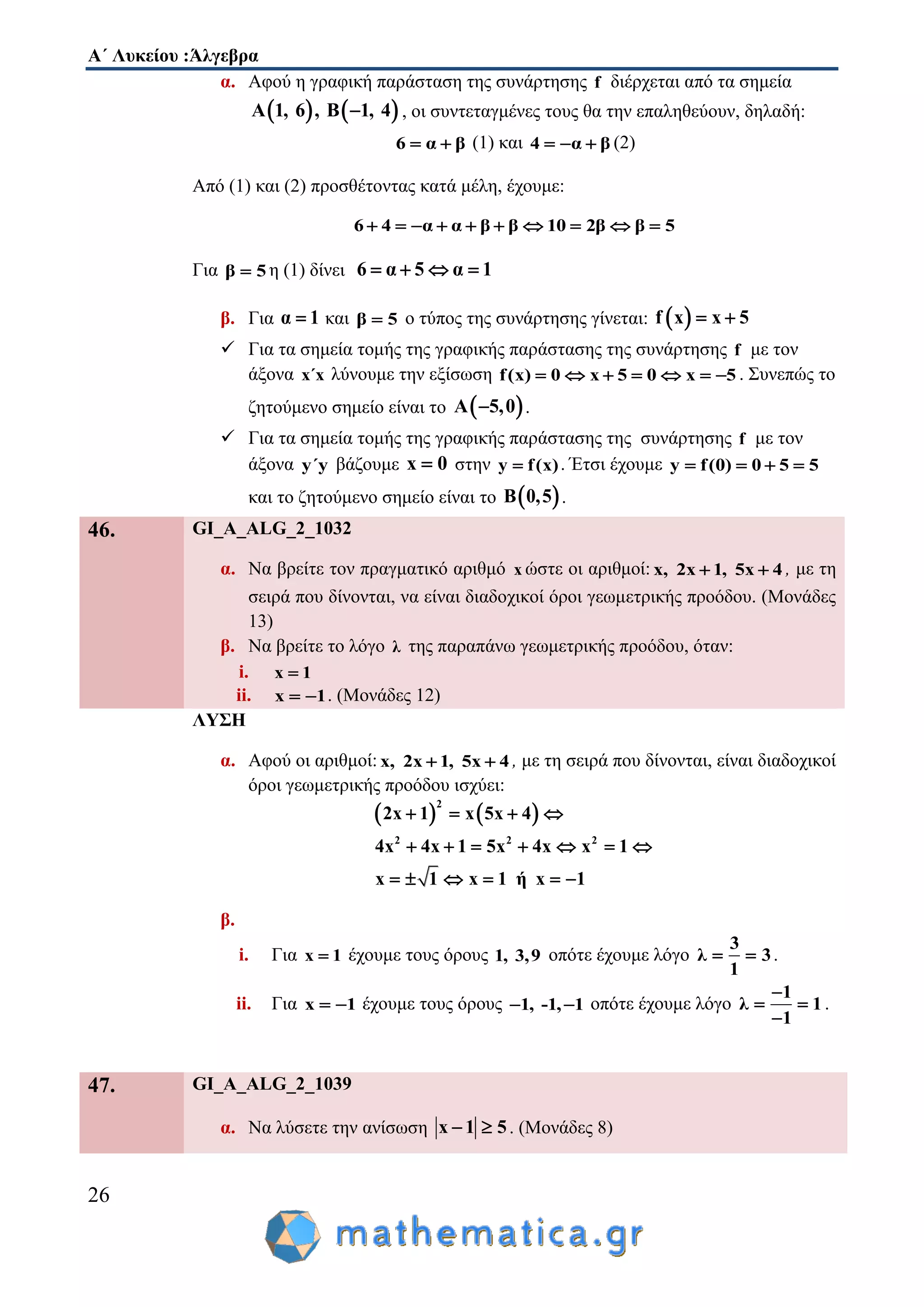 Α΄ Λυκείου :Άλγεβρα
26
α. Αφού η γραφική παράσταση της συνάρτησης f διέρχεται από τα σημεία
   Α 1, 6 , Β 1, 4 , οι συντεταγμένες τους θα την επαληθεύουν, δηλαδή:
6 α β  (1) και 4 α β   (2)
Από (1) και (2) προσθέτοντας κατά μέλη, έχουμε:
6 4 α α β β 10 2β β 5         
Για β 5 η (1) δίνει 6 α 5 α 1   
β. Για α 1 και β 5 ο τύπος της συνάρτησης γίνεται:  f x x 5 
 Για τα σημεία τομής της γραφικής παράστασης της συνάρτησης f με τον
άξονα x΄x λύνουμε την εξίσωση f(x) 0 x 5 0 x 5       . Συνεπώς το
ζητούμενο σημείο είναι το  A 5,0 .
 Για τα σημεία τομής της γραφικής παράστασης της συνάρτησης f με τον
άξονα y΄y βάζουμε x 0 στην y f(x) . Έτσι έχουμε y f(0) 0 5 5   
και το ζητούμενο σημείο είναι το  B 0,5 .
46. GI_A_ALG_2_1032
α. Να βρείτε τον πραγματικό αριθμό x ώστε οι αριθμοί: x, 2x 1, 5x 4  , με τη
σειρά που δίνονται, να είναι διαδοχικοί όροι γεωμετρικής προόδου. (Μονάδες
13)
β. Να βρείτε το λόγο λ της παραπάνω γεωμετρικής προόδου, όταν:
i. x 1
ii. x 1  . (Μονάδες 12)
ΛΥΣΗ
α. Αφού οι αριθμοί: x, 2x 1, 5x 4  , με τη σειρά που δίνονται, είναι διαδοχικοί
όροι γεωμετρικής προόδου ισχύει:
   
2
2 2 2
2x 1 x 5x 4
4x 4x 1 5x 4x x 1
x 1 x 1 ή x 1
   
      
     
β.
i. Για x 1 έχουμε τους όρους 1, 3,9 οπότε έχουμε λόγο
3
λ 3
1
  .
ii. Για x 1  έχουμε τους όρους 1, -1, 1  οπότε έχουμε λόγο
1
λ 1
1

 

.
47. GI_A_ALG_2_1039
α. Να λύσετε την ανίσωση x 1 5  . (Μονάδες 8)
 
