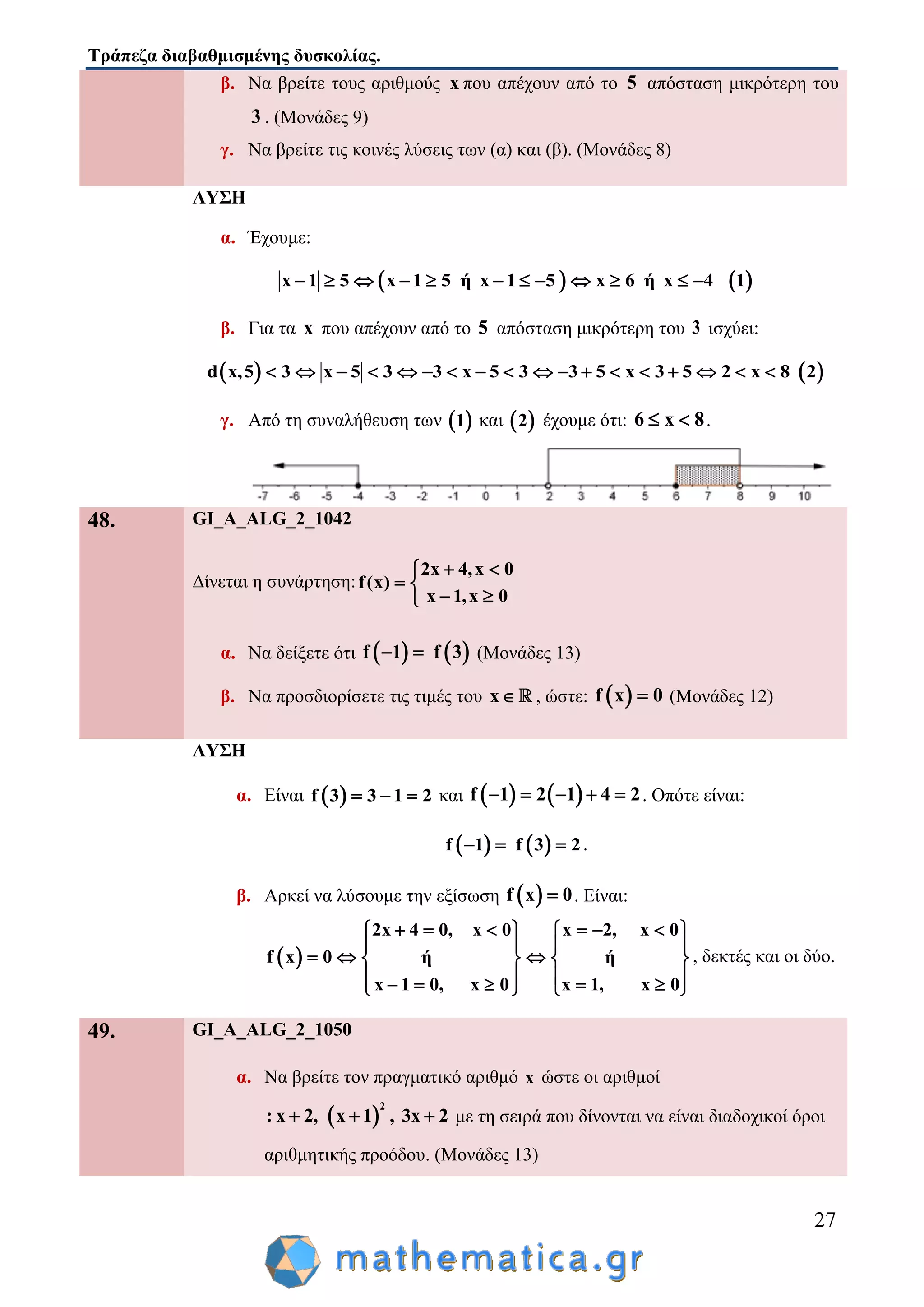 Τράπεζα διαβαθμισμένης δυσκολίας.
27
β. Να βρείτε τους αριθμούς x που απέχουν από το 5 απόσταση μικρότερη του
3 . (Μονάδες 9)
γ. Να βρείτε τις κοινές λύσεις των (α) και (β). (Μονάδες 8)
ΛΥΣΗ
α. Έχουμε:
   x 1 5 x 1 5 ή x 1 5 x 6 ή x 4 1           
β. Για τα x που απέχουν από το 5 απόσταση μικρότερη του 3 ισχύει:
   d x,5 3 x 5 3 3 x 5 3 3 5 x 3 5 2 x 8 2                 
γ. Από τη συναλήθευση των  1 και  2 έχουμε ότι: 6 x 8  .
48. GI_A_ALG_2_1042
Δίνεται η συνάρτηση:
2x 4,x 0
f(x)
x 1,x 0
 
 
 
α. Να δείξετε ότι    f 1 f 3  (Μονάδες 13)
β. Να προσδιορίσετε τις τιμές του x , ώστε:  f x 0 (Μονάδες 12)
ΛΥΣΗ
α. Είναι  f 3 3 1 2   και    f 1 2 1 4 2     . Οπότε είναι:
   f 1 f 3 2   .
β. Αρκεί να λύσουμε την εξίσωση  f x 0 . Είναι:
 
2x 4 0, x 0 x 2, x 0
f x 0 ή ή
x 1 0, x 0 x 1, x 0
        
   
     
          
, δεκτές και οι δύο.
49. GI_A_ALG_2_1050
α. Να βρείτε τον πραγματικό αριθμό x ώστε οι αριθμοί
 
2
: x 2, x 1 , 3x 2   με τη σειρά που δίνονται να είναι διαδοχικοί όροι
αριθμητικής προόδου. (Μονάδες 13)
 