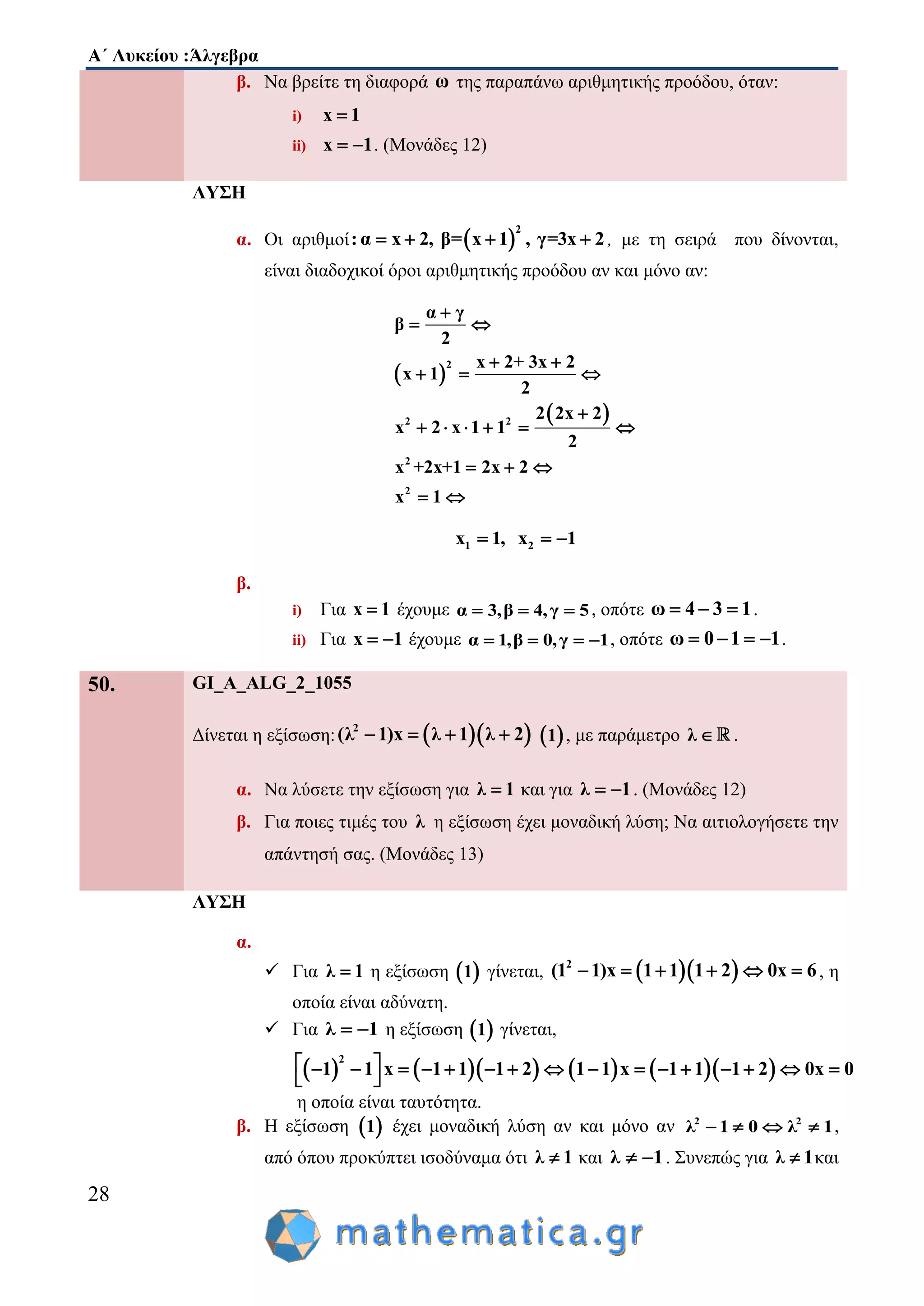 Α΄ Λυκείου :Άλγεβρα
28
β. Να βρείτε τη διαφορά ω της παραπάνω αριθμητικής προόδου, όταν:
i) x 1
ii) x 1  . (Μονάδες 12)
ΛΥΣΗ
α. Οι αριθμοί  
2
:α x 2, β= x 1 , γ=3x 2    , με τη σειρά που δίνονται,
είναι διαδοχικοί όροι αριθμητικής προόδου αν και μόνο αν:
 
 
2
2 2
2
2
α γ
β
2
x 2+ 3x 2
x 1
2
2 2x 2
x 2 x 1 1
2
x +2x+1 2x 2
x 1

 
 
  

     
  
 
1 2x 1, x 1  
β.
i) Για x 1 έχουμε α 3,β 4,γ 5   , οπότε ω 4 3 1   .
ii) Για x 1  έχουμε α 1,β 0,γ 1    , οπότε ω 0 1 1    .
50. GI_A_ALG_2_1055
Δίνεται η εξίσωση:   2
(λ 1)x λ 1 λ 2     1 , με παράμετρο λ  .
α. Να λύσετε την εξίσωση για λ 1 και για λ 1  . (Μονάδες 12)
β. Για ποιες τιμές του λ η εξίσωση έχει μοναδική λύση; Να αιτιολογήσετε την
απάντησή σας. (Μονάδες 13)
ΛΥΣΗ
α.
 Για λ 1 η εξίσωση  1 γίνεται,   2
(1 1)x 1 1 1 2 0x 6      , η
οποία είναι αδύνατη.
 Για λ 1  η εξίσωση  1 γίνεται,
         
2
1 1 x 1 1 1 2 1 1 x 1 1 1 2 0x 0                
 
η οποία είναι ταυτότητα.
β. Η εξίσωση  1 έχει μοναδική λύση αν και μόνο αν 2 2
λ 1 0 λ 1    ,
από όπου προκύπτει ισοδύναμα ότι λ 1 και λ 1  . Συνεπώς για λ 1 και
 