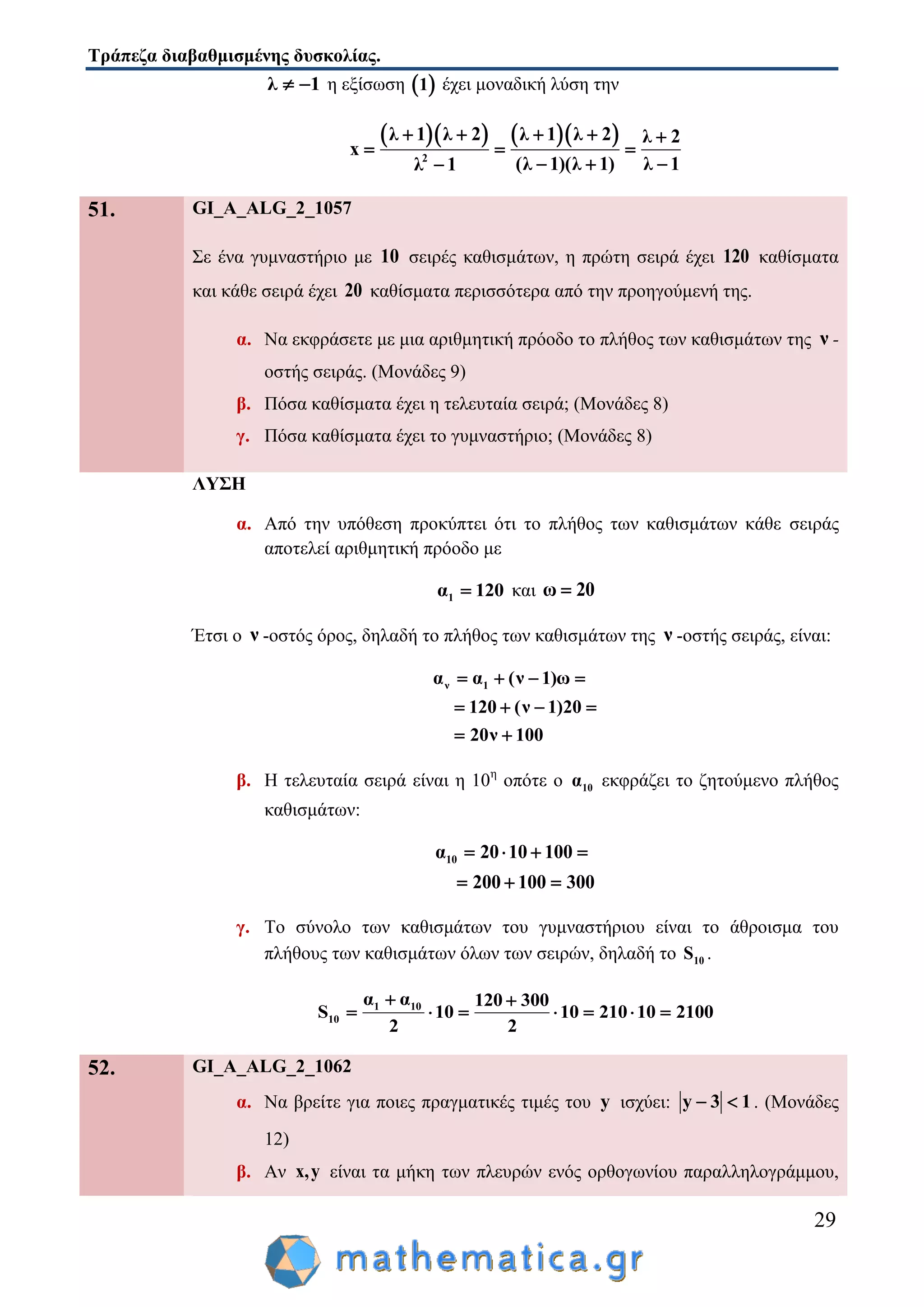 Τράπεζα διαβαθμισμένης δυσκολίας.
29
λ 1  η εξίσωση  1 έχει μοναδική λύση την
     
2
λ 1 λ 2 λ 1 λ 2 λ 2
x
(λ 1)(λ 1) λ 1λ 1
    
  
  
51. GI_A_ALG_2_1057
Σε ένα γυμναστήριο με 10 σειρές καθισμάτων, η πρώτη σειρά έχει 120 καθίσματα
και κάθε σειρά έχει 20 καθίσματα περισσότερα από την προηγούμενή της.
α. Να εκφράσετε με μια αριθμητική πρόοδο το πλήθος των καθισμάτων της ν -
οστής σειράς. (Μονάδες 9)
β. Πόσα καθίσματα έχει η τελευταία σειρά; (Μονάδες 8)
γ. Πόσα καθίσματα έχει το γυμναστήριο; (Μονάδες 8)
ΛΥΣΗ
α. Από την υπόθεση προκύπτει ότι το πλήθος των καθισμάτων κάθε σειράς
αποτελεί αριθμητική πρόοδο με
1α 120 και ω 20
Έτσι ο ν -οστός όρος, δηλαδή το πλήθος των καθισμάτων της ν -οστής σειράς, είναι:
ν 1α α (ν 1)ω
120 (ν 1)20
20ν 100
   
   
 
β. Η τελευταία σειρά είναι η 10η
οπότε ο 10α εκφράζει το ζητούμενο πλήθος
καθισμάτων:
10α 20 10 100
200 100 300
   
  
γ. Το σύνολο των καθισμάτων του γυμναστήριου είναι το άθροισμα του
πλήθους των καθισμάτων όλων των σειρών, δηλαδή το 10S .
1 10
10
α α 120 300
S 10 10 210 10 2100
2 2
 
      
52. GI_A_ALG_2_1062
α. Να βρείτε για ποιες πραγματικές τιμές του y ισχύει: y 3 1  . (Μονάδες
12)
β. Αν x,y είναι τα μήκη των πλευρών ενός ορθογωνίου παραλληλογράμμου,
 