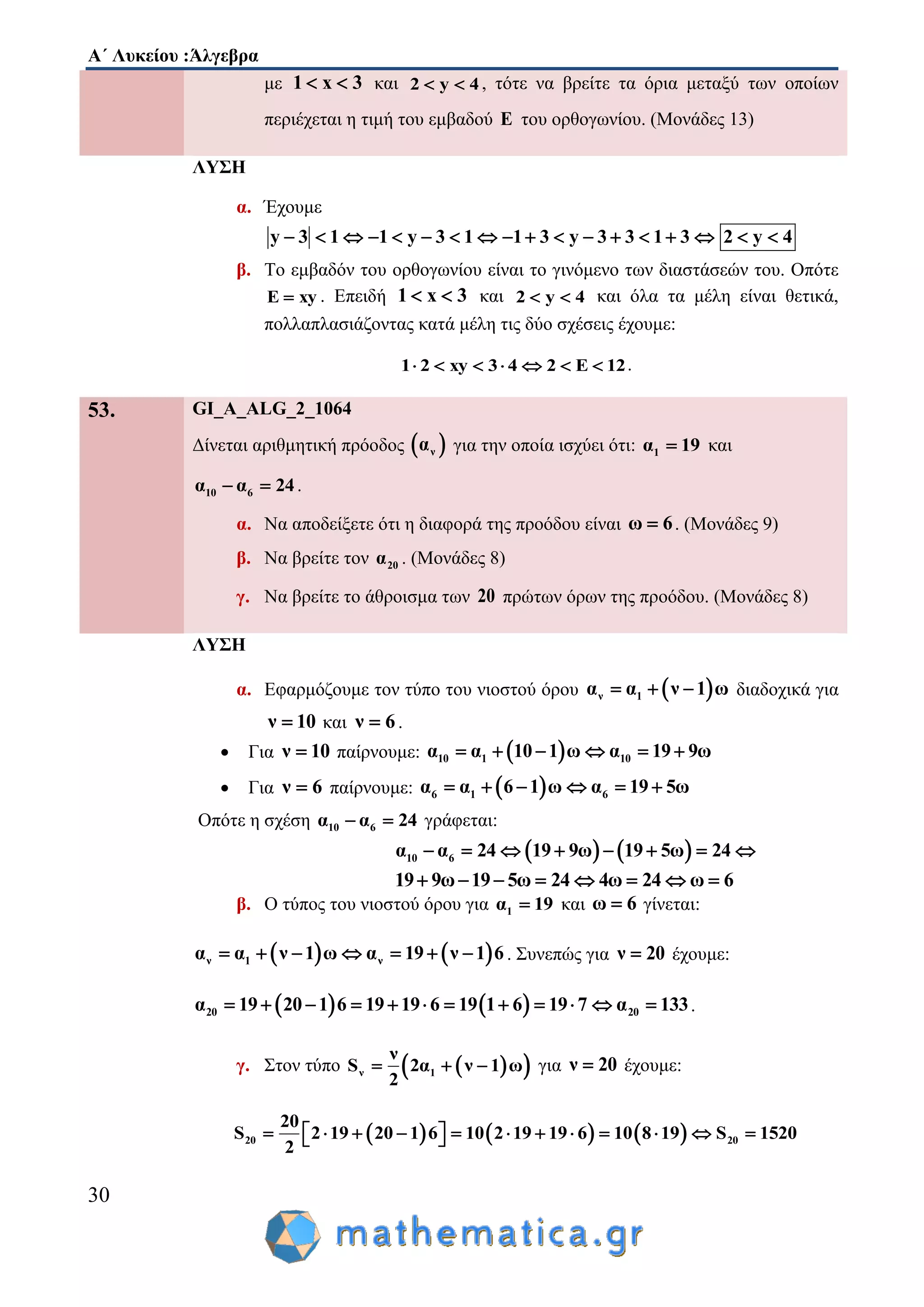 Α΄ Λυκείου :Άλγεβρα
30
με 1 x 3  και 2 y 4  , τότε να βρείτε τα όρια μεταξύ των οποίων
περιέχεται η τιμή του εμβαδού E του ορθογωνίου. (Μονάδες 13)
ΛΥΣΗ
α. Έχουμε
y 3 1 1 y 3 1 1 3 y 3 3 1 3 2 y 4                 
β. Το εμβαδόν του ορθογωνίου είναι το γινόμενο των διαστάσεών του. Οπότε
E xy . Επειδή 1 x 3  και 2 y 4  και όλα τα μέλη είναι θετικά,
πολλαπλασιάζοντας κατά μέλη τις δύο σχέσεις έχουμε:
1 2 xy 3 4 2 E 12       .
53. GI_A_ALG_2_1064
Δίνεται αριθμητική πρόοδος  να για την οποία ισχύει ότι: 1α 19 και
10 6α α 24  .
α. Να αποδείξετε ότι η διαφορά της προόδου είναι ω 6 . (Μονάδες 9)
β. Να βρείτε τον 20α . (Μονάδες 8)
γ. Να βρείτε το άθροισμα των 20 πρώτων όρων της προόδου. (Μονάδες 8)
ΛΥΣΗ
α. Εφαρμόζουμε τον τύπο του νιοστού όρου  ν 1α α ν 1 ω   διαδοχικά για
ν 10 και ν 6 .
 Για ν 10 παίρνουμε:  10 1 10α α 10 1 ω α 19 9ω     
 Για ν 6 παίρνουμε:  6 1 6α α 6 1 ω α 19 5ω     
Οπότε η σχέση 10 6α α 24  γράφεται:
   10 6α α 24 19 9ω 19 5ω 24       
19 9ω 19 5ω 24 4ω 24 ω 6       
β. Ο τύπος του νιοστού όρου για 1α 19 και ω 6 γίνεται:
   ν 1 να α ν 1 ω α 19 ν 1 6       . Συνεπώς για ν 20 έχουμε:
   20 20α 19 20 1 6 19 19 6 19 1 6 19 7 α 133            .
γ. Στον τύπο   ν 1
ν
S 2α ν 1 ω
2
   για ν 20 έχουμε:
     20 20
20
S 2 19 20 1 6 10 2 19 19 6 10 8 19 S 1520
2
             
 