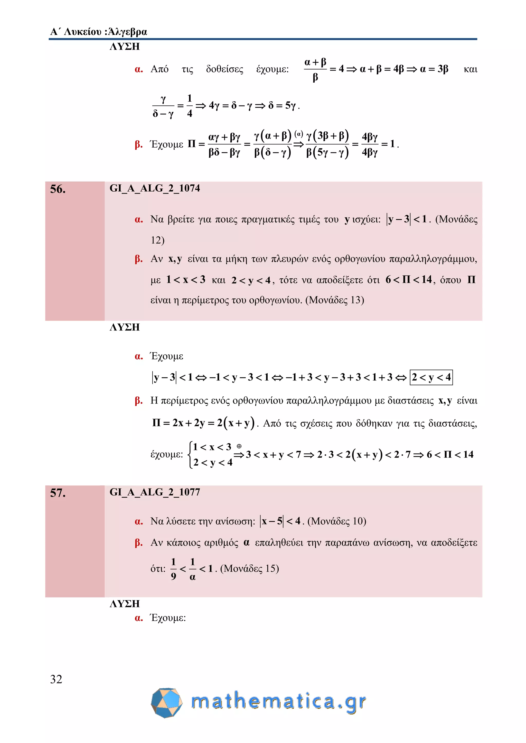 Α΄ Λυκείου :Άλγεβρα
32
ΛΥΣΗ
α. Από τις δοθείσες έχουμε:
α β
4 α β 4β α 3β
β

      και
γ 1
4γ δ γ δ 5γ
δ γ 4
     

.
β. Έχουμε
 
 
   
 
αγ α β γ 3β βαγ βγ 4βγ
Π 1
βδ βγ 4βγβ δ γ β 5γ γ
 
    
  
.
56. GI_A_ALG_2_1074
α. Να βρείτε για ποιες πραγματικές τιμές του y ισχύει: y 3 1  . (Μονάδες
12)
β. Αν x,y είναι τα μήκη των πλευρών ενός ορθογωνίου παραλληλογράμμου,
με 1 x 3  και 2 y 4  , τότε να αποδείξετε ότι 6 Π 14  , όπου Π
είναι η περίμετρος του ορθογωνίου. (Μονάδες 13)
ΛΥΣΗ
α. Έχουμε
y 3 1 1 y 3 1 1 3 y 3 3 1 3 2 y 4                 
β. Η περίμετρος ενός ορθογωνίου παραλληλογράμμου με διαστάσεις x,y είναι
 Π 2x 2y 2 x y    . Από τις σχέσεις που δόθηκαν για τις διαστάσεις,
έχουμε:  
1 x 3
3 x y 7 2 3 2 x y 2 7 6 Π 14
2 y 4
 
            
 
57. GI_A_ALG_2_1077
α. Να λύσετε την ανίσωση: x 5 4  . (Μονάδες 10)
β. Αν κάποιος αριθμός α επαληθεύει την παραπάνω ανίσωση, να αποδείξετε
ότι:
1 1
1
9 α
  . (Μονάδες 15)
ΛΥΣΗ
α. Έχουμε:
 