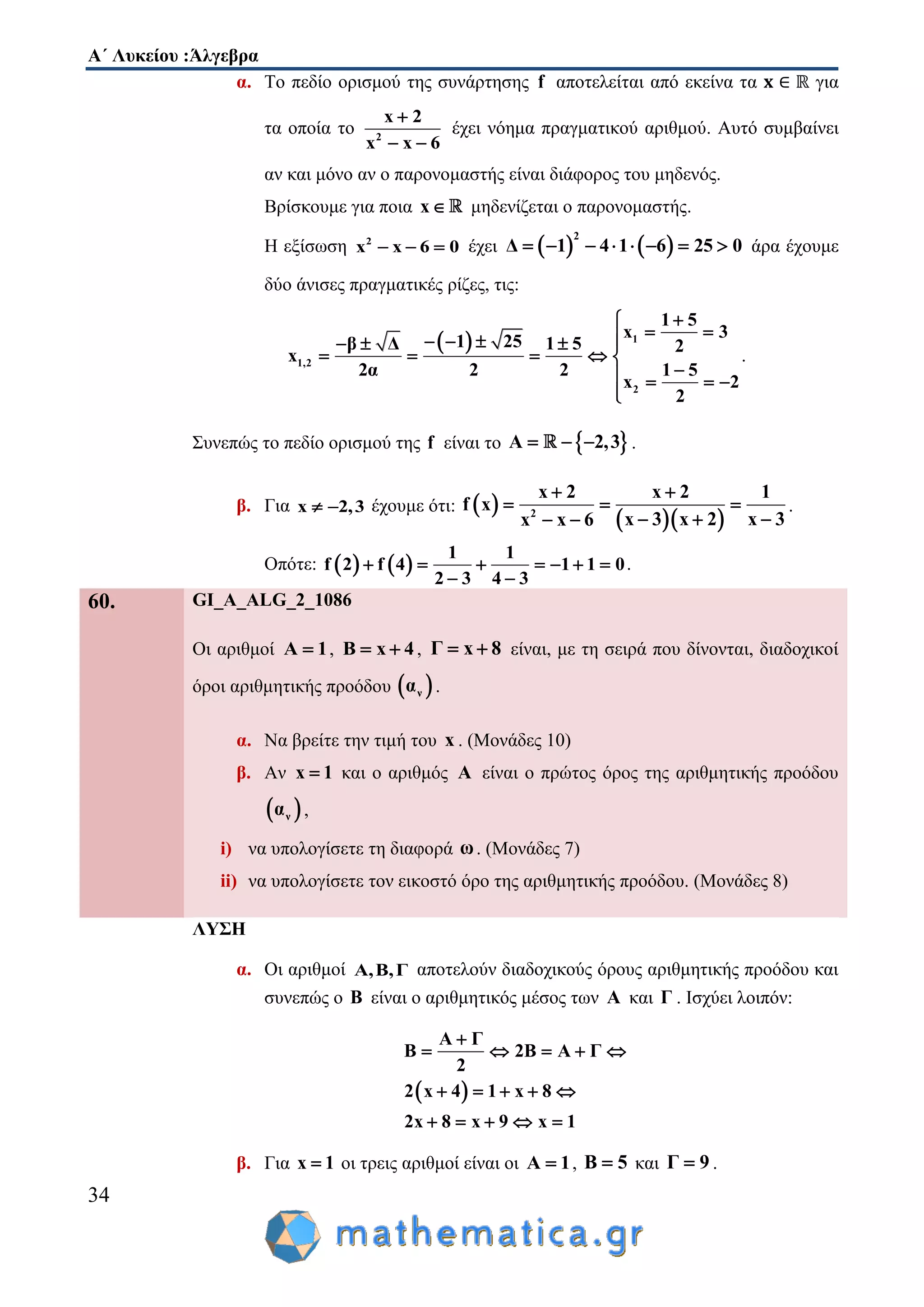 Α΄ Λυκείου :Άλγεβρα
34
α. Το πεδίο ορισμού της συνάρτησης f αποτελείται από εκείνα τα για
τα οποία το 2
x 2
x x 6

 
έχει νόημα πραγματικού αριθμού. Αυτό συμβαίνει
αν και μόνο αν ο παρονομαστής είναι διάφορος του μηδενός.
Βρίσκουμε για ποια x μηδενίζεται ο παρονομαστής.
Η εξίσωση 2
x x 6 0   έχει    
2
Δ 1 4 1 6 25 0        άρα έχουμε
δύο άνισες πραγματικές ρίζες, τις:
  1
1,2
2
1 5
x 3
1 25β Δ 1 5 2
x
2α 2 2 1 5
x 2
2

      
    
   

.
Συνεπώς το πεδίο ορισμού της f είναι το  Α 2,3   .
β. Για x 2,3  έχουμε ότι:  
  2
x 2 x 2 1
f x
x 3x 3 x 2x x 6
 
  
  
.
Οπότε:    
1 1
f 2 f 4 1 1 0
2 3 4 3
      
 
.
60. GI_A_ALG_2_1086
Οι αριθμοί A 1 , B x 4  , Γ x 8  είναι, με τη σειρά που δίνονται, διαδοχικοί
όροι αριθμητικής προόδου  να .
α. Να βρείτε την τιμή του x . (Μονάδες 10)
β. Αν x 1 και ο αριθμός A είναι ο πρώτος όρος της αριθμητικής προόδου
 να ,
i) να υπολογίσετε τη διαφορά ω. (Μονάδες 7)
ii) να υπολογίσετε τον εικοστό όρο της αριθμητικής προόδου. (Μονάδες 8)
ΛΥΣΗ
α. Οι αριθμοί Α,Β,Γ αποτελούν διαδοχικούς όρους αριθμητικής προόδου και
συνεπώς ο Β είναι ο αριθμητικός μέσος των Α και Γ . Ισχύει λοιπόν:
 
Α Γ
Β 2Β Α Γ
2
2 x 4 1 x 8
2x 8 x 9 x 1

    
    
    
β. Για x 1 οι τρεις αριθμοί είναι οι A 1 , B 5 και Γ 9 .
 