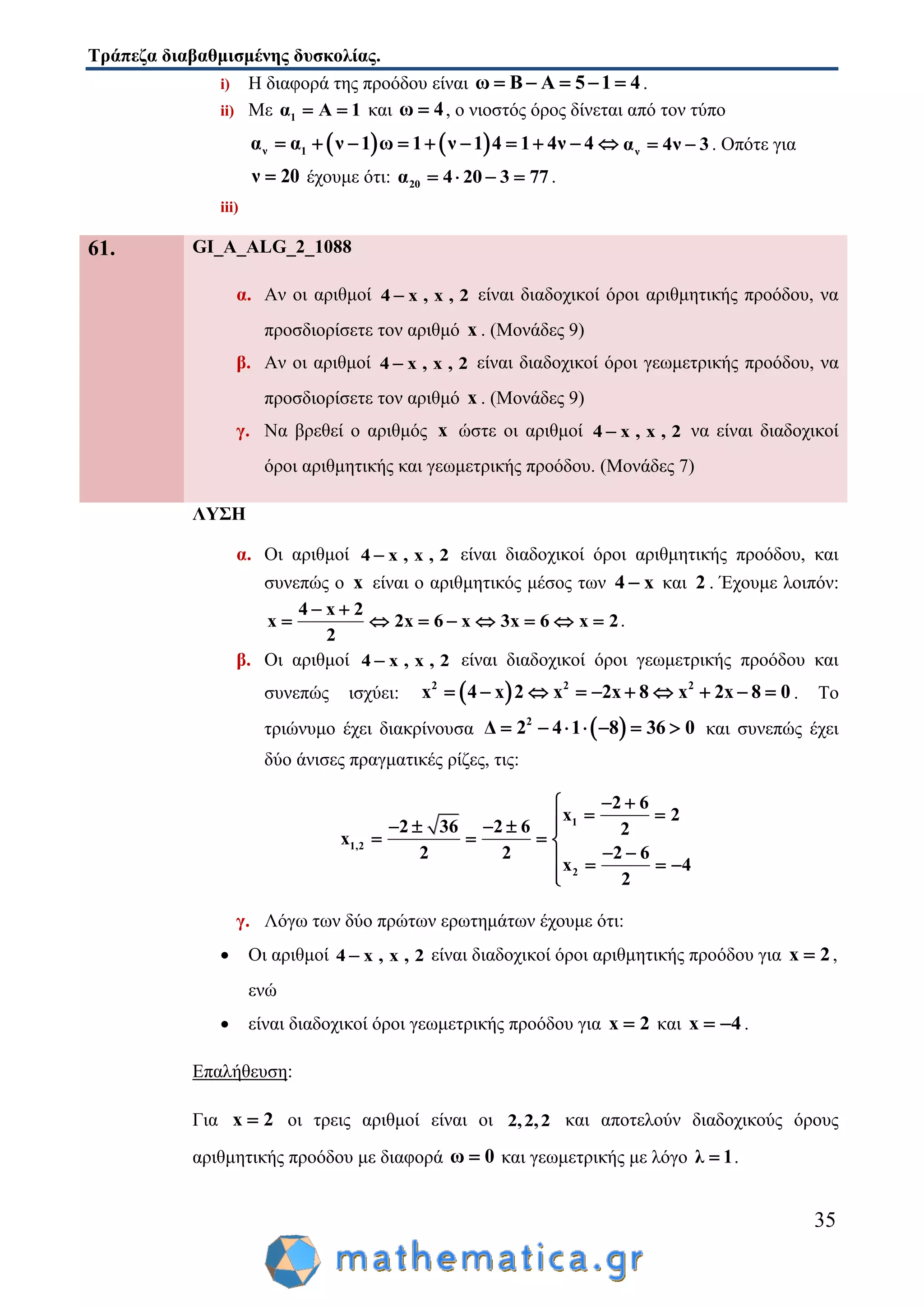 Τράπεζα διαβαθμισμένης δυσκολίας.
35
i) Η διαφορά της προόδου είναι ω Β Α 5 1 4     .
ii) Με 1α Α 1  και ω 4 , ο νιοστός όρος δίνεται από τον τύπο
   ν 1α α ν 1 ω 1 ν 1 4 1 4ν 4          να 4ν 3  . Οπότε για
ν 20 έχουμε ότι: 20α 4 20 3 77    .
iii)
61. GI_A_ALG_2_1088
α. Αν οι αριθμοί 4 x , x , 2 είναι διαδοχικοί όροι αριθμητικής προόδου, να
προσδιορίσετε τον αριθμό x . (Μονάδες 9)
β. Αν οι αριθμοί 4 x , x , 2 είναι διαδοχικοί όροι γεωμετρικής προόδου, να
προσδιορίσετε τον αριθμό x . (Μονάδες 9)
γ. Να βρεθεί ο αριθμός x ώστε οι αριθμοί 4 x , x , 2 να είναι διαδοχικοί
όροι αριθμητικής και γεωμετρικής προόδου. (Μονάδες 7)
ΛΥΣΗ
α. Οι αριθμοί 4 x , x , 2 είναι διαδοχικοί όροι αριθμητικής προόδου, και
συνεπώς ο x είναι ο αριθμητικός μέσος των 4 x και 2 . Έχουμε λοιπόν:
4 x 2
x 2x 6 x 3x 6 x 2
2
 
        .
β. Οι αριθμοί 4 x , x , 2 είναι διαδοχικοί όροι γεωμετρικής προόδου και
συνεπώς ισχύει:  2 2 2
x 4 x 2 x 2x 8 x 2x 8 0          . Το
τριώνυμο έχει διακρίνουσα  2
Δ 2 4 1 8 36 0       και συνεπώς έχει
δύο άνισες πραγματικές ρίζες, τις:
1
1,2
2
2 6
x 2
2 36 2 6 2
x
2 2 2 6
x 4
2
 
     
   
    

γ. Λόγω των δύο πρώτων ερωτημάτων έχουμε ότι:
 Οι αριθμοί 4 x , x , 2 είναι διαδοχικοί όροι αριθμητικής προόδου για x 2 ,
ενώ
 είναι διαδοχικοί όροι γεωμετρικής προόδου για x 2 και x 4  .
Επαλήθευση:
Για x 2 οι τρεις αριθμοί είναι οι 2,2,2 και αποτελούν διαδοχικούς όρους
αριθμητικής προόδου με διαφορά ω 0 και γεωμετρικής με λόγο λ 1 .
 