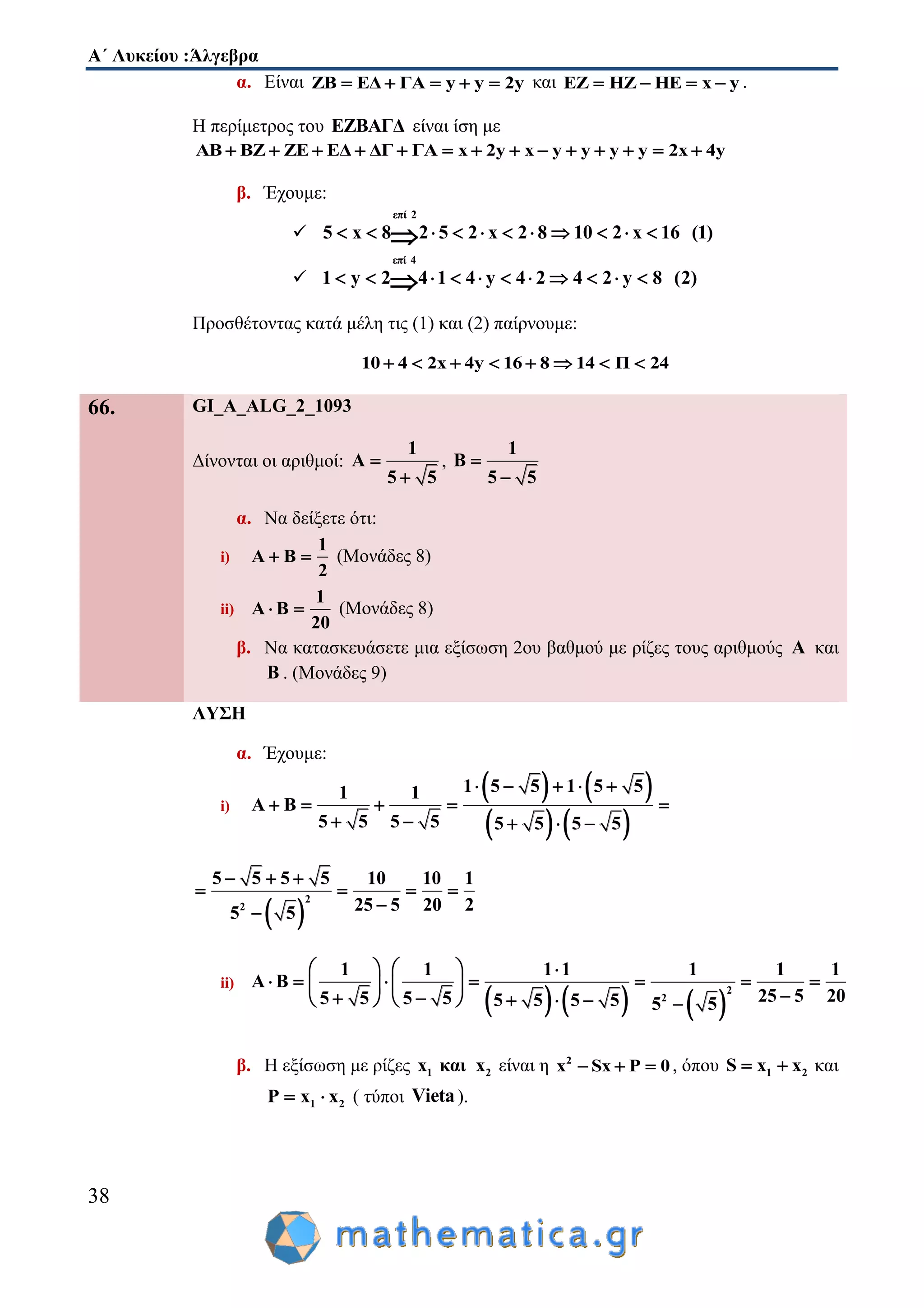 Α΄ Λυκείου :Άλγεβρα
38
α. Είναι ΖΒ ΕΔ ΓΑ y y 2y     και ΕΖ ΗΖ ΗΕ x y    .
Η περίμετρος του ΕΖΒΑΓΔ είναι ίση με
ΑΒ ΒΖ ΖΕ ΕΔ ΔΓ ΓΑ x 2y x y y y y 2x 4y             
β. Έχουμε:

επί 2
5 x 8 2 5 2 x 2 8 10 2 x 16 (1)          

επί 4
1 y 2 4 1 4 y 4 2 4 2 y 8 (2)          
Προσθέτοντας κατά μέλη τις (1) και (2) παίρνουμε:
10 4 2x 4y 16 8 14 Π 24       
66. GI_A_ALG_2_1093
Δίνονται οι αριθμοί:
1
Α
5 5


,
1
Β
5 5


α. Να δείξετε ότι:
i)
1
Α Β
2
  (Μονάδες 8)
ii)
1
Α Β
20
  (Μονάδες 8)
β. Να κατασκευάσετε μια εξίσωση 2ου βαθμού με ρίζες τους αριθμούς Α και
Β . (Μονάδες 9)
ΛΥΣΗ
α. Έχουμε:
i)
   
   
1 5 5 1 5 51 1
Α Β
5 5 5 5 5 5 5 5
    
    
    
 
2
2
5 5 5 5 10 10 1
25 5 20 25 5
  
   

ii)
     
2
2
1 1 1 1 1 1 1
Α Β
25 5 205 5 5 5 5 5 5 5 5 5
    
         
        
β. Η εξίσωση με ρίζες 1 2x και x είναι η 2
x Sx P 0   , όπου 1 2S x x  και
1 2P x x  ( τύποι Vieta).
 
