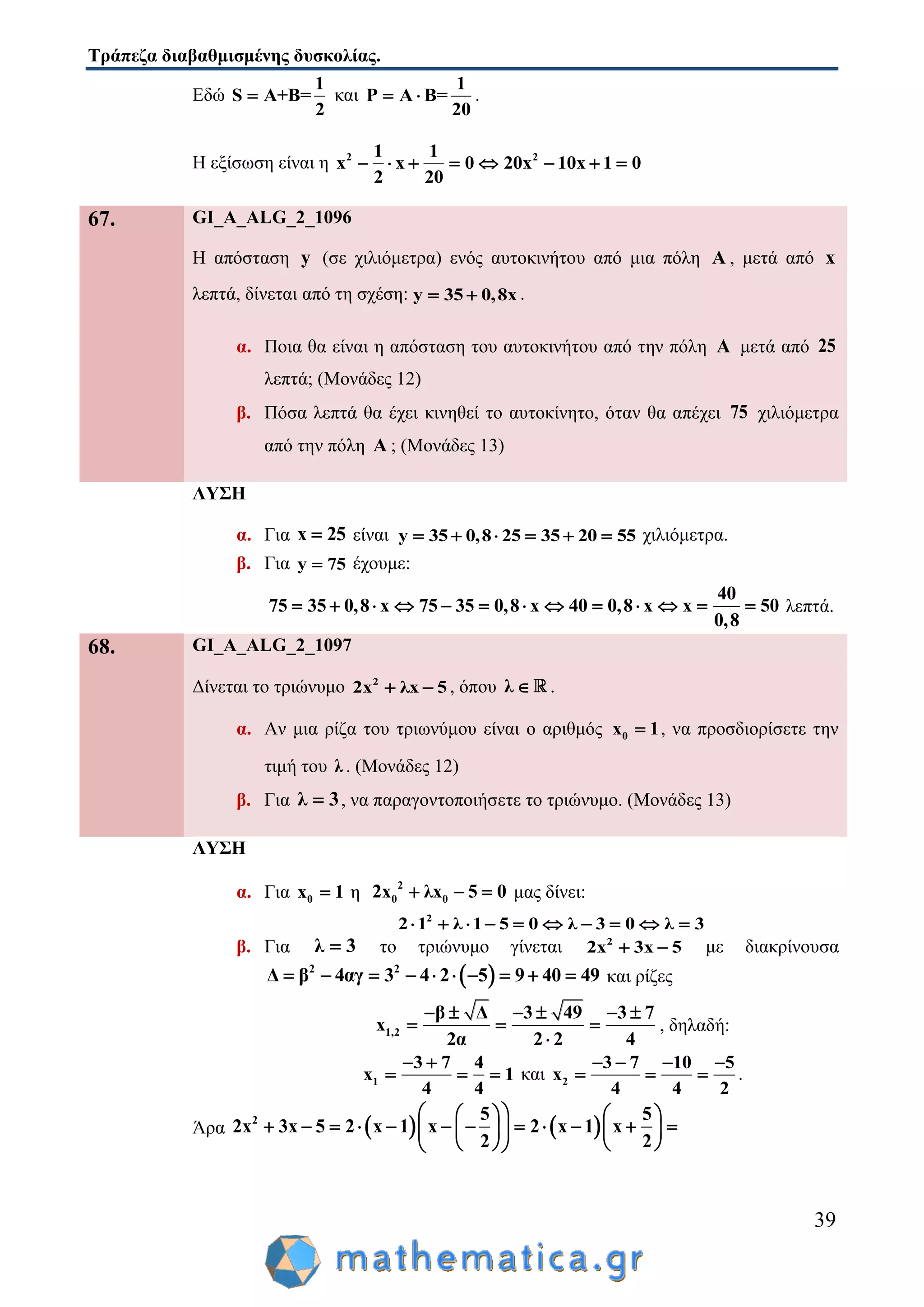Τράπεζα διαβαθμισμένης δυσκολίας.
39
Εδώ
1
S A+B=
2
 και
1
P A B=
20
  .
Η εξίσωση είναι η 2 21 1
x x 0 20x 10x 1 0
2 20
       
67. GI_A_ALG_2_1096
Η απόσταση y (σε χιλιόμετρα) ενός αυτοκινήτου από μια πόλη A , μετά από x
λεπτά, δίνεται από τη σχέση: y 35 0,8x  .
α. Ποια θα είναι η απόσταση του αυτοκινήτου από την πόλη A μετά από 25
λεπτά; (Μονάδες 12)
β. Πόσα λεπτά θα έχει κινηθεί το αυτοκίνητο, όταν θα απέχει 75 χιλιόμετρα
από την πόλη A ; (Μονάδες 13)
ΛΥΣΗ
α. Για x 25 είναι y 35 0,8 25 35 20 55      χιλιόμετρα.
β. Για y 75 έχουμε:
40
75 35 0,8 x 75 35 0,8 x 40 0,8 x x 50
0,8
             λεπτά.
68. GI_A_ALG_2_1097
Δίνεται το τριώνυμο 2
2x λx 5  , όπου λ  .
α. Αν μια ρίζα του τριωνύμου είναι ο αριθμός 0x 1 , να προσδιορίσετε την
τιμή του λ . (Μονάδες 12)
β. Για λ 3 , να παραγοντοποιήσετε το τριώνυμο. (Μονάδες 13)
ΛΥΣΗ
α. Για 0x 1 η 2
0 02x λx 5 0   μας δίνει:
2
2 1 λ 1 5 0 λ 3 0 λ 3         
β. Για λ 3 το τριώνυμο γίνεται 2
2x 3x 5  με διακρίνουσα
 2 2
Δ β 4αγ 3 4 2 5 9 40 49          και ρίζες
1,2
β Δ 3 49 3 7
x
2α 2 2 4
     
  

, δηλαδή:
1
3 7 4
x 1
4 4
 
   και 2
3 7 10 5
x
4 4 2
   
   .
Άρα    2 5 5
2x 3x 5 2 x 1 x 2 x 1 x
2 2
    
               
    
 