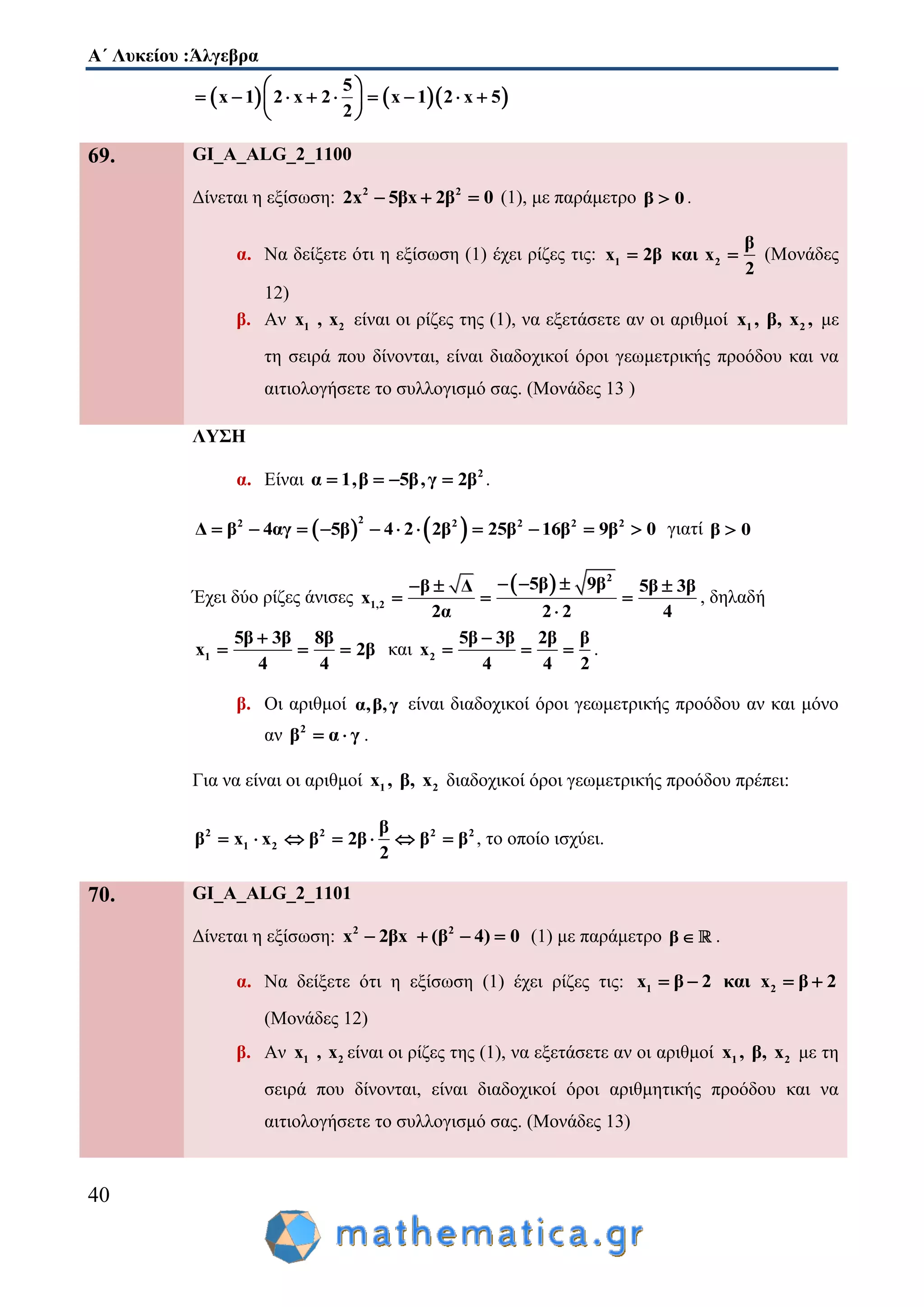 Α΄ Λυκείου :Άλγεβρα
40
    
5
x 1 2 x 2 x 1 2 x 5
2
 
         
 
69. GI_A_ALG_2_1100
Δίνεται η εξίσωση: 2 2
2x 5βx 2β 0   (1), με παράμετρο β 0 .
α. Να δείξετε ότι η εξίσωση (1) έχει ρίζες τις: 1 2
β
x 2β και x
2
  (Μονάδες
12)
β. Αν 1 2x , x είναι οι ρίζες της (1), να εξετάσετε αν οι αριθμοί 1 2x , β, x , με
τη σειρά που δίνονται, είναι διαδοχικοί όροι γεωμετρικής προόδου και να
αιτιολογήσετε το συλλογισμό σας. (Μονάδες 13 )
ΛΥΣΗ
α. Είναι 2
α 1,β 5β,γ 2β    .
   22 2 2 2 2
Δ β 4αγ 5β 4 2 2β 25β 16β 9β 0           γιατί β 0
Έχει δύο ρίζες άνισες
  2
1,2
5β 9ββ Δ 5β 3β
x
2α 2 2 4
    
  

, δηλαδή
1
5β 3β 8β
x 2β
4 4

   και 2
5β 3β 2β β
x
4 4 2

   .
β. Οι αριθμοί α,β,γ είναι διαδοχικοί όροι γεωμετρικής προόδου αν και μόνο
αν 2
β α γ  .
Για να είναι οι αριθμοί 1 2x , β, x διαδοχικοί όροι γεωμετρικής προόδου πρέπει:
2 2 2 2
1 2
β
β x x β 2β β β
2
       , το οποίο ισχύει.
70. GI_A_ALG_2_1101
Δίνεται η εξίσωση: 2 2
(x 2βx β )4 0    (1) με παράμετρο β  .
α. Να δείξετε ότι η εξίσωση (1) έχει ρίζες τις: 1 2x β 2 και x β 2   
(Μονάδες 12)
β. Αν 1 2x , x είναι οι ρίζες της (1), να εξετάσετε αν οι αριθμοί 1 2x , β, x με τη
σειρά που δίνονται, είναι διαδοχικοί όροι αριθμητικής προόδου και να
αιτιολογήσετε το συλλογισμό σας. (Μονάδες 13)
 