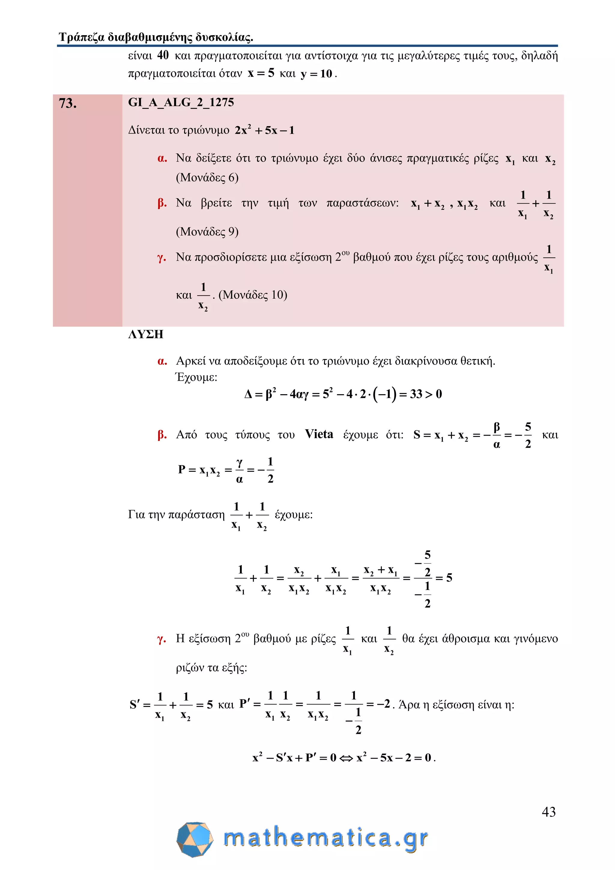 Τράπεζα διαβαθμισμένης δυσκολίας.
43
είναι 40 και πραγματοποιείται για αντίστοιχα για τις μεγαλύτερες τιμές τους, δηλαδή
πραγματοποιείται όταν x 5 και y 10 .
73. GI_A_ALG_2_1275
Δίνεται το τριώνυμο 2
2x 5x 1 
α. Να δείξετε ότι το τριώνυμο έχει δύο άνισες πραγματικές ρίζες 1x και 2x
(Μονάδες 6)
β. Να βρείτε την τιμή των παραστάσεων: 1 2 1 2x x , x x και
1 2
1 1
x x

(Μονάδες 9)
γ. Να προσδιορίσετε μια εξίσωση 2ου
βαθμού που έχει ρίζες τους αριθμούς
1
1
x
και
2
1
x
. (Μονάδες 10)
ΛΥΣΗ
α. Αρκεί να αποδείξουμε ότι το τριώνυμο έχει διακρίνουσα θετική.
Έχουμε:
 2 2
Δ β 4αγ 5 4 2 1 33 0        
β. Από τους τύπους του Vieta έχουμε ότι: 1 2
β 5
S x x
α 2
      και
1 2
γ 1
P x x
α 2
   
Για την παράσταση
1 2
1 1
x x
 έχουμε:
2 1 2 1
1 2 1 2 1 2 1 2
5
x x x x1 1 2 5
1x x x x x x x x
2

     

γ. Η εξίσωση 2ου
βαθμού με ρίζες
1
1
x
και
2
1
x
θα έχει άθροισμα και γινόμενο
ριζών τα εξής:
1 2
1 1
S 5
x x
    και
1 2 1 2
1 1 1 1
P 2
1x x x x
2
     

. Άρα η εξίσωση είναι η:
2 2
x S x P 0 x 5x 2 0        .
 