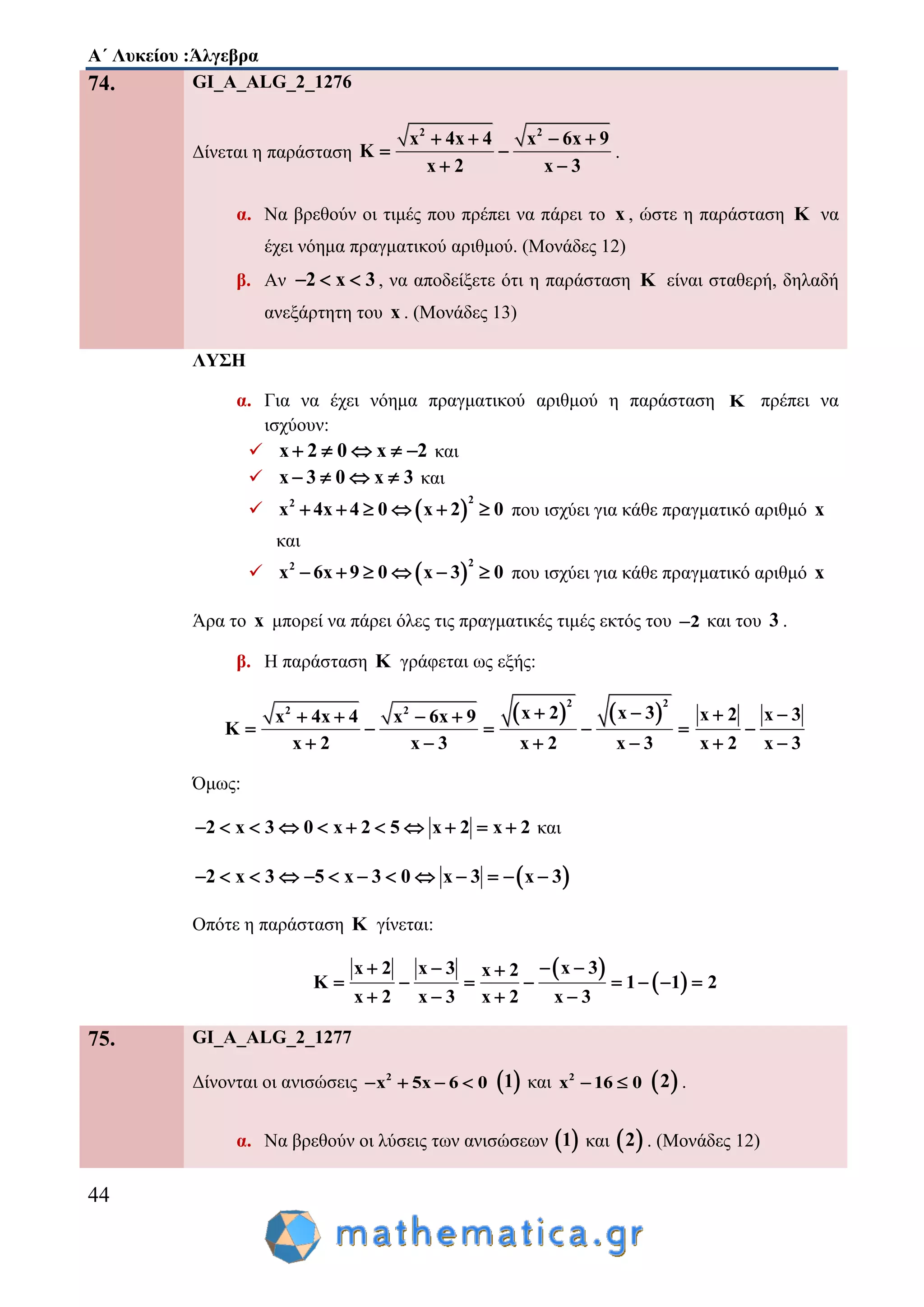 Α΄ Λυκείου :Άλγεβρα
44
74. GI_A_ALG_2_1276
Δίνεται η παράσταση
2 2
x 4x 4 x 6x 9
K
x 2 x 3
   
 
 
.
α. Να βρεθούν οι τιμές που πρέπει να πάρει το x , ώστε η παράσταση K να
έχει νόημα πραγματικού αριθμού. (Μονάδες 12)
β. Αν 2 x 3   , να αποδείξετε ότι η παράσταση K είναι σταθερή, δηλαδή
ανεξάρτητη του x . (Μονάδες 13)
ΛΥΣΗ
α. Για να έχει νόημα πραγματικού αριθμού η παράσταση K πρέπει να
ισχύουν:
 x 2 0 x 2     και
 x 3 0 x 3    και
  
22
x 4x 4 0 x 2 0      που ισχύει για κάθε πραγματικό αριθμό x
και
  
22
x 6x 9 0 x 3 0      που ισχύει για κάθε πραγματικό αριθμό x
Άρα το x μπορεί να πάρει όλες τις πραγματικές τιμές εκτός του 2 και του 3 .
β. Η παράσταση K γράφεται ως εξής:
   
2 2
2 2 x 2 x 3x 4x 4 x 6x 9
K
x 2 x 3 x 2 x 3
    
    
   
x 2 x 3
x 2 x 3
 

 
Όμως:
2 x 3 0 x 2 5 x 2 x 2           και
 2 x 3 5 x 3 0 x 3 x 3            
Οπότε η παράσταση K γίνεται:
 
 
x 3x 2 x 3 x 2
K 1 1 2
x 2 x 3 x 2 x 3
   
       
   
75. GI_A_ALG_2_1277
Δίνονται οι ανισώσεις 2
x 5x 6 0     1 και 2
x 16 0   2 .
α. Να βρεθούν οι λύσεις των ανισώσεων  1 και  2 . (Μονάδες 12)
 