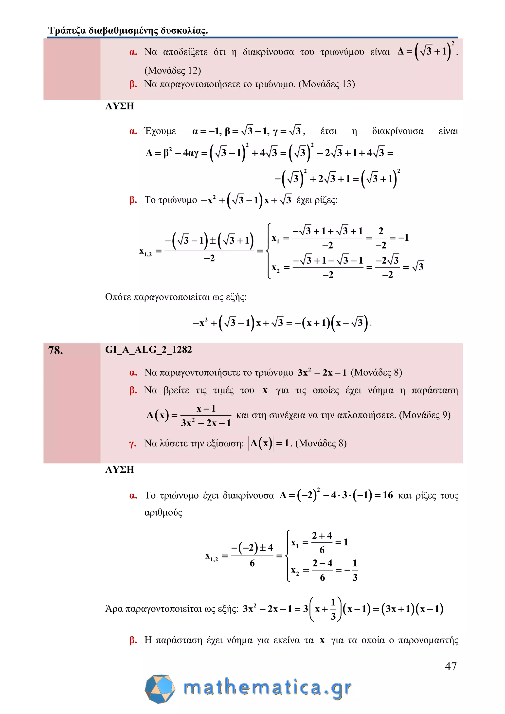 Τράπεζα διαβαθμισμένης δυσκολίας.
47
α. Να αποδείξετε ότι η διακρίνουσα του τριωνύμου είναι  
2
Δ 3 1  .
(Μονάδες 12)
β. Να παραγοντοποιήσετε το τριώνυμο. (Μονάδες 13)
ΛΥΣΗ
α. Έχουμε α 1, β 3 1, γ 3     , έτσι η διακρίνουσα είναι
   
2 2
2
Δ β 4αγ 3 1 4 3 3 2 3 1 4 3         
=   
2 2
3 2 3 1 3 1   
β. Το τριώνυμο  2
x 3 1 x 3    έχει ρίζες:
    1
1,2
2
3 1 3 1 2
x 13 1 3 1 2 2
x
2 3 1 3 1 2 3
x 3
2 2
    
         
  
     
    
Οπότε παραγοντοποιείται ως εξής:
    2
x 3 1 x 3 x 1 x 3        .
78. GI_A_ALG_2_1282
α. Να παραγοντοποιήσετε το τριώνυμο 2
3x 2x 1  (Μονάδες 8)
β. Να βρείτε τις τιμές του x για τις οποίες έχει νόημα η παράσταση
  2
x 1
A x
3x 2x 1


 
και στη συνέχεια να την απλοποιήσετε. (Μονάδες 9)
γ. Να λύσετε την εξίσωση:  A x 1 . (Μονάδες 8)
ΛΥΣΗ
α. Το τριώνυμο έχει διακρίνουσα    
2
Δ 2 4 3 1 16       και ρίζες τους
αριθμούς
  1
1,2
2
2 4
x 1
2 4 6
x
6 2 4 1
x
6 3

    
  
   

Άρα παραγοντοποιείται ως εξής:     2 1
3x 2x 1 3 x x 1 3x 1 x 1
3
 
        
 
β. Η παράσταση έχει νόημα για εκείνα τα x για τα οποία ο παρονομαστής
 