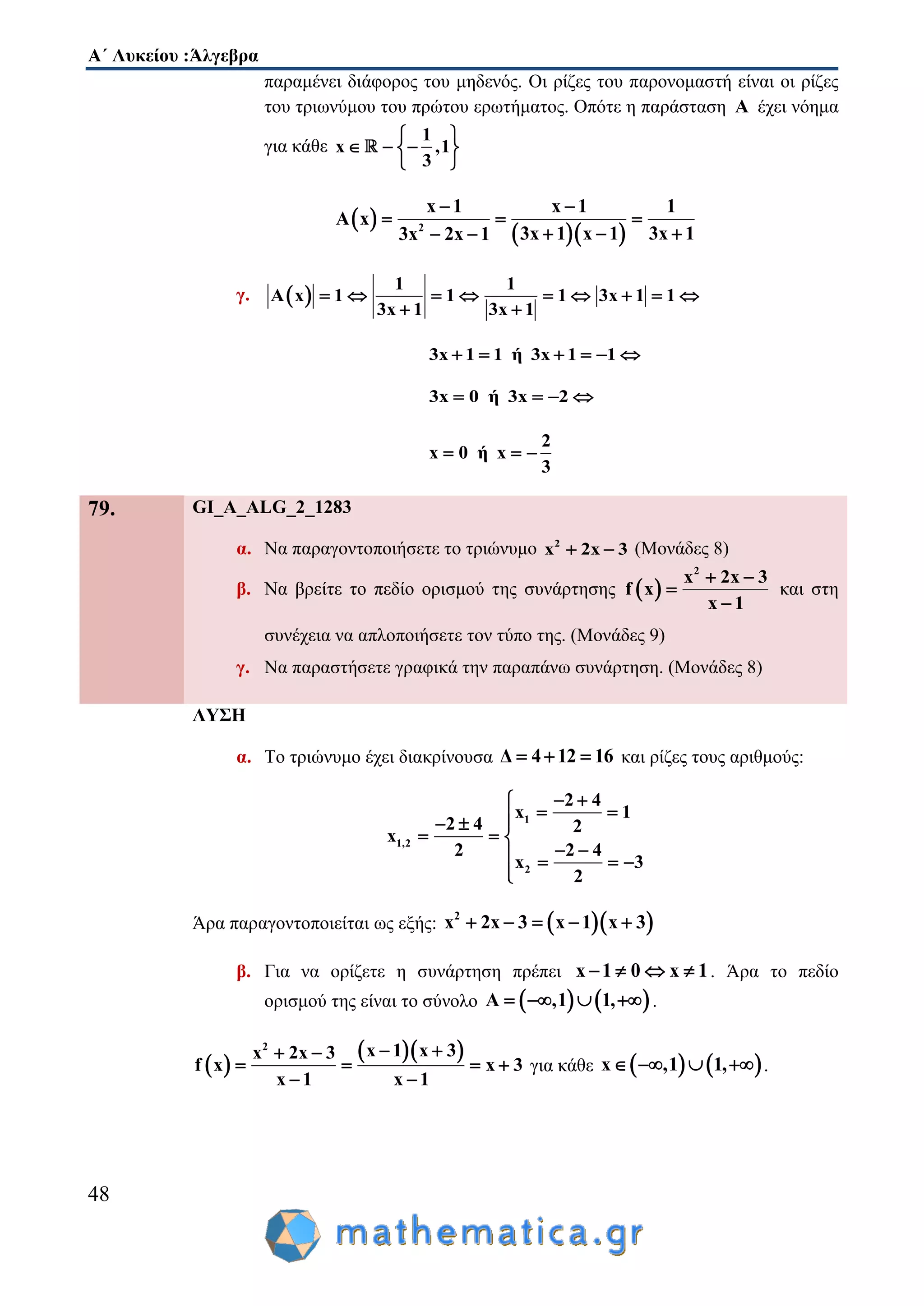 Α΄ Λυκείου :Άλγεβρα
48
παραμένει διάφορος του μηδενός. Οι ρίζες του παρονομαστή είναι οι ρίζες
του τριωνύμου του πρώτου ερωτήματος. Οπότε η παράσταση A έχει νόημα
για κάθε
1
x ,1
3
 
   
 
 
  2
x 1 x 1 1
A x
3x 13x 1 x 13x 2x 1
 
  
  
γ.  
1 1
A x 1 1 1 3x 1 1
3x 1 3x 1
        
 
3x 1 1 ή 3x 1 1     
3x 0 ή 3x 2   
2
x 0 ή x
3
  
79. GI_A_ALG_2_1283
α. Να παραγοντοποιήσετε το τριώνυμο 2
x 2x 3  (Μονάδες 8)
β. Να βρείτε το πεδίο ορισμού της συνάρτησης  
2
x 2x 3
f x
x 1
 


και στη
συνέχεια να απλοποιήσετε τον τύπο της. (Μονάδες 9)
γ. Να παραστήσετε γραφικά την παραπάνω συνάρτηση. (Μονάδες 8)
ΛΥΣΗ
α. Το τριώνυμο έχει διακρίνουσα Δ 4 12 16   και ρίζες τους αριθμούς:
1
1,2
2
2 4
x 1
2 4 2
x
2 2 4
x 3
2
 
   
  
    

Άρα παραγοντοποιείται ως εξής:   2
x 2x 3 x 1 x 3    
β. Για να ορίζετε η συνάρτηση πρέπει x 1 0 x 1    . Άρα το πεδίο
ορισμού της είναι το σύνολο    A ,1 1,    .
 
  2
x 1 x 3x 2x 3
f x x 3
x 1 x 1
  
   
 
για κάθε    x ,1 1,    .
 