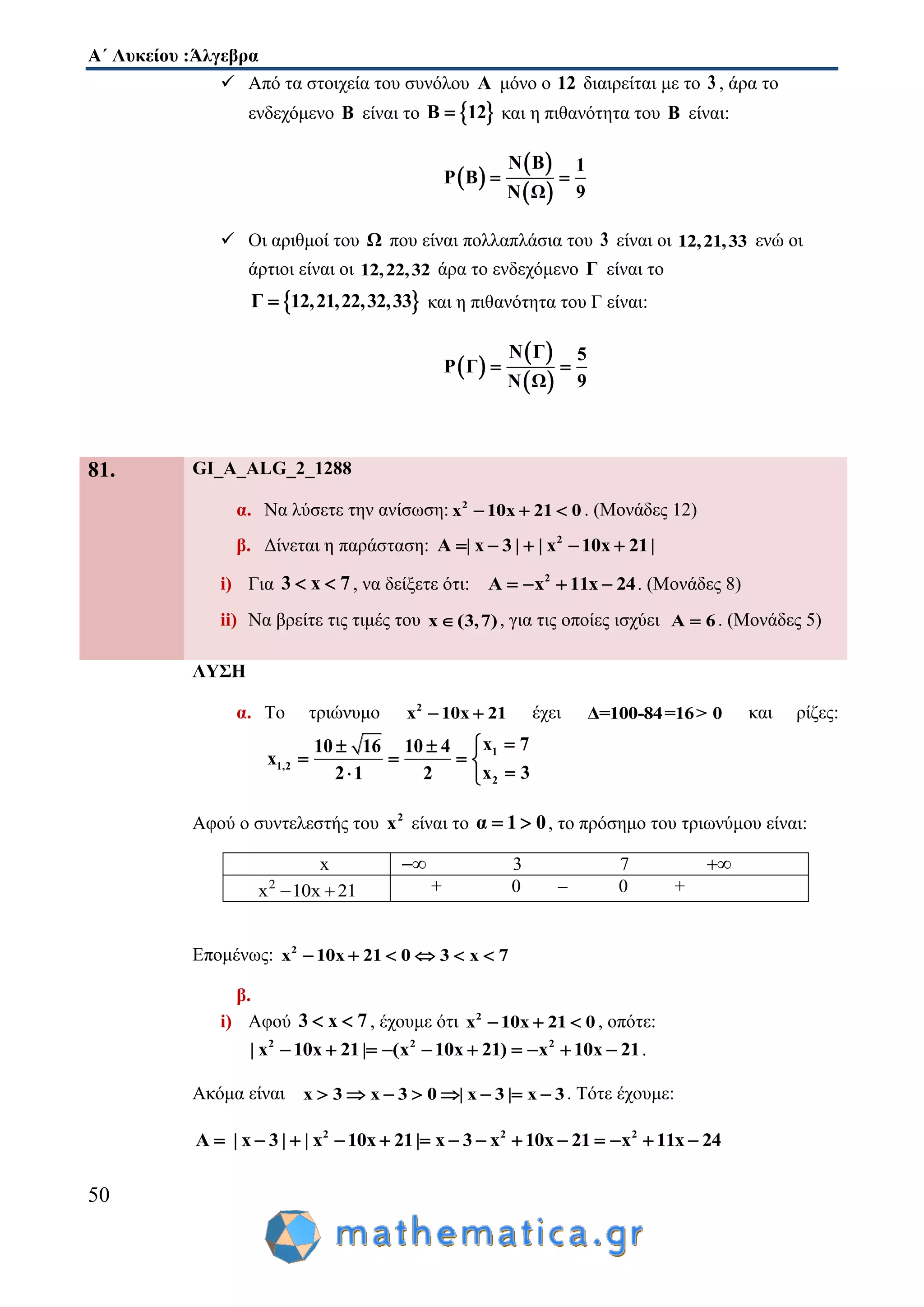 Α΄ Λυκείου :Άλγεβρα
50
 Από τα στοιχεία του συνόλου Α μόνο ο 12 διαιρείται με το 3 , άρα το
ενδεχόμενο Β είναι το  Β 12 και η πιθανότητα του Β είναι:
 
 
 
N Β 1
P Β
9N Ω
 
 Οι αριθμοί του Ω που είναι πολλαπλάσια του 3 είναι οι 12,21,33 ενώ οι
άρτιοι είναι οι 12,22,32 άρα το ενδεχόμενο Γ είναι το
 Γ 12,21,22,32,33 και η πιθανότητα του Γ είναι:
 
 
 
N Γ 5
P Γ
9N Ω
 
81. GI_A_ALG_2_1288
α. Να λύσετε την ανίσωση: 2
x 10x 21 0   . (Μονάδες 12)
β. Δίνεται η παράσταση: 2
A | x 3 | | x 10x 21|    
i) Για 3 x 7  , να δείξετε ότι: 2
A x 11x 24    . (Μονάδες 8)
ii) Να βρείτε τις τιμές του x (3,7) , για τις οποίες ισχύει A 6 . (Μονάδες 5)
ΛΥΣΗ
α. Το τριώνυμο 2
x 10x 21  έχει Δ=100-84=16> 0 και ρίζες:
1
1,2
2
x 710 16 10 4
x
x 32 1 2
 
   
 
Αφού ο συντελεστής του 2
x είναι το α 1 0  , το πρόσημο του τριωνύμου είναι:
x  3 7 
2
x 10x 21  + 0 – 0 +
Επομένως: 2
x 10x 21 0 3 x 7     
β.
i) Αφού 3 x 7  , έχουμε ότι 2
x 10x 21 0   , οπότε:
2 2 2
| x 10x 21| (x 10x 21) x 10x 21          .
Ακόμα είναι x 3 x 3 0 | x 3 | x 3        . Τότε έχουμε:
2 2 2
A | x 3 | | x 10x 21| x 3 x 10x 21 x 11x 24             
 