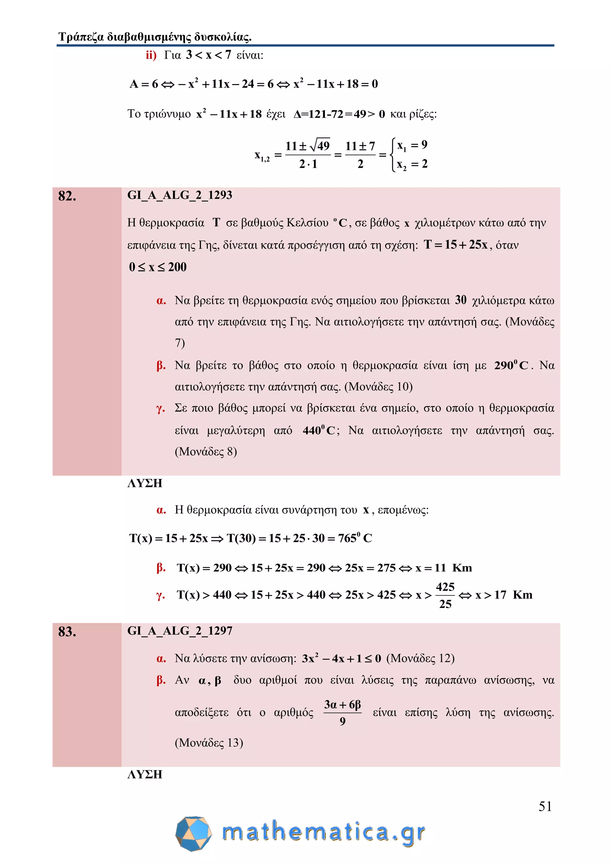 Τράπεζα διαβαθμισμένης δυσκολίας.
51
ii) Για 3 x 7  είναι:
2 2
A 6 x 11x 24 6 x 11x 18 0         
Το τριώνυμο 2
x 11x 18  έχει Δ=121-72=49> 0 και ρίζες:
1
1,2
2
x 911 49 11 7
x
x 22 1 2
 
   
 
82. GI_A_ALG_2_1293
Η θερμοκρασία Τ σε βαθμούς Κελσίου ο
C, σε βάθος x χιλιομέτρων κάτω από την
επιφάνεια της Γης, δίνεται κατά προσέγγιση από τη σχέση: Τ 15 25x  , όταν
0 x 200 
α. Να βρείτε τη θερμοκρασία ενός σημείου που βρίσκεται 30 χιλιόμετρα κάτω
από την επιφάνεια της Γης. Να αιτιολογήσετε την απάντησή σας. (Μονάδες
7)
β. Να βρείτε το βάθος στο οποίο η θερμοκρασία είναι ίση με 0
290 C . Να
αιτιολογήσετε την απάντησή σας. (Μονάδες 10)
γ. Σε ποιο βάθος μπορεί να βρίσκεται ένα σημείο, στο οποίο η θερμοκρασία
είναι μεγαλύτερη από 0
440 C; Να αιτιολογήσετε την απάντησή σας.
(Μονάδες 8)
ΛΥΣΗ
α. Η θερμοκρασία είναι συνάρτηση του x , επομένως:
0
Τ(x) 15 25x T(30) 15 25 30 765 C      
β. Τ(x) 290 15 25x 290 25x 275 x 11 Km       
γ.
425
Τ(x) 440 15 25x 440 25x 425 x x 17 Km
25
         
83. GI_A_ALG_2_1297
α. Να λύσετε την ανίσωση: 2
3x 4x 1 0   (Μονάδες 12)
β. Αν α, β δυο αριθμοί που είναι λύσεις της παραπάνω ανίσωσης, να
αποδείξετε ότι ο αριθμός
3α 6β
9

είναι επίσης λύση της ανίσωσης.
(Μονάδες 13)
ΛΥΣΗ
 