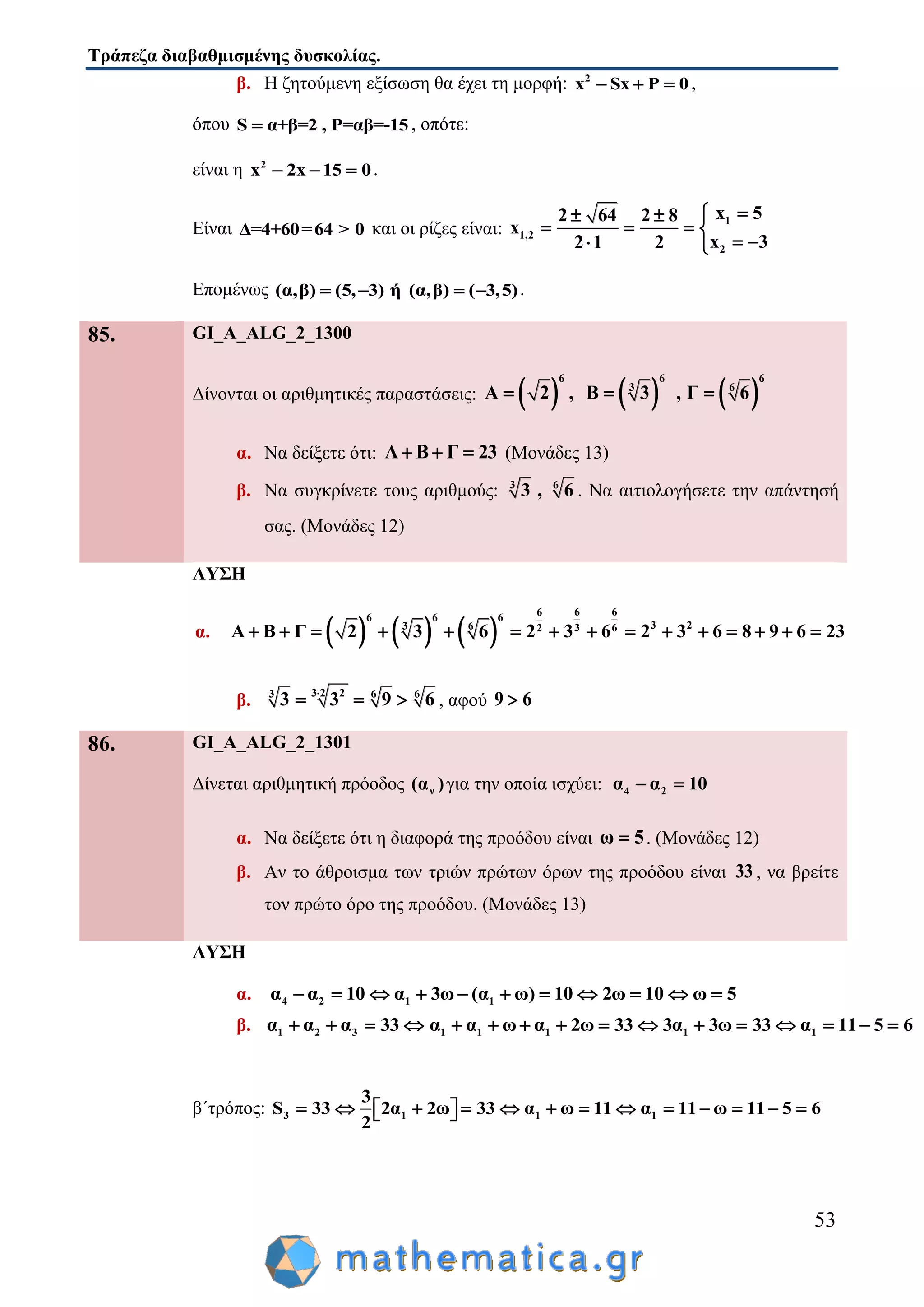 Τράπεζα διαβαθμισμένης δυσκολίας.
53
β. Η ζητούμενη εξίσωση θα έχει τη μορφή: 2
x Sx P 0   ,
όπου S α+β=2 , P=αβ=-15 , οπότε:
είναι η 2
x 2x 15 0   .
Είναι Δ=4+60=64 > 0 και οι ρίζες είναι:
1
1,2
2
x 52 64 2 8
x
x 32 1 2
 
   
  
Επομένως (α,β) (5, 3) ή (α,β) ( 3,5)    .
85. GI_A_ALG_2_1300
Δίνονται οι αριθμητικές παραστάσεις:      
6 6 6
3 6
Α 2 , Β 3 , Γ 6  
α. Να δείξετε ότι: Α Β Γ 23   (Μονάδες 13)
β. Να συγκρίνετε τους αριθμούς: 3 6
3 , 6 . Να αιτιολογήσετε την απάντησή
σας. (Μονάδες 12)
ΛΥΣΗ
α.      
6 66
6 6 6
3 23 6 3 62
Α Β Γ 2 3 6 2 3 6 2 3 6 8 9 6 23              
β. 3 2 23 6 6
3 3 9 6
   , αφού 9 6
86. GI_A_ALG_2_1301
Δίνεται αριθμητική πρόοδος ν(α )για την οποία ισχύει: 4 2α α 10 
α. Να δείξετε ότι η διαφορά της προόδου είναι ω 5 . (Μονάδες 12)
β. Αν το άθροισμα των τριών πρώτων όρων της προόδου είναι 33 , να βρείτε
τον πρώτο όρο της προόδου. (Μονάδες 13)
ΛΥΣΗ
α. 4 2 1 1α α 10 α 3ω (α ω) 10 2ω 10 ω 5          
β. 1 2 3 1 1 1 1 1α α α 33 α α ω α 2ω 33 3α 3ω 33 α 11 5 6               
β΄τρόπος: 3 1 1 1
3
S 33 2α 2ω 33 α ω 11 α 11 ω 11 5 6
2
              
 