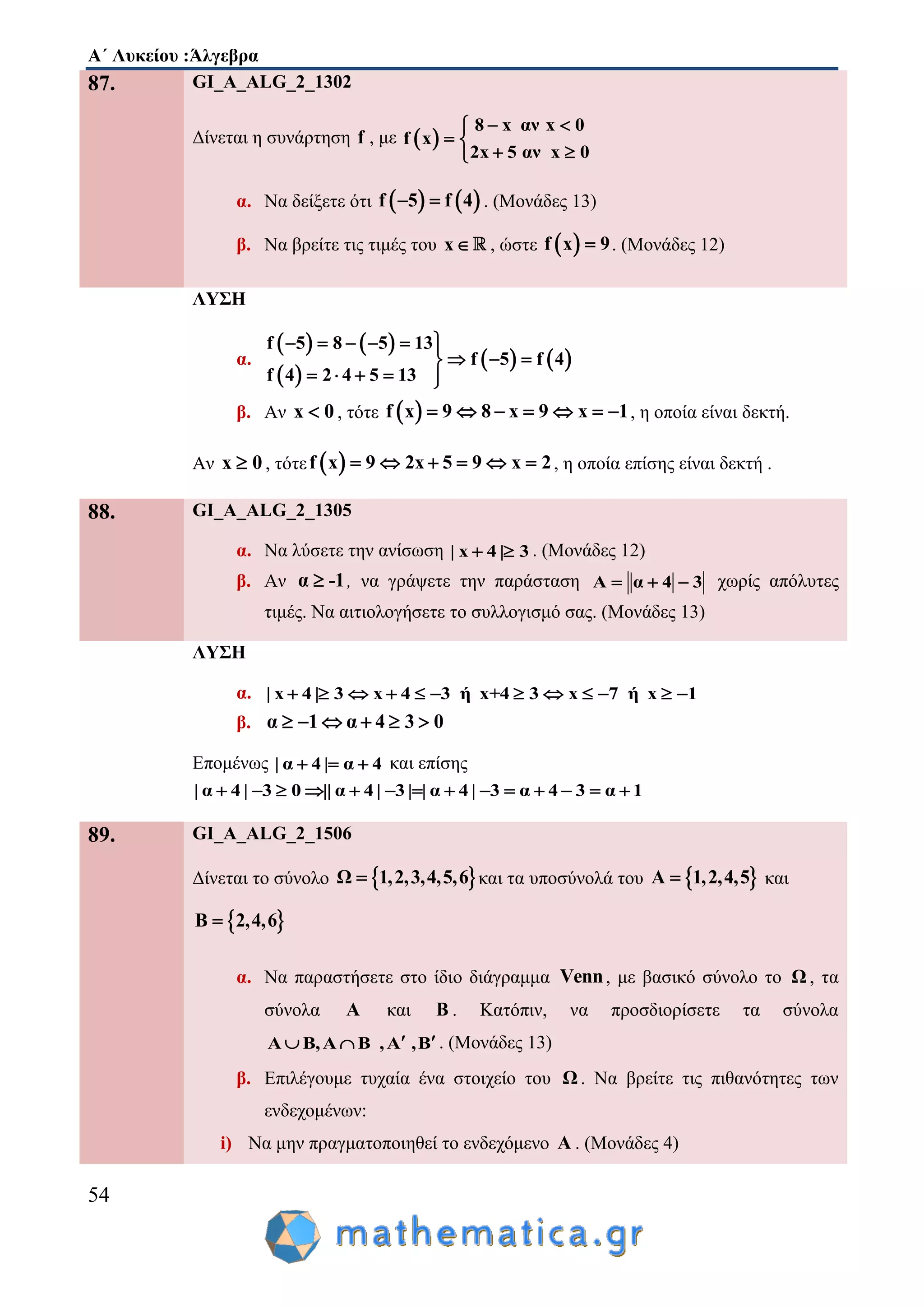 Α΄ Λυκείου :Άλγεβρα
54
87. GI_A_ALG_2_1302
Δίνεται η συνάρτηση f , με  
8 x αν x 0
f x
2x 5 αν x 0
 
 
 
α. Να δείξετε ότι    f 5 f 4  . (Μονάδες 13)
β. Να βρείτε τις τιμές του x , ώστε  f x 9 . (Μονάδες 12)
ΛΥΣΗ
α.
   
 
   
f 5 8 5 13
f 5 f 4
f 4 2 4 5 13
     
  
    
β. Αν x 0 , τότε  f x 9 8 x 9 x 1       , η οποία είναι δεκτή.
Αν x 0 , τότε  f x 9 2x 5 9 x 2      , η οποία επίσης είναι δεκτή .
88. GI_A_ALG_2_1305
α. Να λύσετε την ανίσωση | x 4 | 3  . (Μονάδες 12)
β. Αν α -1 , να γράψετε την παράσταση A α 4 3   χωρίς απόλυτες
τιμές. Να αιτιολογήσετε το συλλογισμό σας. (Μονάδες 13)
ΛΥΣΗ
α. | x 4 | 3 x 4 3 ή x+4 3 x 7 ή x 1           
β. α 1 α 4 3 0     
Επομένως | α 4 | α 4   και επίσης
| α 4 | 3 0 || α 4 | 3 | | α 4 | 3 α 4 3 α 1             
89. GI_A_ALG_2_1506
Δίνεται το σύνολο  Ω 1,2,3,4,5,6 και τα υποσύνολά του  Α 1,2,4,5 και
 Β 2,4,6
α. Nα παραστήσετε στο ίδιο διάγραμμα Venn, με βασικό σύνολο το Ω , τα
σύνολα A και B . Κατόπιν, να προσδιορίσετε τα σύνολα
Α Β,Α Β ,Α ,Β   . (Μονάδες 13)
β. Επιλέγουμε τυχαία ένα στοιχείο του Ω. Να βρείτε τις πιθανότητες των
ενδεχομένων:
i) Να μην πραγματοποιηθεί το ενδεχόμενο Α . (Μονάδες 4)
 