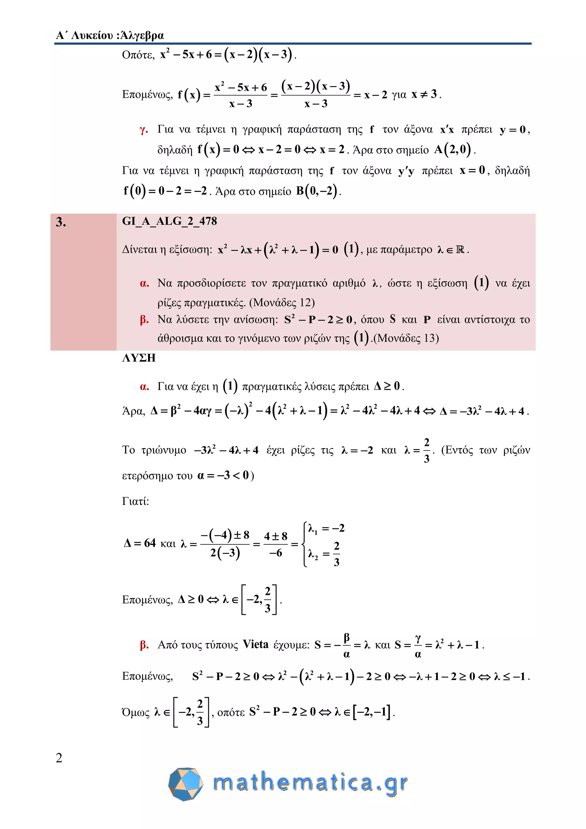 Α΄ Λυκείου :Άλγεβρα
2
Οπότε,   2
x 5x 6 x 2 x 3     .
Επομένως,  
  2
x 2 x 3x 5x 6
f x x 2
x 3 x 3
  
   
 
για x 3 .
γ. Για να τέμνει η γραφική παράσταση της f τον άξονα x x πρέπει y 0 ,
δηλαδή  f x 0 x 2 0 x 2      . Άρα στο σημείο  A 2,0 .
Για να τέμνει η γραφική παράσταση της f τον άξονα y y πρέπει x 0 , δηλαδή
 f 0 0 2 2    . Άρα στο σημείο  B 0, 2 .
3. GI_A_ALG_2_478
Δίνεται η εξίσωση:  2 2
x λx λ λ 1 0      1 , με παράμετρο λ  .
α. Να προσδιορίσετε τον πραγματικό αριθμό λ , ώστε η εξίσωση  1 να έχει
ρίζες πραγματικές. (Μονάδες 12)
β. Να λύσετε την ανίσωση: 2
S P 2 0   , όπου S και P είναι αντίστοιχα το
άθροισμα και το γινόμενο των ριζών της  1 .(Μονάδες 13)
ΛΥΣΗ
α. Για να έχει η  1 πραγματικές λύσεις πρέπει Δ 0 .
Άρα,    22 2 2 2
Δ β 4αγ λ 4 λ λ 1 λ 4λ 4λ 4            2
Δ 3λ 4λ 4    .
Το τριώνυμο 2
3λ 4λ 4   έχει ρίζες τις λ 2  και
2
λ
3
 . (Εντός των ριζών
ετερόσημο του α 3 0   )
Γιατί:
Δ 64 και
 
 
1
2
λ 2
4 8 4 8
λ 2
62 3 λ
3
 
    
   
 

Επομένως,
2
Δ 0 λ 2,
3
 
    
 
.
β. Από τους τύπους Vieta έχουμε:
β
S λ
α
   και 2γ
S λ λ 1
α
    .
Επομένως,  2 2 2
S P 2 0 λ λ λ 1 2 0 λ 1 2 0 λ 1                 .
Όμως
2
λ 2,
3
 
  
 
, οπότε  2
S P 2 0 λ 2, 1       .
 