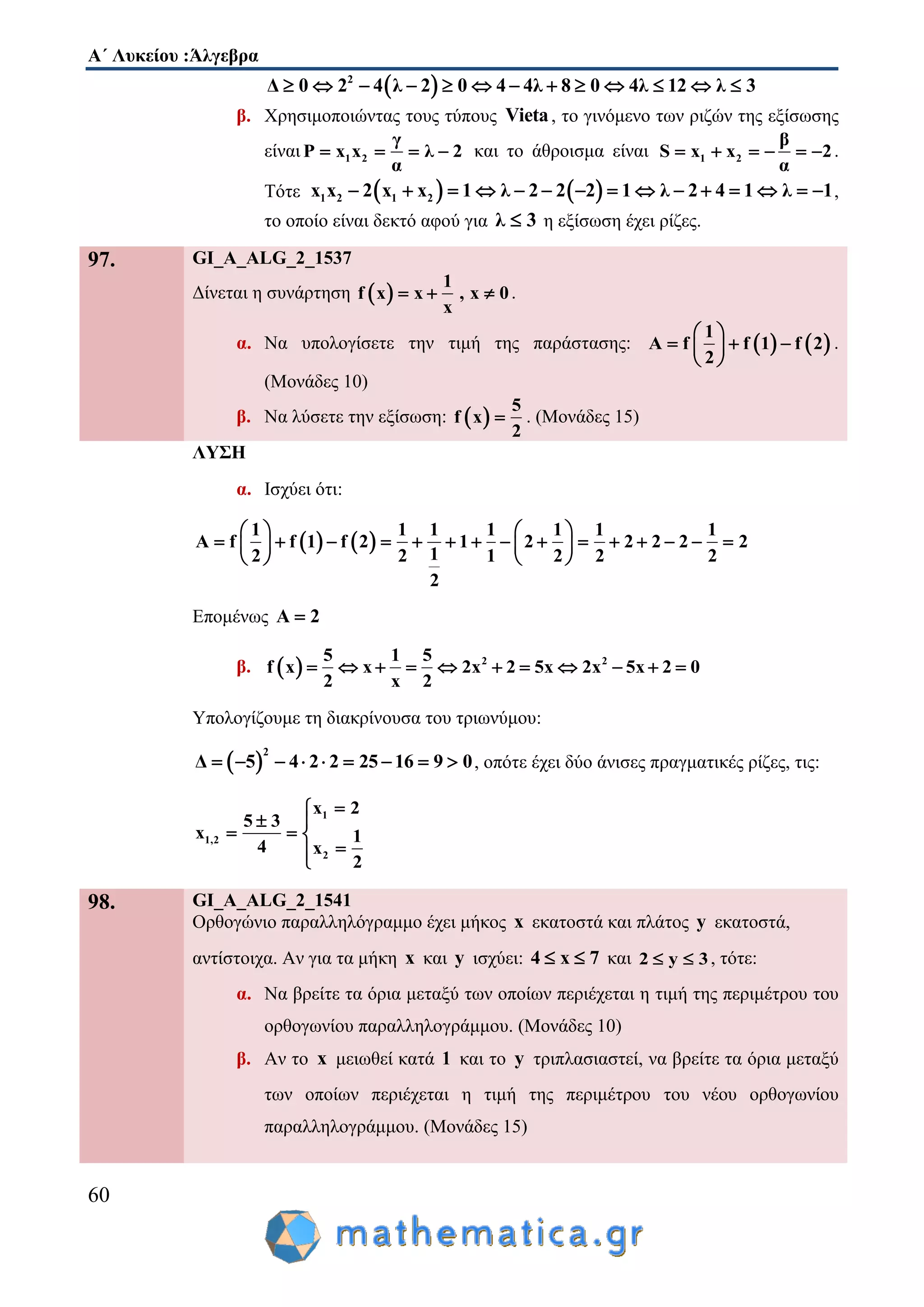 Α΄ Λυκείου :Άλγεβρα
60
 2
Δ 0 2 4 λ 2 0 4 4λ 8 0 4λ 12 λ 3            
β. Χρησιμοποιώντας τους τύπους Vieta, το γινόμενο των ριζών της εξίσωσης
είναι 1 2
γ
P x x λ 2
α
    και το άθροισμα είναι 1 2
β
S x x 2
α
      .
Τότε    1 2 1 2x x 2 x x 1 λ 2 2 2 1 λ 2 4 1 λ 1               ,
το οποίο είναι δεκτό αφού για λ 3 η εξίσωση έχει ρίζες.
97. GI_A_ALG_2_1537
Δίνεται η συνάρτηση  
1
f x x , x 0
x
   .
α. Να υπολογίσετε την τιμή της παράστασης:    
1
A f f 1 f 2
2
 
   
 
.
(Μονάδες 10)
β. Να λύσετε την εξίσωση:  
5
f x
2
 . (Μονάδες 15)
ΛΥΣΗ
α. Ισχύει ότι:
   
1 1 1 1 1 1 1
A f f 1 f 2 1 2 2 2 2 2
12 2 1 2 2 2
2
   
                 
   
Επομένως A 2
β.   2 25 1 5
f x x 2x 2 5x 2x 5x 2 0
2 x 2
          
Υπολογίζουμε τη διακρίνουσα του τριωνύμου:
 
2
Δ 5 4 2 2 25 16 9 0         , οπότε έχει δύο άνισες πραγματικές ρίζες, τις:
1
1,2
2
x 2
5 3
x 1
4 x
2

 
  

98. GI_A_ALG_2_1541
Ορθογώνιο παραλληλόγραμμο έχει μήκος x εκατοστά και πλάτος y εκατοστά,
αντίστοιχα. Αν για τα μήκη x και y ισχύει: 4 x 7  και 2 y 3  , τότε:
α. Να βρείτε τα όρια μεταξύ των οποίων περιέχεται η τιμή της περιμέτρου του
ορθογωνίου παραλληλογράμμου. (Μονάδες 10)
β. Αν το x μειωθεί κατά 1 και το y τριπλασιαστεί, να βρείτε τα όρια μεταξύ
των οποίων περιέχεται η τιμή της περιμέτρου του νέου ορθογωνίου
παραλληλογράμμου. (Μονάδες 15)
 