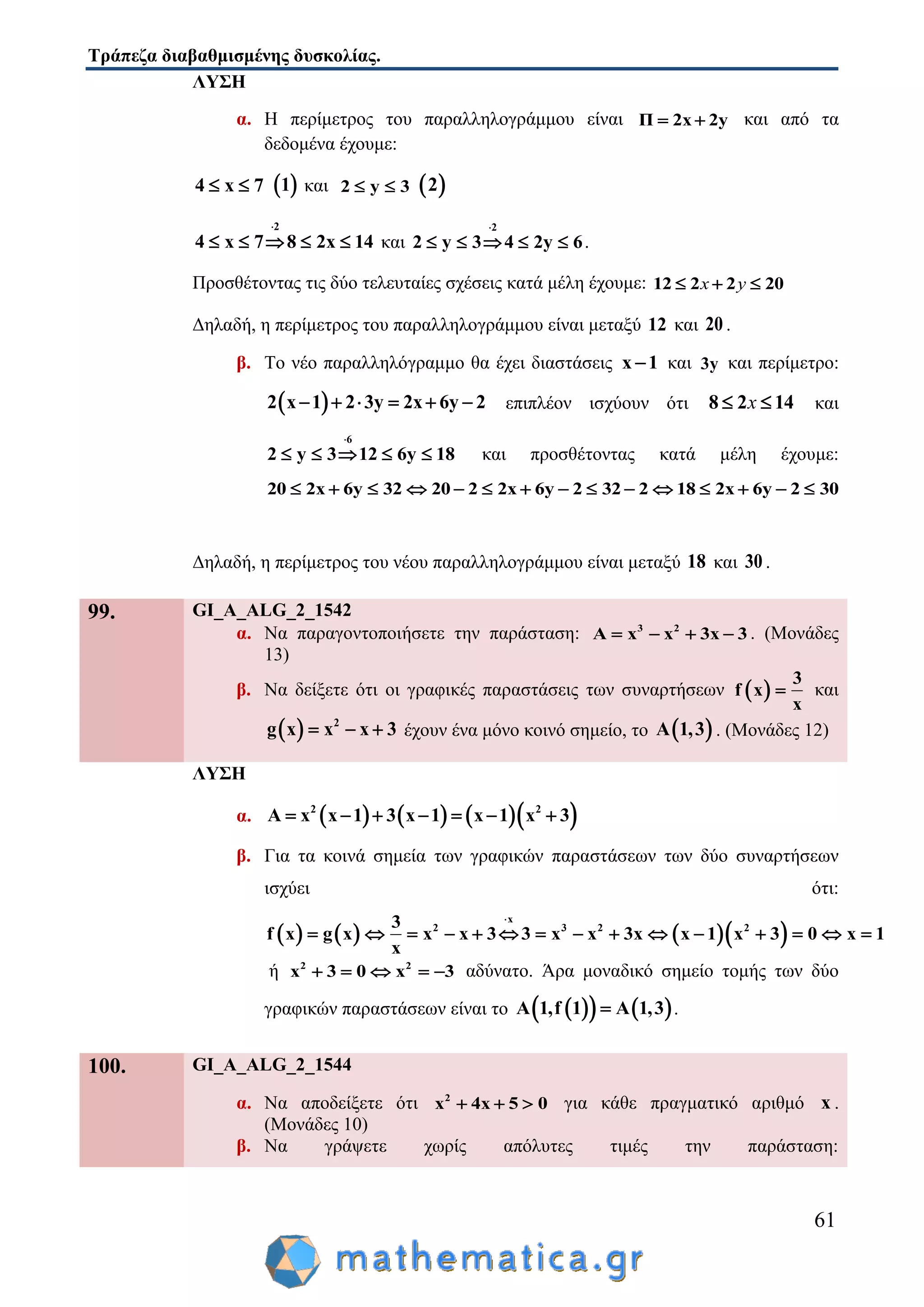 Τράπεζα διαβαθμισμένης δυσκολίας.
61
ΛΥΣΗ
α. Η περίμετρος του παραλληλογράμμου είναι Π 2x 2y  και από τα
δεδομένα έχουμε:
4 x 7   1 και 2 y 3   2
2
4 x 7 8 2x 14

     και
2
2 y 3 4 2y 6

     .
Προσθέτοντας τις δύο τελευταίες σχέσεις κατά μέλη έχουμε: 12 2 2 20  x y
Δηλαδή, η περίμετρος του παραλληλογράμμου είναι μεταξύ 12 και 20 .
β. Το νέο παραλληλόγραμμο θα έχει διαστάσεις x 1 και 3y και περίμετρο:
 2 x 1 2 3y 2x 6y 2      επιπλέον ισχύουν ότι 8 2 14 x και
6
2 y 3 12 6y 18

     και προσθέτοντας κατά μέλη έχουμε:
20 2x 6y 32 20 2 2x 6y 2 32 2 18 2x 6y 2 30              
Δηλαδή, η περίμετρος του νέου παραλληλογράμμου είναι μεταξύ 18 και 30 .
99. GI_A_ALG_2_1542
α. Να παραγοντοποιήσετε την παράσταση: 3 2
A x x 3x 3    . (Μονάδες
13)
β. Να δείξετε ότι οι γραφικές παραστάσεις των συναρτήσεων  
3
f x
x
 και
  2
g x x x 3   έχουν ένα μόνο κοινό σημείο, το  A 1,3 . (Μονάδες 12)
ΛΥΣΗ
α.       2 2
Α x x 1 3 x 1 x 1 x 3      
β. Για τα κοινά σημεία των γραφικών παραστάσεων των δύο συναρτήσεων
ισχύει ότι:
      
x
2 3 2 23
f x g x x x 3 3 x x 3x x 1 x 3 0 x 1
x

              
ή 2 2
x 3 0 x 3     αδύνατο. Άρα μοναδικό σημείο τομής των δύο
γραφικών παραστάσεων είναι το     Α 1,f 1 A 1,3 .
100. GI_A_ALG_2_1544
α. Να αποδείξετε ότι 2
x 4x 5 0   για κάθε πραγματικό αριθμό x .
(Μονάδες 10)
β. Να γράψετε χωρίς απόλυτες τιμές την παράσταση:
 