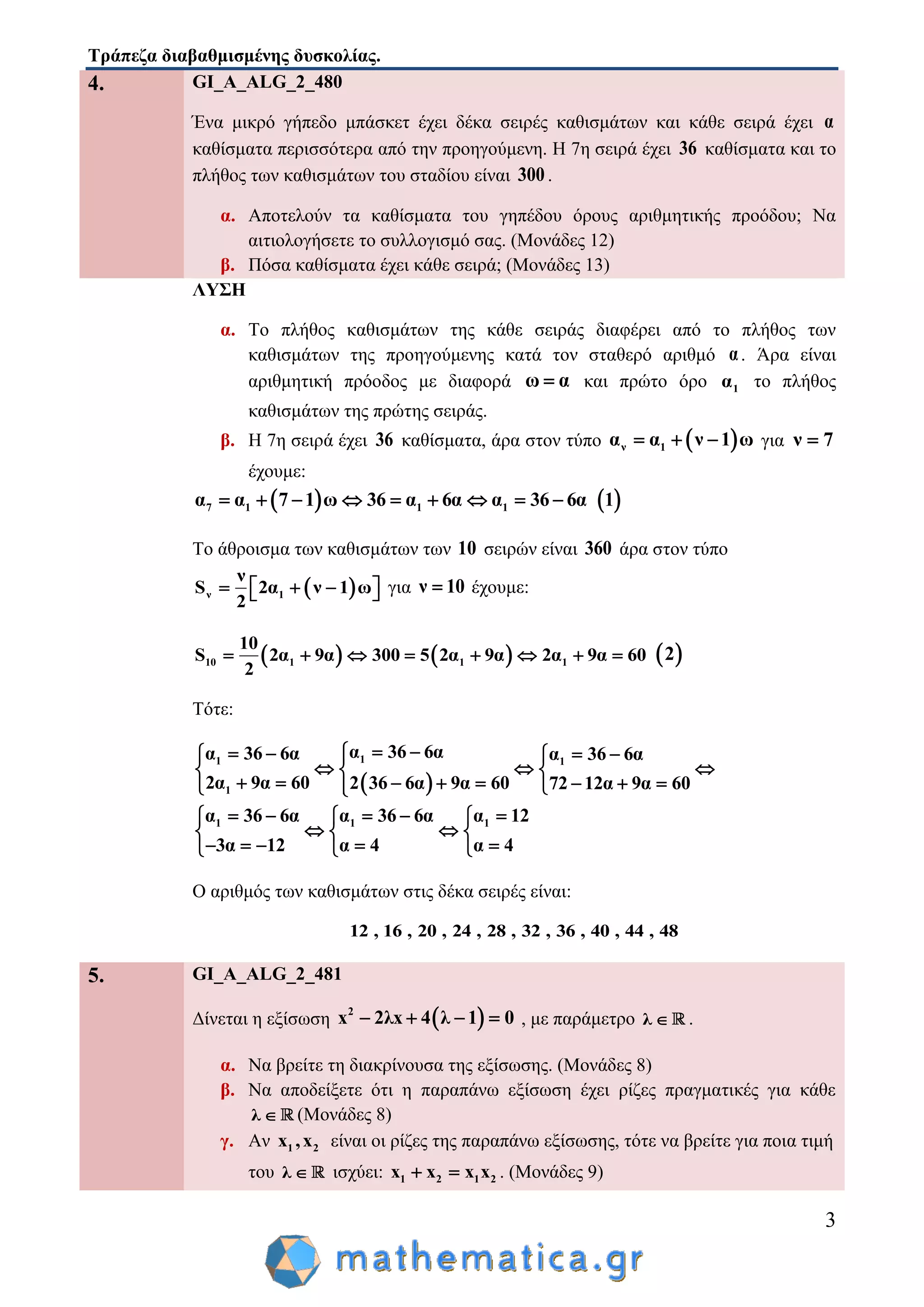 Τράπεζα διαβαθμισμένης δυσκολίας.
3
4. GI_A_ALG_2_480
Ένα μικρό γήπεδο μπάσκετ έχει δέκα σειρές καθισμάτων και κάθε σειρά έχει α
καθίσματα περισσότερα από την προηγούμενη. Η 7η σειρά έχει 36 καθίσματα και το
πλήθος των καθισμάτων του σταδίου είναι 300.
α. Αποτελούν τα καθίσματα του γηπέδου όρους αριθμητικής προόδου; Να
αιτιολογήσετε το συλλογισμό σας. (Μονάδες 12)
β. Πόσα καθίσματα έχει κάθε σειρά; (Μονάδες 13)
ΛΥΣΗ
α. Το πλήθος καθισμάτων της κάθε σειράς διαφέρει από το πλήθος των
καθισμάτων της προηγούμενης κατά τον σταθερό αριθμό α. Άρα είναι
αριθμητική πρόοδος με διαφορά ω α και πρώτο όρο 1α το πλήθος
καθισμάτων της πρώτης σειράς.
β. Η 7η σειρά έχει 36 καθίσματα, άρα στον τύπο  ν 1α α ν 1 ω   για ν 7
έχουμε:
 7 1 1 1α α 7 1 ω 36 α 6α α 36 6α          1
Το άθροισμα των καθισμάτων των 10 σειρών είναι 360 άρα στον τύπο
 ν 1
ν
S 2α ν 1 ω
2
     για ν 10 έχουμε:
   10 1 1 1
10
S 2α 9α 300 5 2α 9α 2α 9α 60
2
         2
Τότε:
 
11 1
1
α 36 6αα 36 6α α 36 6α
2α 9α 60 2 36 6α 9α 60 72 12α 9α 60
     
    
         
1 1 1α 36 6α α 36 6α α 12
3α 12 α 4 α 4
      
   
      
Ο αριθμός των καθισμάτων στις δέκα σειρές είναι:
12 , 16 , 20 , 24 , 28 , 32 , 36 , 40 , 44 , 48
5. GI_A_ALG_2_481
Δίνεται η εξίσωση  2
x 2λx 4 λ 1 0    , με παράμετρο λ  .
α. Να βρείτε τη διακρίνουσα της εξίσωσης. (Μονάδες 8)
β. Να αποδείξετε ότι η παραπάνω εξίσωση έχει ρίζες πραγματικές για κάθε
λ  (Μονάδες 8)
γ. Αν 1 2x ,x είναι οι ρίζες της παραπάνω εξίσωσης, τότε να βρείτε για ποια τιμή
του λ  ισχύει: 1 2 1 2x x x x  . (Μονάδες 9)
 