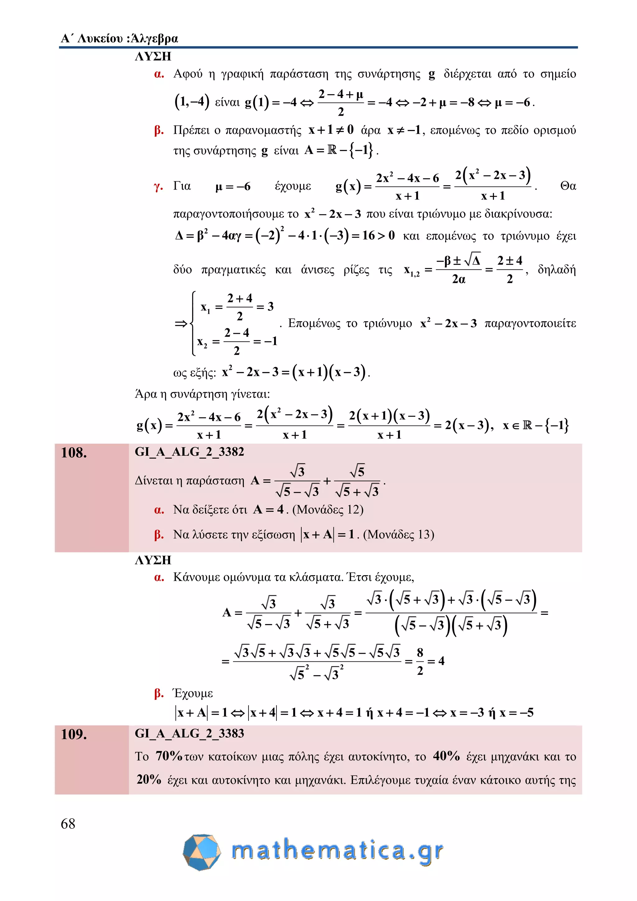 Α΄ Λυκείου :Άλγεβρα
68
ΛΥΣΗ
α. Αφού η γραφική παράσταση της συνάρτησης g διέρχεται από το σημείο
 1, 4 είναι  
2 4 μ
g 1 4 4 2 μ 8 μ 6
2
 
             .
β. Πρέπει ο παρανομαστής x 1 0  άρα x 1  , επομένως το πεδίο ορισμού
της συνάρτησης g είναι  Α 1   .
γ. Για μ 6  έχουμε  
 22 2 x 2x 32x 4x 6
g x
x 1 x 1
  
 
 
. Θα
παραγοντοποιήσουμε το 2
x 2x 3  που είναι τριώνυμο με διακρίνουσα:
   
22
Δ β 4αγ 2 4 1 3 16 0          και επομένως το τριώνυμο έχει
δύο πραγματικές και άνισες ρίζες τις 1,2
β Δ 2 4
x
2α 2
  
  , δηλαδή
1
2
2 4
x 3
2
2 4
x 1
2

 
 
   

. Επομένως το τριώνυμο 2
x 2x 3  παραγοντοποιείτε
ως εξής:   2
x 2x 3 x 1 x 3     .
Άρα η συνάρτηση γίνεται:
 
    
   
22 2 x 2x 3 2 x 1 x 32x 4x 6
g x 2 x 3 , x 1
x 1 x 1 x 1
    
       
  
108. GI_A_ALG_2_3382
Δίνεται η παράσταση
3 5
Α
5 3 5 3
 
 
.
α. Να δείξετε ότι A 4 . (Μονάδες 12)
β. Να λύσετε την εξίσωση x Α 1  . (Μονάδες 13)
ΛΥΣΗ
α. Κάνουμε ομώνυμα τα κλάσματα. Έτσι έχουμε,
   
  
3 5 3 3 5 33 3
Α
5 3 5 3 5 3 5 3
    
   
   
2 2
3 5 3 3 5 5 5 3 8
4
25 3
  
  

β. Έχουμε
x Α 1 x 4 1 x 4 1 ή x 4 1 x 3 ή x 5               
109. GI_A_ALG_2_3383
Το 70%των κατοίκων μιας πόλης έχει αυτοκίνητο, το 40% έχει μηχανάκι και το
20% έχει και αυτοκίνητο και μηχανάκι. Επιλέγουμε τυχαία έναν κάτοικο αυτής της
 