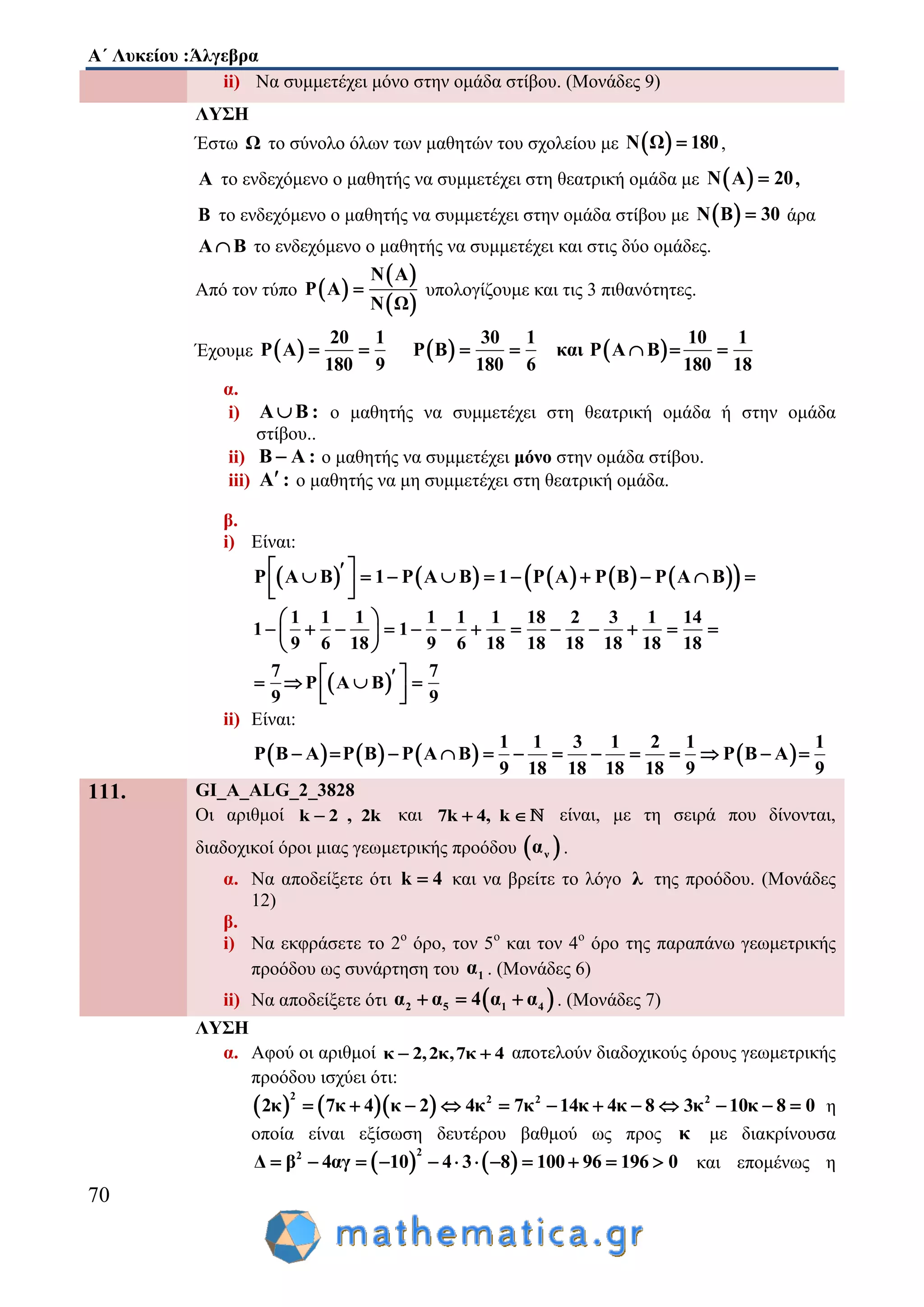 Α΄ Λυκείου :Άλγεβρα
70
ii) Να συμμετέχει μόνο στην ομάδα στίβου. (Μονάδες 9)
ΛΥΣΗ
Έστω Ω το σύνολο όλων των μαθητών του σχολείου με  Ν Ω 180 ,
Α το ενδεχόμενο ο μαθητής να συμμετέχει στη θεατρική ομάδα με  Ν Α 20 ,
Β το ενδεχόμενο ο μαθητής να συμμετέχει στην ομάδα στίβου με  Ν Β 30 άρα
Α Β το ενδεχόμενο ο μαθητής να συμμετέχει και στις δύο ομάδες.
Από τον τύπο  
 
 
N A
P A
N Ω
 υπολογίζουμε και τις 3 πιθανότητες.
Έχουμε      
20 1 30 1 10 1
P Α P Β και P Α Β
180 9 180 6 180 18
      
α.
i) Α Β : ο μαθητής να συμμετέχει στη θεατρική ομάδα ή στην ομάδα
στίβου..
ii) Β Α : ο μαθητής να συμμετέχει μόνο στην ομάδα στίβου.
iii) Α : ο μαθητής να μη συμμετέχει στη θεατρική ομάδα.
β.
i) Είναι:
          P A B 1 P A B 1 P A P B P A B          
  
 
1 1 1 1 1 1 18 2 3 1 14
1 1
9 6 18 9 6 18 18 18 18 18 18
7 7
P Α Β
9 9
 
             
 
    
  
ii) Είναι:
       
1 1 3 1 2 1 1
P Β Α P Β P Α Β P Β Α
9 18 18 18 18 9 9
            
111. GI_A_ALG_2_3828
Οι αριθμοί k 2 , 2k και 7k 4, k  είναι, με τη σειρά που δίνονται,
διαδοχικοί όροι μιας γεωμετρικής προόδου  να .
α. Να αποδείξετε ότι k 4 και να βρείτε το λόγο λ της προόδου. (Μονάδες
12)
β.
i) Να εκφράσετε το 2ο
όρο, τον 5ο
και τον 4ο
όρο της παραπάνω γεωμετρικής
προόδου ως συνάρτηση του 1α . (Μονάδες 6)
ii) Να αποδείξετε ότι  2 5 1 4α α 4 α α   . (Μονάδες 7)
ΛΥΣΗ
α. Αφού οι αριθμοί κ 2,2κ,7κ 4  αποτελούν διαδοχικούς όρους γεωμετρικής
προόδου ισχύει ότι:
    
2 2 2 2
2κ 7κ 4 κ 2 4κ 7κ 14κ 4κ 8 3κ 10κ 8 0            η
οποία είναι εξίσωση δευτέρου βαθμού ως προς κ με διακρίνουσα
   
22
Δ β 4αγ 10 4 3 8 100 96 196 0            και επομένως η
 