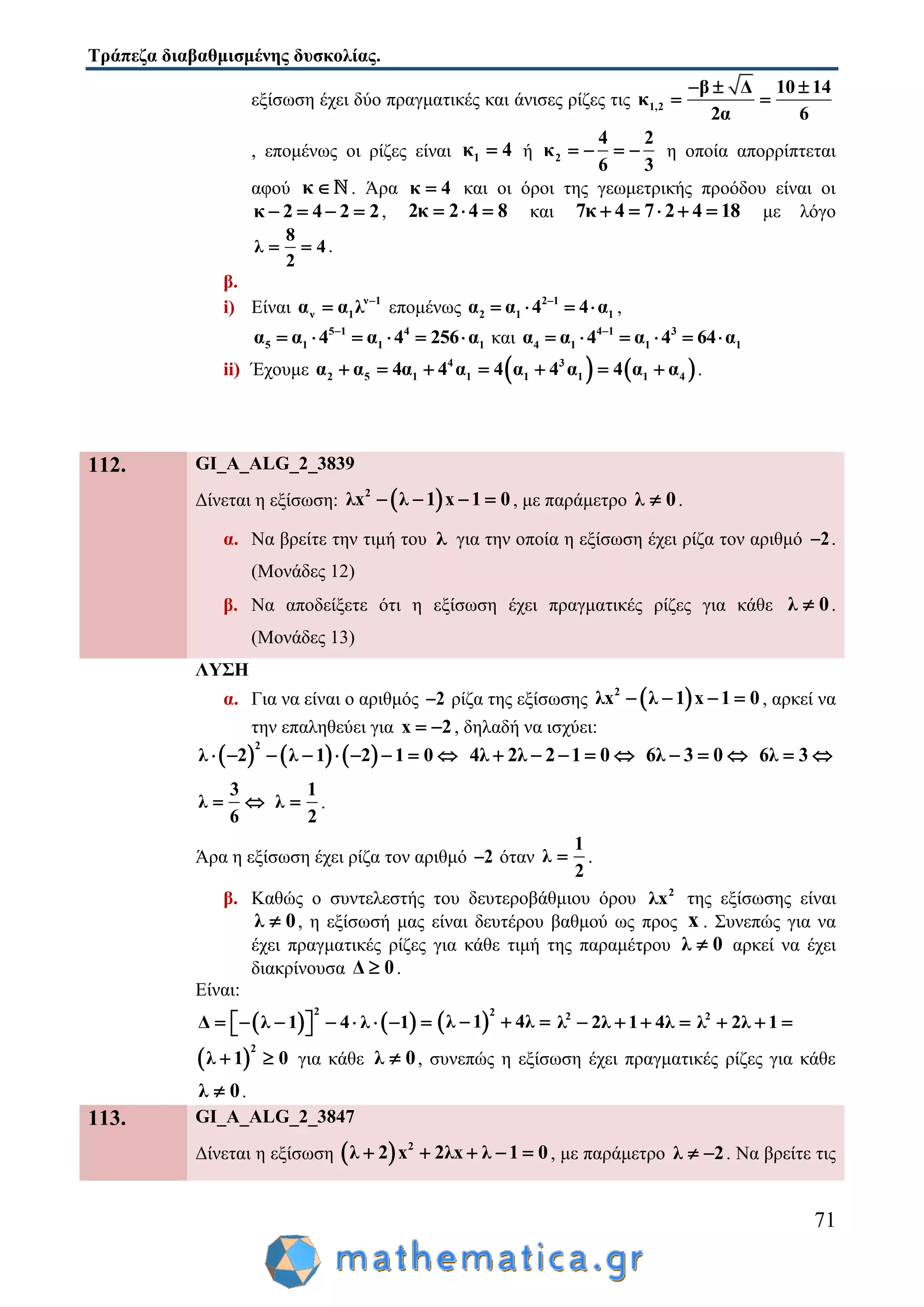 Τράπεζα διαβαθμισμένης δυσκολίας.
71
εξίσωση έχει δύο πραγματικές και άνισες ρίζες τις 1,2
β Δ 10 14
κ
2α 6
  
 
, επομένως οι ρίζες είναι 1κ 4 ή 2
4 2
κ
6 3
    η οποία απορρίπτεται
αφού κ  . Άρα κ 4 και οι όροι της γεωμετρικής προόδου είναι οι
κ 2 4 2 2    , 2κ 2 4 8   και 7κ 4 7 2 4 18     με λόγο
8
λ 4
2
  .
β.
i) Είναι ν 1
ν 1α α λ 
 επομένως 2 1
2 1 1α α 4 4 α
    ,
5 1 4
5 1 1 1α α 4 α 4 256 α
      και 4 1 3
4 1 1 1α α 4 α 4 64 α
     
ii) Έχουμε    4 3
2 5 1 1 1 1 1 4α α 4α 4 α 4 α 4 α 4 α α       .
112. GI_A_ALG_2_3839
Δίνεται η εξίσωση:  2
λx λ 1 x 1 0    , με παράμετρο λ 0 .
α. Να βρείτε την τιμή του λ για την οποία η εξίσωση έχει ρίζα τον αριθμό 2 .
(Μονάδες 12)
β. Να αποδείξετε ότι η εξίσωση έχει πραγματικές ρίζες για κάθε λ 0 .
(Μονάδες 13)
ΛΥΣΗ
α. Για να είναι ο αριθμός 2 ρίζα της εξίσωσης  2
λx λ 1 x 1 0    , αρκεί να
την επαληθεύει για x 2  , δηλαδή να ισχύει:
     
2
λ 2 λ 1 2 1 0         4λ 2λ 2 1 0     6λ 3 0   6λ 3 
3
λ
6
 
1
λ
2
 .
Άρα η εξίσωση έχει ρίζα τον αριθμό 2 όταν
1
λ
2
 .
β. Καθώς ο συντελεστής του δευτεροβάθμιου όρου 2
λx της εξίσωσης είναι
λ 0 , η εξίσωσή μας είναι δευτέρου βαθμού ως προς x . Συνεπώς για να
έχει πραγματικές ρίζες για κάθε τιμή της παραμέτρου λ 0 αρκεί να έχει
διακρίνουσα Δ 0 .
Είναι:
   
2
Δ λ 1 4 λ 1           
2
λ 1 4λ   2
λ 2λ 1 4λ    2
λ 2λ 1  
 
2
λ 1 0  για κάθε λ 0 , συνεπώς η εξίσωση έχει πραγματικές ρίζες για κάθε
λ 0 .
113. GI_A_ALG_2_3847
Δίνεται η εξίσωση   2
λ 2 x 2λx λ 1 0     , με παράμετρο λ 2  . Να βρείτε τις
 