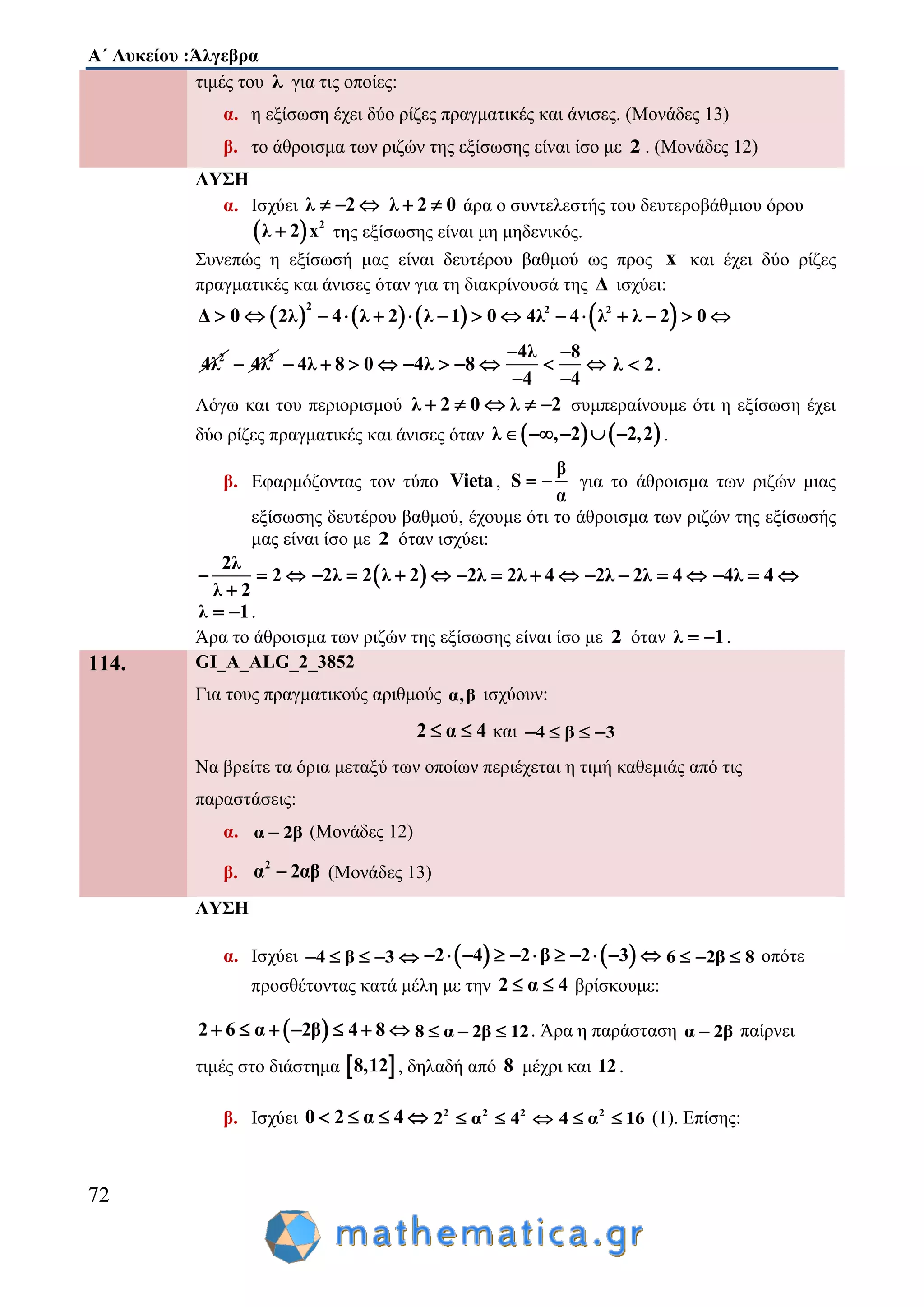 Α΄ Λυκείου :Άλγεβρα
72
τιμές του λ για τις οποίες:
α. η εξίσωση έχει δύο ρίζες πραγματικές και άνισες. (Μονάδες 13)
β. το άθροισμα των ριζών της εξίσωσης είναι ίσο με 2 . (Μονάδες 12)
ΛΥΣΗ
α. Ισχύει λ 2   λ 2 0  άρα ο συντελεστής του δευτεροβάθμιου όρου
  2
λ 2 x της εξίσωσης είναι μη μηδενικός.
Συνεπώς η εξίσωσή μας είναι δευτέρου βαθμού ως προς x και έχει δύο ρίζες
πραγματικές και άνισες όταν για τη διακρίνουσά της Δ ισχύει:
Δ 0       
2
2λ 4 λ 2 λ 1 0        2 2
4λ 4 λ λ 2 0     
2
4λ 2
4λ 4λ 8 0    4λ 8   
4λ 8
4 4
 
 
 
λ 2 .
Λόγω και του περιορισμού λ 2 0 λ 2     συμπεραίνουμε ότι η εξίσωση έχει
δύο ρίζες πραγματικές και άνισες όταν    λ , 2 2,2     .
β. Εφαρμόζοντας τον τύπο Vieta,
β
S
α
  για το άθροισμα των ριζών μιας
εξίσωσης δευτέρου βαθμού, έχουμε ότι το άθροισμα των ριζών της εξίσωσής
μας είναι ίσο με 2 όταν ισχύει:
2λ
2
λ 2
  

 2λ 2 λ 2    2λ 2λ 4    2λ 2λ 4    4λ 4  
λ 1  .
Άρα το άθροισμα των ριζών της εξίσωσης είναι ίσο με 2 όταν λ 1  .
114. GI_A_ALG_2_3852
Για τους πραγματικούς αριθμούς α,β ισχύουν:
2 α 4  και 4 β 3   
Να βρείτε τα όρια μεταξύ των οποίων περιέχεται η τιμή καθεμιάς από τις
παραστάσεις:
α. α 2β (Μονάδες 12)
β.
2
α 2αβ (Μονάδες 13)
ΛΥΣΗ
α. Ισχύει 4 β 3        2 4 2 β 2 3           6 2β 8   οπότε
προσθέτοντας κατά μέλη με την 2 α 4  βρίσκουμε:
 2 6 α 2β 4 8       8 α 2β 12   . Άρα η παράσταση α 2β παίρνει
τιμές στο διάστημα  8,12 , δηλαδή από 8 μέχρι και 12.
β. Ισχύει 0 2 α 4    2 2 2
2 α 4   2
4 α 16  (1). Επίσης:
 