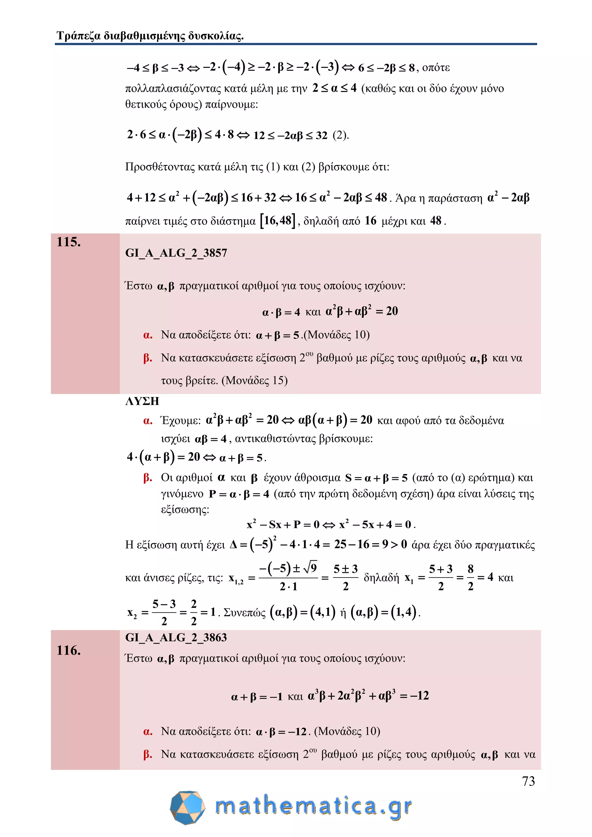 Τράπεζα διαβαθμισμένης δυσκολίας.
73
4 β 3        2 4 2 β 2 3           6 2β 8   , οπότε
πολλαπλασιάζοντας κατά μέλη με την 2 α 4  (καθώς και οι δύο έχουν μόνο
θετικούς όρους) παίρνουμε:
 2 6 α 2β 4 8       12 2αβ 32   (2).
Προσθέτοντας κατά μέλη τις (1) και (2) βρίσκουμε ότι:
 2
4 12 α 2αβ 16 32       2
16 α 2αβ 48   . Άρα η παράσταση
2
α 2αβ
παίρνει τιμές στο διάστημα  16,48 , δηλαδή από 16 μέχρι και 48 .
115.
GI_A_ALG_2_3857
Έστω α,β πραγματικοί αριθμοί για τους οποίους ισχύουν:
α β 4  και
2 2
α β αβ 20 
α. Να αποδείξετε ότι: α β 5  .(Μονάδες 10)
β. Να κατασκευάσετε εξίσωση 2ου
βαθμού με ρίζες τους αριθμούς α,β και να
τους βρείτε. (Μονάδες 15)
ΛΥΣΗ
α. Έχουμε:
2 2
α β αβ 20    αβ α β 20  και αφού από τα δεδομένα
ισχύει αβ 4 , αντικαθιστώντας βρίσκουμε:
 4 α β 20    α β 5  .
β. Οι αριθμοί α και β έχουν άθροισμα S α β 5   (από το (α) ερώτημα) και
γινόμενο P α β 4   (από την πρώτη δεδομένη σχέση) άρα είναι λύσεις της
εξίσωσης:
2
x Sx P 0    2
x 5x 4 0   .
Η εξίσωση αυτή έχει  
2
Δ 5 4 1 4      25 16 9 0   άρα έχει δύο πραγματικές
και άνισες ρίζες, τις:
 
1,2
5 9
x
2 1
  
 

5 3
2

δηλαδή 1
5 3 8
x 4
2 2

   και
2
5 3 2
x 1
2 2

   . Συνεπώς    α,β 4,1 ή    α,β 1,4 .
116.
GI_A_ALG_2_3863
Έστω α,β πραγματικοί αριθμοί για τους οποίους ισχύουν:
α β 1   και
3 2 2 3
α β 2α β αβ 12   
α. Να αποδείξετε ότι: α β 12   . (Μονάδες 10)
β. Να κατασκευάσετε εξίσωση 2ου
βαθμού με ρίζες τους αριθμούς α,β και να
 