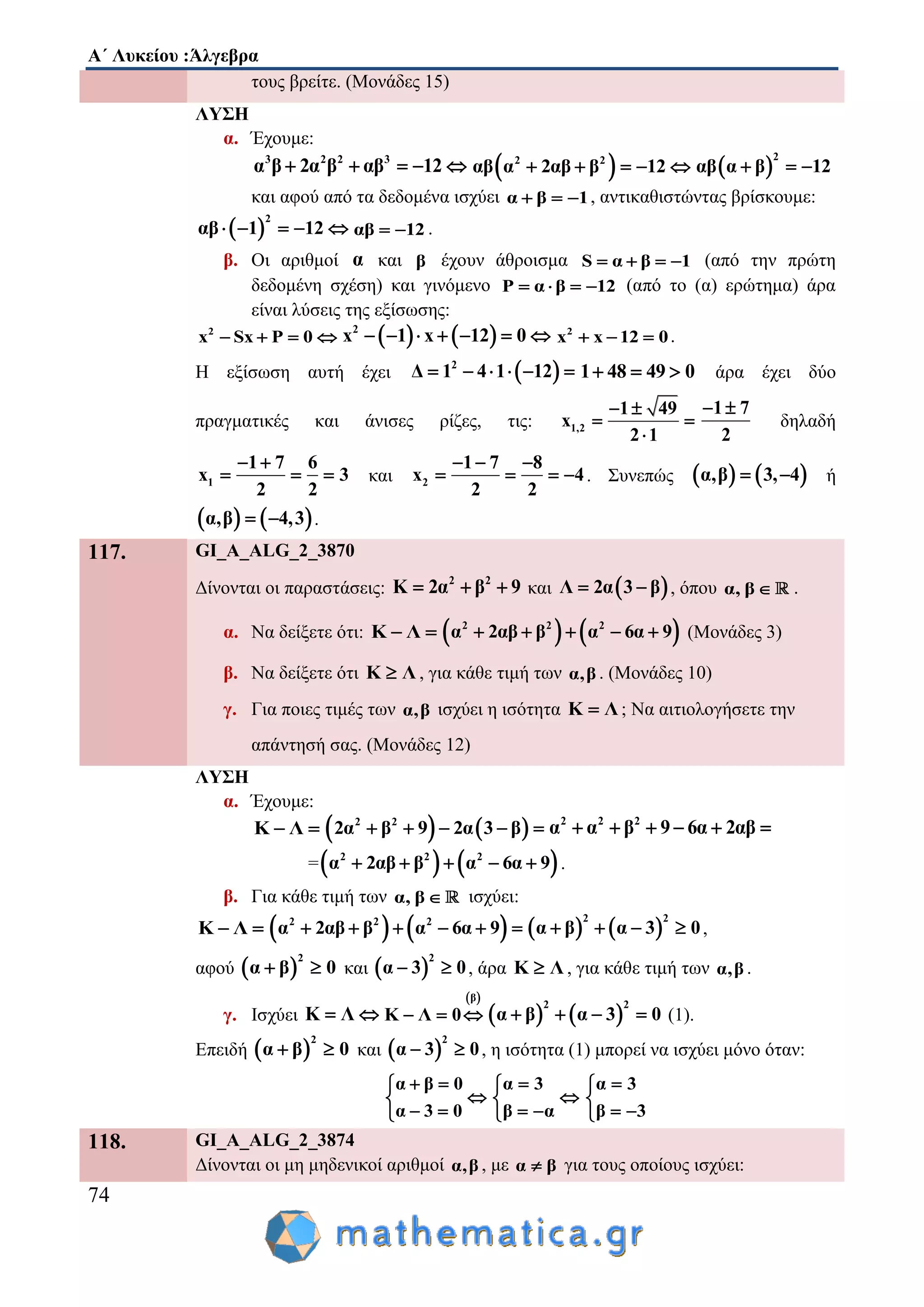 Α΄ Λυκείου :Άλγεβρα
74
τους βρείτε. (Μονάδες 15)
ΛΥΣΗ
α. Έχουμε:
3 2 2 3
α β 2α β αβ 12      2 2
αβ α 2αβ β 12      
2
αβ α β 12  
και αφού από τα δεδομένα ισχύει α β 1   , αντικαθιστώντας βρίσκουμε:
 
2
αβ 1 12     αβ 12  .
β. Οι αριθμοί α και β έχουν άθροισμα S α β 1    (από την πρώτη
δεδομένη σχέση) και γινόμενο P α β 12    (από το (α) ερώτημα) άρα
είναι λύσεις της εξίσωσης:
2
x Sx P 0       2
x 1 x 12 0       2
x x 12 0   .
Η εξίσωση αυτή έχει  2
Δ 1 4 1 12      1 48 49 0   άρα έχει δύο
πραγματικές και άνισες ρίζες, τις: 1,2
1 49
x
2 1
 
 

1 7
2
 
δηλαδή
1
1 7 6
x 3
2 2
 
   και 2
1 7 8
x 4
2 2
  
    . Συνεπώς    α,β 3, 4  ή
   α,β 4,3  .
117. GI_A_ALG_2_3870
Δίνονται οι παραστάσεις:
2 2
Κ 2α β 9   και  Λ 2α 3 β  , όπου α, β  .
α. Να δείξετε ότι: Κ Λ     2 2 2
α 2αβ β α 6α 9     (Μονάδες 3)
β. Να δείξετε ότι Κ Λ , για κάθε τιμή των α,β . (Μονάδες 10)
γ. Για ποιες τιμές των α,β ισχύει η ισότητα Κ Λ ; Να αιτιολογήσετε την
απάντησή σας. (Μονάδες 12)
ΛΥΣΗ
α. Έχουμε:
Κ Λ     2 2
2α β 9 2α 3 β     2 2 2
α α β 9 6α 2αβ     
=   2 2 2
α 2αβ β α 6α 9     .
β. Για κάθε τιμή των α, β  ισχύει:
Κ Λ     2 2 2
α 2αβ β α 6α 9         
2 2
α β α 3 0    ,
αφού  
2
α β 0  και  
2
α 3 0  , άρα Κ Λ , για κάθε τιμή των α,β .
γ. Ισχύει Κ Λ 
 β
Κ Λ 0      
2 2
α β α 3 0    (1).
Επειδή  
2
α β 0  και  
2
α 3 0  , η ισότητα (1) μπορεί να ισχύει μόνο όταν:
α β 0
α 3 0
 

 
α 3
β α


 
α 3
β 3


 
118. GI_A_ALG_2_3874
Δίνονται οι μη μηδενικοί αριθμοί α,β , με α β για τους οποίους ισχύει:
 
