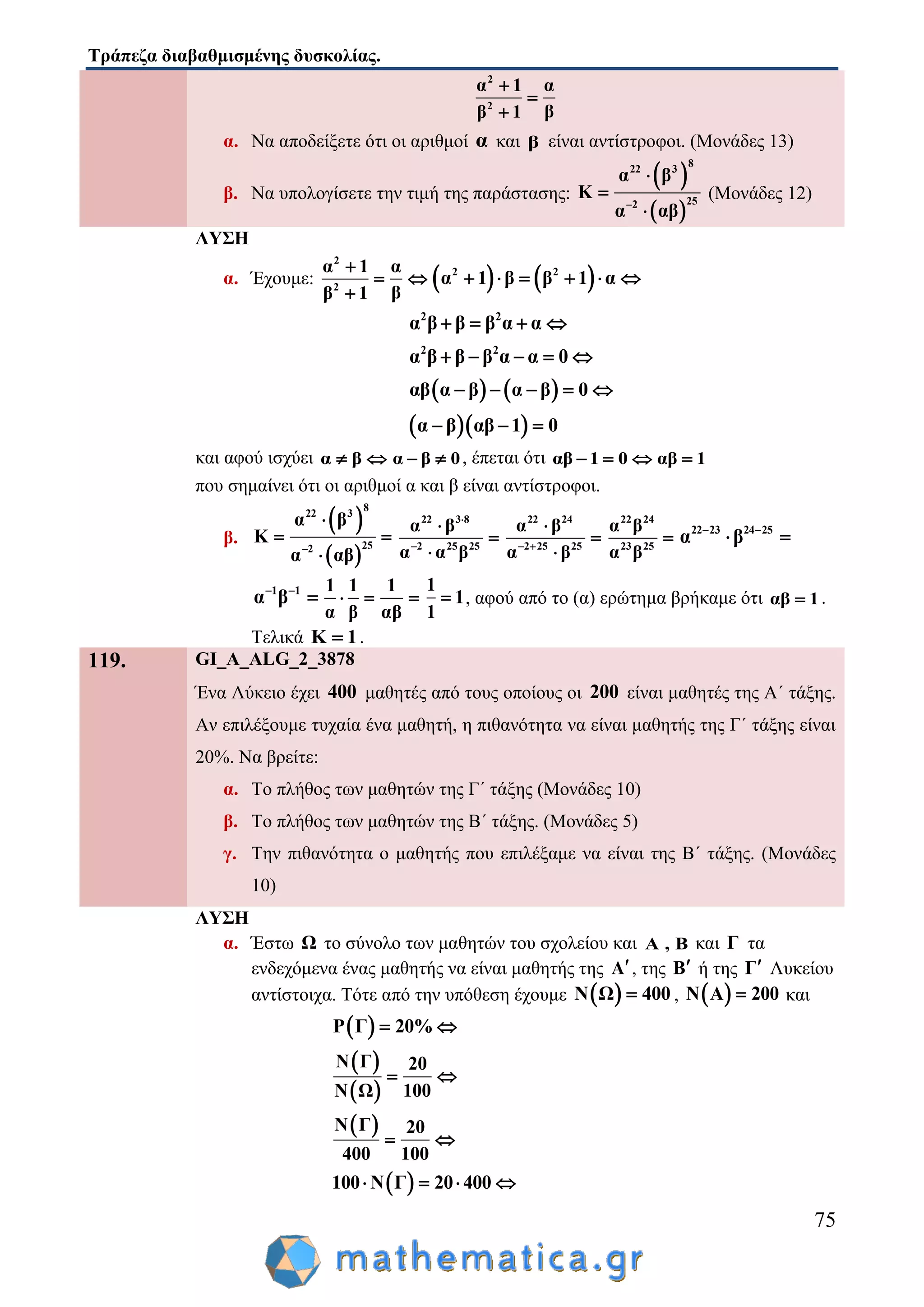 Τράπεζα διαβαθμισμένης δυσκολίας.
75
2
2
α 1 α
ββ 1



α. Να αποδείξετε ότι οι αριθμοί α και β είναι αντίστροφοι. (Μονάδες 13)
β. Να υπολογίσετε την τιμή της παράστασης:
 
 
8
22 3
252
α β
Κ
α αβ



(Μονάδες 12)
ΛΥΣΗ
α. Έχουμε:
2
2
α 1 α
ββ 1

 

   2 2
α 1 β β 1 α     
2 2
α β β β α α   
2 2
α β β β α α 0    
   αβ α β α β 0    
  α β αβ 1 0  
και αφού ισχύει α β  α β 0  , έπεται ότι αβ 1 0   αβ 1
που σημαίνει ότι οι αριθμοί α και β είναι αντίστροφοι.
β.
 
 
8
22 3
252
α β
Κ
α αβ

 

22 3 8
2 25 25
α β
α α β





22 24
2 25 25
α β
α β 



22 24
23 25
α β
α β

22 23 24 25
α β 
 
1 1
α β 

1 1
α β
 
1
αβ

1
1
1
 , αφού από το (α) ερώτημα βρήκαμε ότι αβ 1 .
Τελικά Κ 1 .
119. GI_A_ALG_2_3878
Ένα Λύκειο έχει 400 μαθητές από τους οποίους οι 200 είναι μαθητές της Α΄ τάξης.
Αν επιλέξουμε τυχαία ένα μαθητή, η πιθανότητα να είναι μαθητής της Γ΄ τάξης είναι
20%. Να βρείτε:
α. Το πλήθος των μαθητών της Γ΄ τάξης (Μονάδες 10)
β. Το πλήθος των μαθητών της Β΄ τάξης. (Μονάδες 5)
γ. Την πιθανότητα ο μαθητής που επιλέξαμε να είναι της Β΄ τάξης. (Μονάδες
10)
ΛΥΣΗ
α. Έστω Ω το σύνολο των μαθητών του σχολείου και Α , Β και Γ τα
ενδεχόμενα ένας μαθητής να είναι μαθητής της Α, της Β ή της Γ Λυκείου
αντίστοιχα. Τότε από την υπόθεση έχουμε  Ν Ω 400 ,  Ν Α 200 και
 P Γ 20% 
 
 
Ν Γ 20
100Ν Ω
 
 Ν Γ 20
400 100
 
 100 Ν Γ 20 400   
 