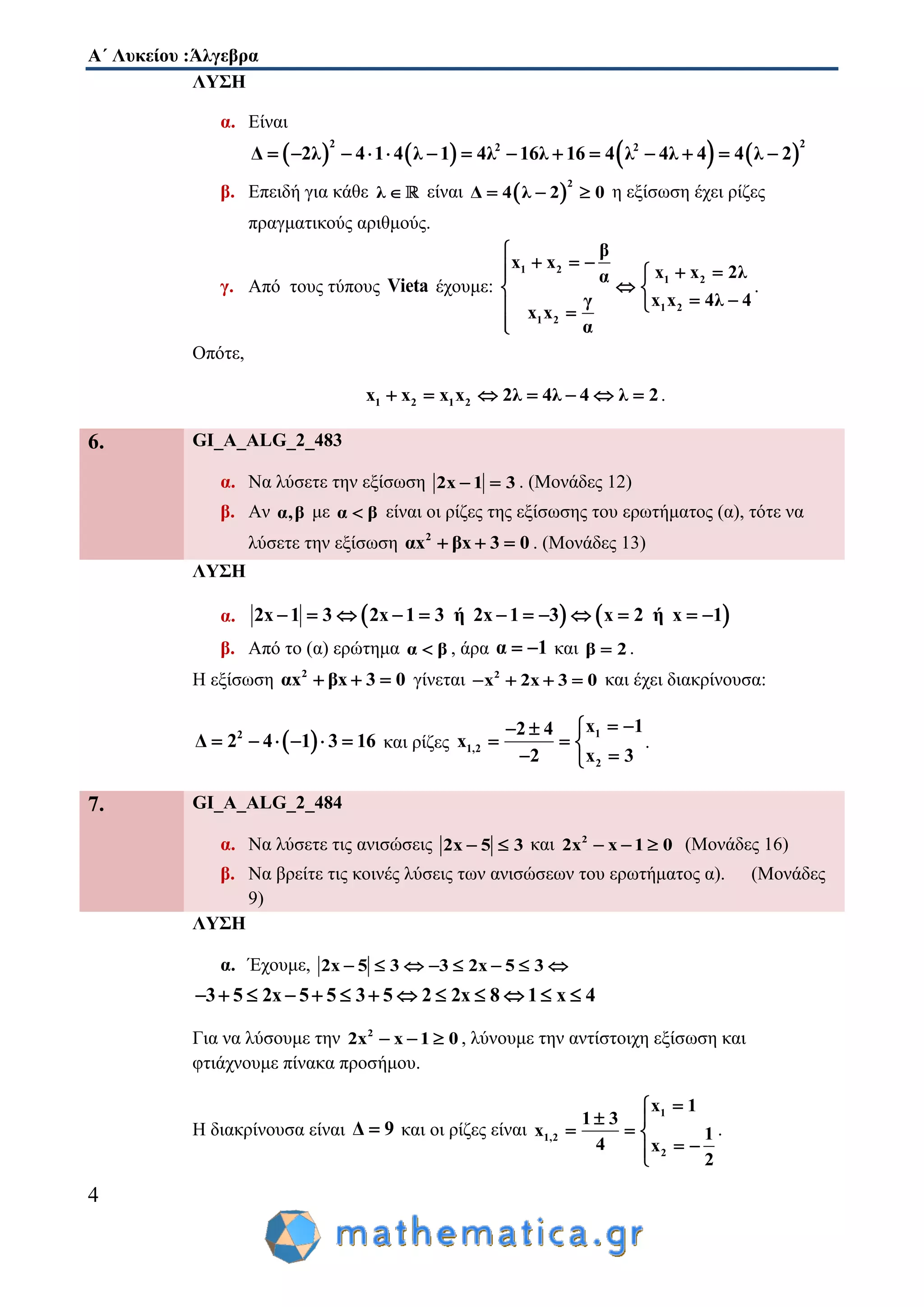 Α΄ Λυκείου :Άλγεβρα
4
ΛΥΣΗ
α. Είναι
       
2 22 2
Δ 2λ 4 1 4 λ 1 4λ 16λ 16 4 λ 4λ 4 4 λ 2             
β. Επειδή για κάθε λ  είναι  
2
Δ 4 λ 2 0   η εξίσωση έχει ρίζες
πραγματικούς αριθμούς.
γ. Από τους τύπους Vieta έχουμε:
1 2
1 2
1 2
1 2
β
x x
x x 2λα
x x 4λ 4γ
x x
α

    
 
  

.
Οπότε,
1 2 1 2x x x x 2λ 4λ 4 λ 2       .
6. GI_A_ALG_2_483
α. Να λύσετε την εξίσωση 2x 1 3  . (Μονάδες 12)
β. Αν α,β με α β είναι οι ρίζες της εξίσωσης του ερωτήματος (α), τότε να
λύσετε την εξίσωση 2
αx βx 3 0   . (Μονάδες 13)
ΛΥΣΗ
α.    2x 1 3 2x 1 3 ή 2x 1 3 x 2 ή x 1           
β. Από το (α) ερώτημα α β , άρα α 1  και β 2 .
Η εξίσωση 2
αx βx 3 0   γίνεται 2
x 2x 3 0    και έχει διακρίνουσα:
 2
Δ 2 4 1 3 16      και ρίζες
1
1,2
2
x 12 4
x
2 x 3
  
  
 
.
7. GI_A_ALG_2_484
α. Να λύσετε τις ανισώσεις 2x 5 3  και 2
2x x 1 0   (Μονάδες 16)
β. Να βρείτε τις κοινές λύσεις των ανισώσεων του ερωτήματος α). (Μονάδες
9)
ΛΥΣΗ
α. Έχουμε, 2x 5 3 3 2x 5 3       
3 5 2x 5 5 3 5 2 2x 8 1 x 4            
Για να λύσουμε την 2
2x x 1 0   , λύνουμε την αντίστοιχη εξίσωση και
φτιάχνουμε πίνακα προσήμου.
Η διακρίνουσα είναι Δ 9 και οι ρίζες είναι
1
1,2
2
x 1
1 3
x 1
4 x
2

 
  
 
.
 