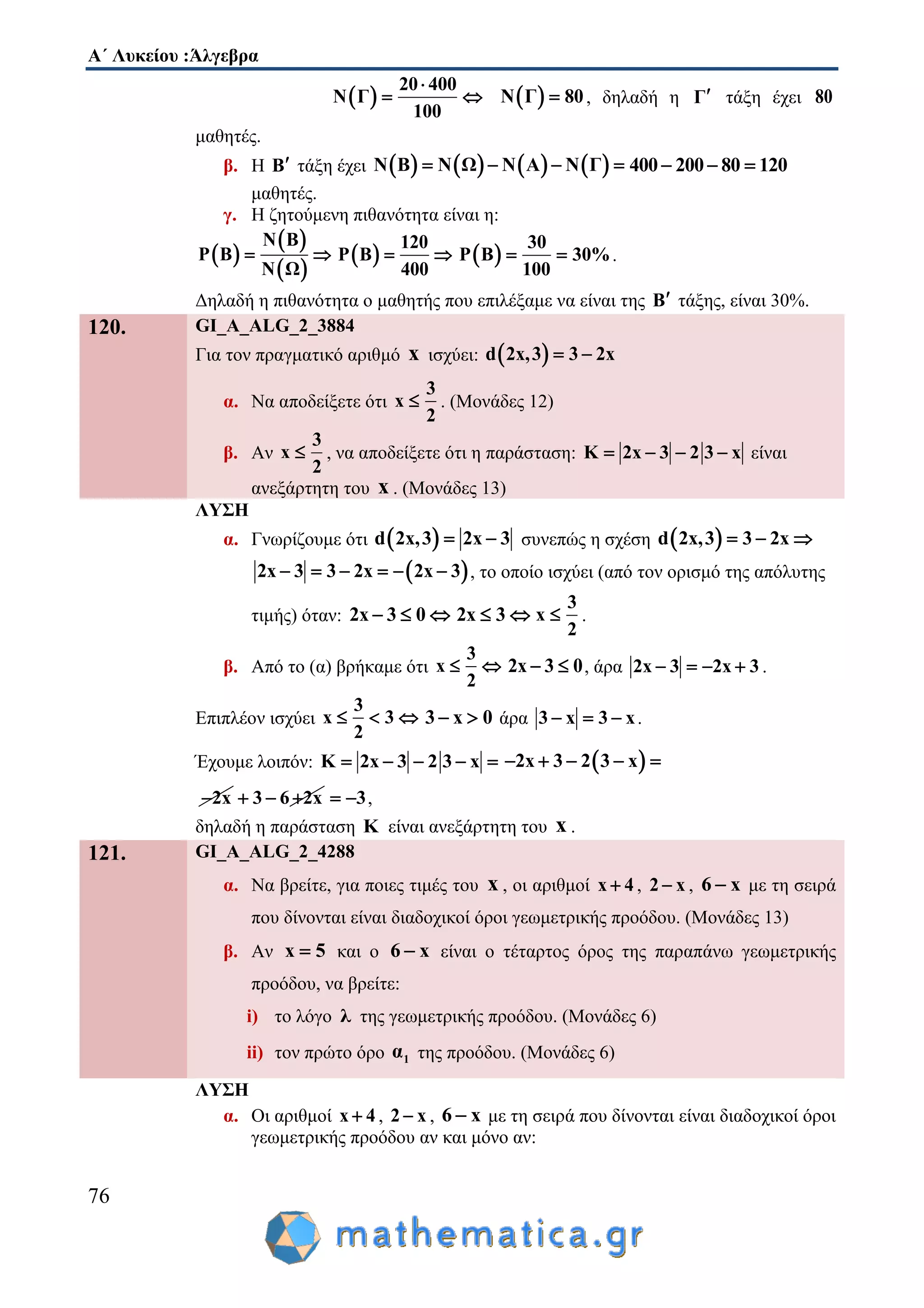 Α΄ Λυκείου :Άλγεβρα
76
 
20 400
Ν Γ
100

   Ν Γ 80 , δηλαδή η Γ τάξη έχει 80
μαθητές.
β. Η Β τάξη έχει        Ν Β Ν Ω Ν Α Ν Γ    400 200 80 120  
μαθητές.
γ. Η ζητούμενη πιθανότητα είναι η:
 
 
 
Ν Β
P Β
Ν Ω
   
120
P Β
400
   
30
P Β 30%
100
  .
Δηλαδή η πιθανότητα ο μαθητής που επιλέξαμε να είναι της Β τάξης, είναι 30%.
120. GI_A_ALG_2_3884
Για τον πραγματικό αριθμό x ισχύει:  d 2x,3 3 2x 
α. Να αποδείξετε ότι
3
x
2
 . (Μονάδες 12)
β. Αν
3
x
2
 , να αποδείξετε ότι η παράσταση: K 2x 3 2 3 x    είναι
ανεξάρτητη του x . (Μονάδες 13)
ΛΥΣΗ
α. Γνωρίζουμε ότι  d 2x,3 2x 3  συνεπώς η σχέση  d 2x,3 3 2x  
 2x 3 3 2x 2x 3      , το οποίο ισχύει (από τον ορισμό της απόλυτης
τιμής) όταν: 2x 3 0   2x 3 
3
x
2
 .
β. Από το (α) βρήκαμε ότι
3
x
2
  2x 3 0  , άρα 2x 3 2x 3    .
Επιπλέον ισχύει
3
x 3
2
   3 x 0  άρα 3 x 3 x   .
Έχουμε λοιπόν: K 2x 3 2 3 x      2x 3 2 3 x    
2x 3 6 2x   3  ,
δηλαδή η παράσταση K είναι ανεξάρτητη του x .
121. GI_A_ALG_2_4288
α. Να βρείτε, για ποιες τιμές του x , οι αριθμοί x 4 , 2 x , 6 x με τη σειρά
που δίνονται είναι διαδοχικοί όροι γεωμετρικής προόδου. (Μονάδες 13)
β. Αν x 5 και ο 6 x είναι ο τέταρτος όρος της παραπάνω γεωμετρικής
προόδου, να βρείτε:
i) το λόγο λ της γεωμετρικής προόδου. (Μονάδες 6)
ii) τον πρώτο όρο 1α της προόδου. (Μονάδες 6)
ΛΥΣΗ
α. Οι αριθμοί x 4 , 2 x , 6 x με τη σειρά που δίνονται είναι διαδοχικοί όροι
γεωμετρικής προόδου αν και μόνο αν:
 