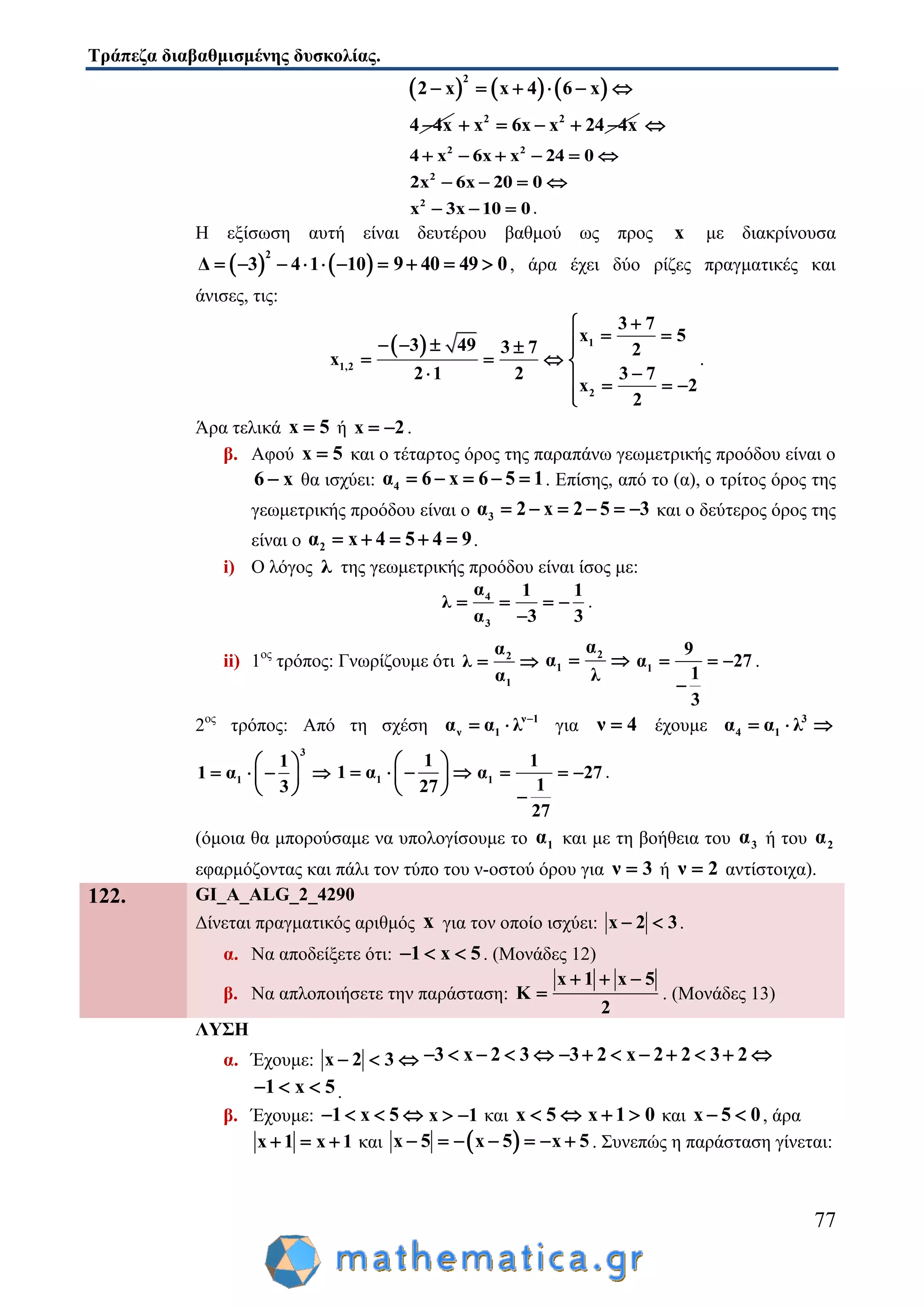 Τράπεζα διαβαθμισμένης δυσκολίας.
77
     
2
2 x x 4 6 x     
4 4x 2 2
x 6x x 24 4x     
2 2
4 x 6x x 24 0     
2
2x 6x 20 0   
2
x 3x 10 0   .
Η εξίσωση αυτή είναι δευτέρου βαθμού ως προς x με διακρίνουσα
   
2
Δ 3 4 1 10       9 40 49 0   , άρα έχει δύο ρίζες πραγματικές και
άνισες, τις:
  1
1,2
2
3 7
x 5
3 49 3 7 2
x
2 1 2 3 7
x 2
2

     
   
    

.
Άρα τελικά x 5 ή x 2  .
β. Αφού x 5 και ο τέταρτος όρος της παραπάνω γεωμετρικής προόδου είναι ο
6 x θα ισχύει: 4α 6 x 6 5 1     . Επίσης, από το (α), ο τρίτος όρος της
γεωμετρικής προόδου είναι ο 3α 2 x 2 5 3      και ο δεύτερος όρος της
είναι ο 2α x 4 5 4 9     .
i) Ο λόγος λ της γεωμετρικής προόδου είναι ίσος με:
4
3
α 1 1
λ
α 3 3
   

.
ii) 1ος
τρόπος: Γνωρίζουμε ότι 2
1
α
λ
α
  2
1
α
α
λ
  1
9
α 27
1
3
  

.
2ος
τρόπος: Από τη σχέση ν 1
ν 1α α λ 
  για ν 4 έχουμε 3
4 1α α λ  
3
1
1
1 α
3
 
    
 
1
1
1 α
27
 
    
 
1
1
α 27
1
27
  

.
(όμοια θα μπορούσαμε να υπολογίσουμε το 1α και με τη βοήθεια του 3α ή του 2α
εφαρμόζοντας και πάλι τον τύπο του ν-οστού όρου για ν 3 ή ν 2 αντίστοιχα).
122. GI_A_ALG_2_4290
Δίνεται πραγματικός αριθμός x για τον οποίο ισχύει: x 2 3  .
α. Να αποδείξετε ότι: 1 x 5   . (Μονάδες 12)
β. Να απλοποιήσετε την παράσταση:
x 1 x 5
K
2
  
 . (Μονάδες 13)
ΛΥΣΗ
α. Έχουμε: x 2 3   3 x 2 3     3 2 x 2 2 3 2       
1 x 5   .
β. Έχουμε: 1 x 5    x 1  και x 5  x 1 0  και x 5 0  , άρα
x 1 x 1   και  x 5 x 5 x 5       . Συνεπώς η παράσταση γίνεται:
 