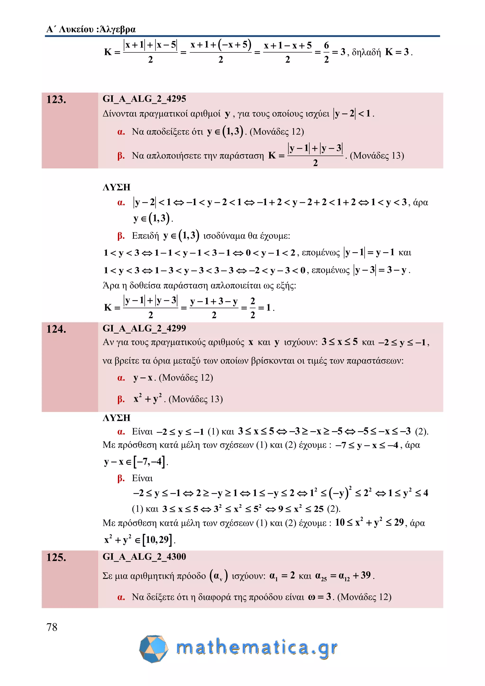 Α΄ Λυκείου :Άλγεβρα
78
x 1 x 5
K
2
  
 
 x 1 x 5
2
   

x 1 x 5 6
3
2 2
  
  , δηλαδή K 3 .
123. GI_A_ALG_2_4295
Δίνονται πραγματικοί αριθμοί y , για τους οποίους ισχύει y 2 1  .
α. Να αποδείξετε ότι  y 1,3 . (Μονάδες 12)
β. Να απλοποιήσετε την παράσταση
y 1 y 3
K
2
  
 . (Μονάδες 13)
ΛΥΣΗ
α. y 2 1 1 y 2 1 1 2 y 2 2 1 2 1 y 3                  , άρα
 y 1,3 .
β. Επειδή  y 1,3 ισοδύναμα θα έχουμε:
1 y 3 1 1 y 1 3 1 0 y 1 2            , επομένως y 1 y 1   και
1 y 3 1 3 y 3 3 3 2 y 3 0             , επομένως y 3 3 y   .
Άρα η δοθείσα παράσταση απλοποιείται ως εξής:
y 1 y 3 y 1 3 y 2
K 1
2 2 2
     
    .
124. GI_A_ALG_2_4299
Αν για τους πραγματικούς αριθμούς x και y ισχύουν: 3 x 5  και 2 y 1    ,
να βρείτε τα όρια μεταξύ των οποίων βρίσκονται οι τιμές των παραστάσεων:
α. y x . (Μονάδες 12)
β.
2 2
x y . (Μονάδες 13)
ΛΥΣΗ
α. Είναι 2 y 1    (1) και 3 x 5 3 x 5 5 x 3              (2).
Με πρόσθεση κατά μέλη των σχέσεων (1) και (2) έχουμε : 7 y x 4     , άρα
 y x 7, 4    .
β. Είναι
 
22 2 2
2 y 1 2 y 1 1 y 2 1 y 2 1 y 4                  
(1) και 2 2 2 2
3 x 5 3 x 5 9 x 25        (2).
Με πρόσθεση κατά μέλη των σχέσεων (1) και (2) έχουμε :
2 2
10 x y 29   , άρα
 2 2
x y 10,29  .
125. GI_A_ALG_2_4300
Σε μια αριθμητική πρόοδο  vα ισχύουν: 1α 2 και 25 12α α 39  .
α. Να δείξετε ότι η διαφορά της προόδου είναι ω 3 . (Μονάδες 12)
 