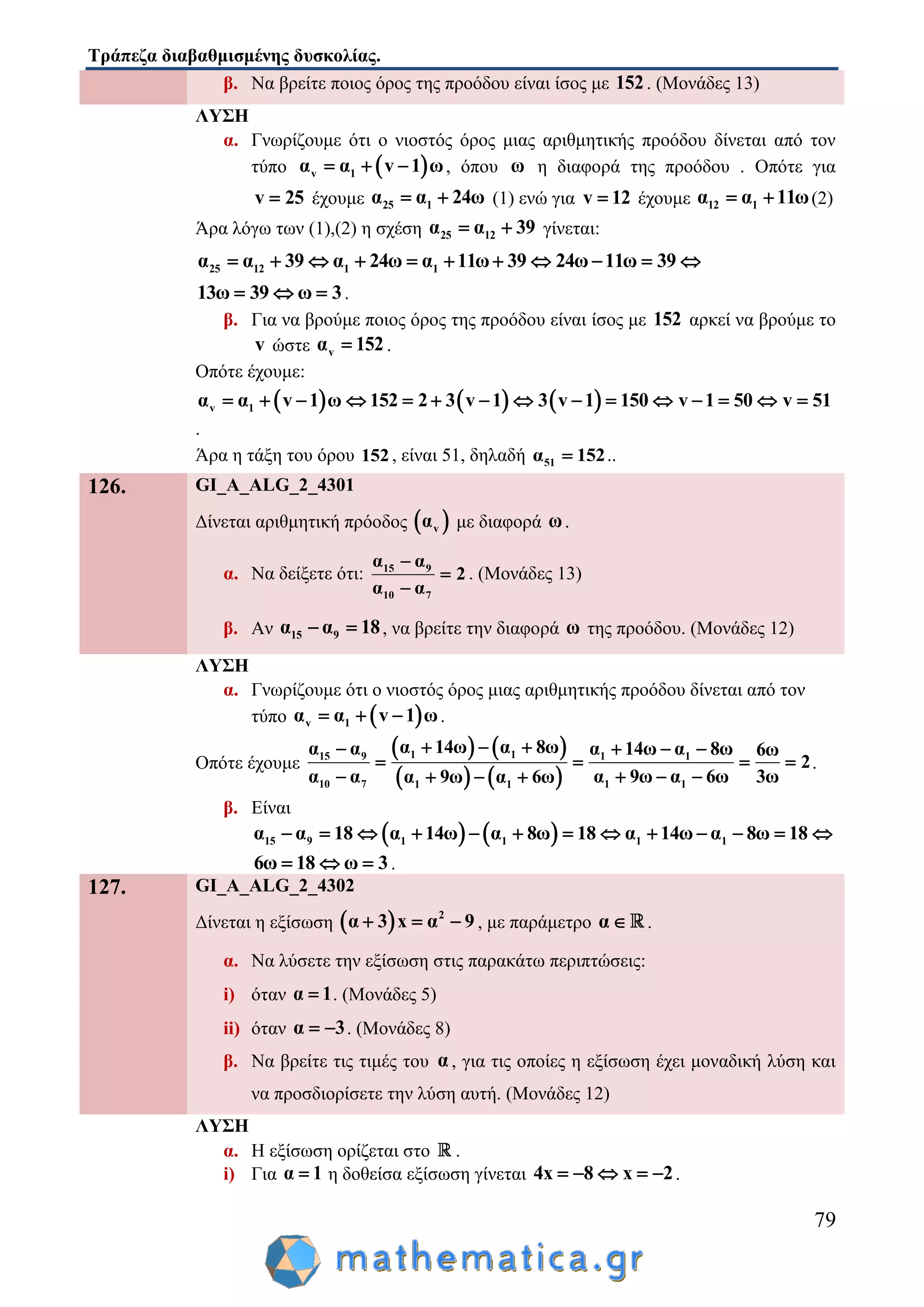 Τράπεζα διαβαθμισμένης δυσκολίας.
79
β. Να βρείτε ποιος όρος της προόδου είναι ίσος με 152. (Μονάδες 13)
ΛΥΣΗ
α. Γνωρίζουμε ότι ο νιοστός όρος μιας αριθμητικής προόδου δίνεται από τον
τύπο  v 1α α v 1 ω   , όπου ω η διαφορά της προόδου . Οπότε για
v 25 έχουμε 25 1α α 24ω  (1) ενώ για v 12 έχουμε 12 1α α 11ω  (2)
Άρα λόγω των (1),(2) η σχέση 25 12α α 39  γίνεται:
25 12 1 1α α 39 α 24ω α 11ω 39 24ω 11ω 39          
13ω 39 ω 3   .
β. Για να βρούμε ποιος όρος της προόδου είναι ίσος με 152 αρκεί να βρούμε το
v ώστε vα 152 .
Οπότε έχουμε:
     v 1α α v 1 ω 152 2 3 v 1 3 v 1 150 v 1 50 v 51              
.
Άρα η τάξη του όρου 152, είναι 51, δηλαδή 51α 152 ..
126. GI_A_ALG_2_4301
Δίνεται αριθμητική πρόοδος  vα με διαφορά ω.
α. Να δείξετε ότι: 15 9
10 7
α α
2
α α



. (Μονάδες 13)
β. Αν 15 9α α 18  , να βρείτε την διαφορά ω της προόδου. (Μονάδες 12)
ΛΥΣΗ
α. Γνωρίζουμε ότι ο νιοστός όρος μιας αριθμητικής προόδου δίνεται από τον
τύπο  v 1α α v 1 ω   .
Οπότε έχουμε
   
   
1 115 9 1 1
10 7 1 11 1
α 14ω α 8ωα α α 14ω α 8ω 6ω
2
α α α 9ω α 6ω 3ωα 9ω α 6ω
     
   
     
.
β. Είναι
   15 9 1 1 1 1α α 18 α 14ω α 8ω 18 α 14ω α 8ω 18            
6ω 18 ω 3   .
127. GI_A_ALG_2_4302
Δίνεται η εξίσωση   2
α 3 x α 9   , με παράμετρο α .
α. Να λύσετε την εξίσωση στις παρακάτω περιπτώσεις:
i) όταν α 1 . (Μονάδες 5)
ii) όταν α 3  . (Μονάδες 8)
β. Να βρείτε τις τιμές του α , για τις οποίες η εξίσωση έχει μοναδική λύση και
να προσδιορίσετε την λύση αυτή. (Μονάδες 12)
ΛΥΣΗ
α. Η εξίσωση ορίζεται στο .
i) Για α 1 η δοθείσα εξίσωση γίνεται 4x 8 x 2     .
 