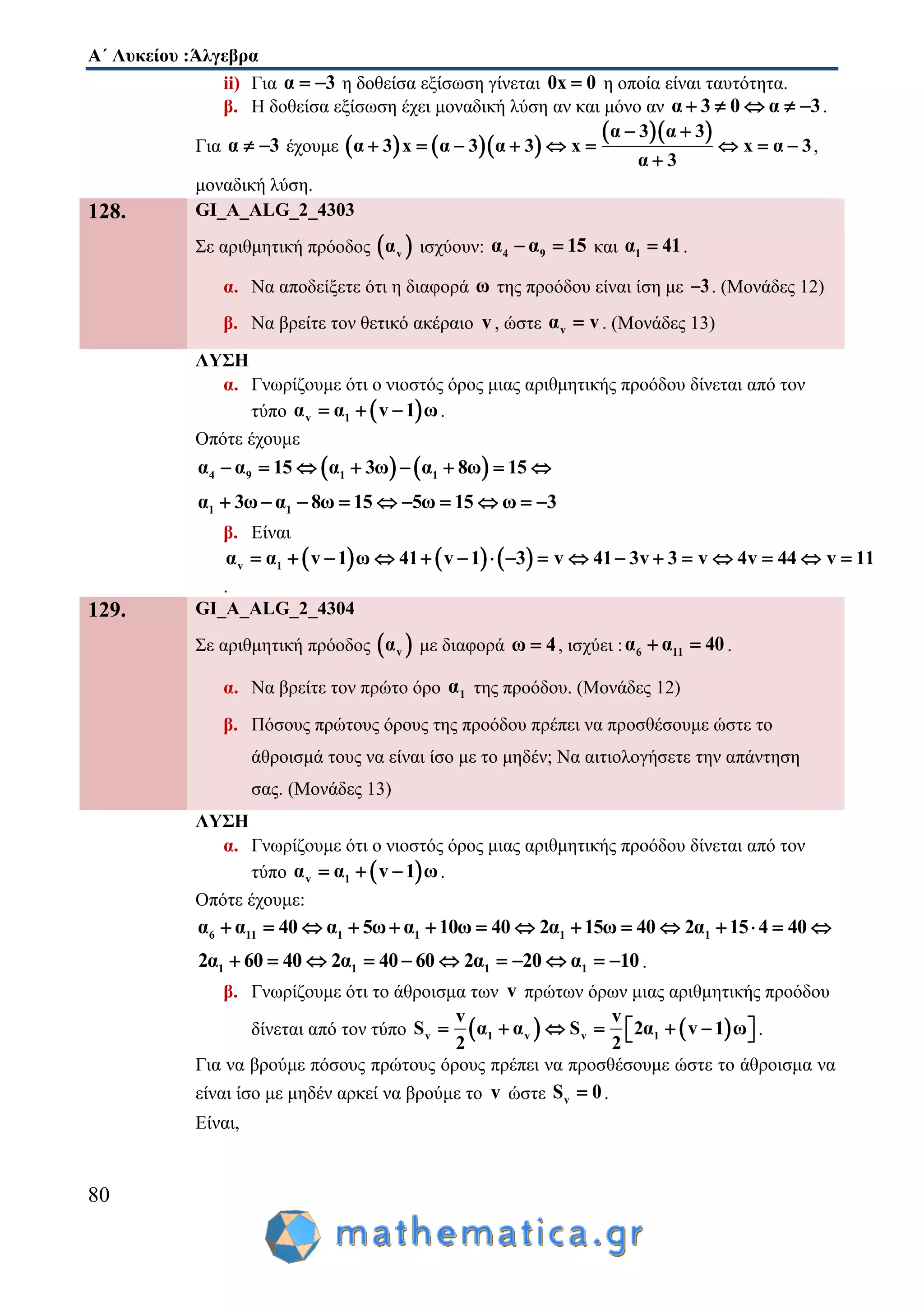 Α΄ Λυκείου :Άλγεβρα
80
ii) Για α 3  η δοθείσα εξίσωση γίνεται 0x 0 η οποία είναι ταυτότητα.
β. Η δοθείσα εξίσωση έχει μοναδική λύση αν και μόνο αν α 3 0 α 3     .
Για α 3  έχουμε     
  α 3 α 3
α 3 x α 3 α 3 x x α 3
α 3
 
        

,
μοναδική λύση.
128. GI_A_ALG_2_4303
Σε αριθμητική πρόοδος  vα ισχύουν: 4 9α α 15  και 1α 41 .
α. Να αποδείξετε ότι η διαφορά ω της προόδου είναι ίση με 3 . (Μονάδες 12)
β. Να βρείτε τον θετικό ακέραιο v, ώστε vα v . (Μονάδες 13)
ΛΥΣΗ
α. Γνωρίζουμε ότι ο νιοστός όρος μιας αριθμητικής προόδου δίνεται από τον
τύπο  v 1α α v 1 ω   .
Οπότε έχουμε
   4 9 1 1α α 15 α 3ω α 8ω 15       
1 1α 3ω α 8ω 15 5ω 15 ω 3         
β. Είναι
     v 1α α v 1 ω 41 v 1 3 v 41 3v 3 v 4v 44 v 11                
.
129. GI_A_ALG_2_4304
Σε αριθμητική πρόοδος  vα με διαφορά ω 4 , ισχύει : 6 11α α 40  .
α. Να βρείτε τον πρώτο όρο 1α της προόδου. (Μονάδες 12)
β. Πόσους πρώτους όρους της προόδου πρέπει να προσθέσουμε ώστε το
άθροισμά τους να είναι ίσο με το μηδέν; Να αιτιολογήσετε την απάντηση
σας. (Μονάδες 13)
ΛΥΣΗ
α. Γνωρίζουμε ότι ο νιοστός όρος μιας αριθμητικής προόδου δίνεται από τον
τύπο  v 1α α v 1 ω   .
Οπότε έχουμε:
6 11 1 1 1 1α α 40 α 5ω α 10ω 40 2α 15ω 40 2α 15 4 40              
1 1 1 12α 60 40 2α 40 60 2α 20 α 10           .
β. Γνωρίζουμε ότι το άθροισμα των v πρώτων όρων μιας αριθμητικής προόδου
δίνεται από τον τύπο    v 1 v v 1
v v
S α α S 2α v 1 ω
2 2
        .
Για να βρούμε πόσους πρώτους όρους πρέπει να προσθέσουμε ώστε το άθροισμα να
είναι ίσο με μηδέν αρκεί να βρούμε το v ώστε vS 0 .
Είναι,
 