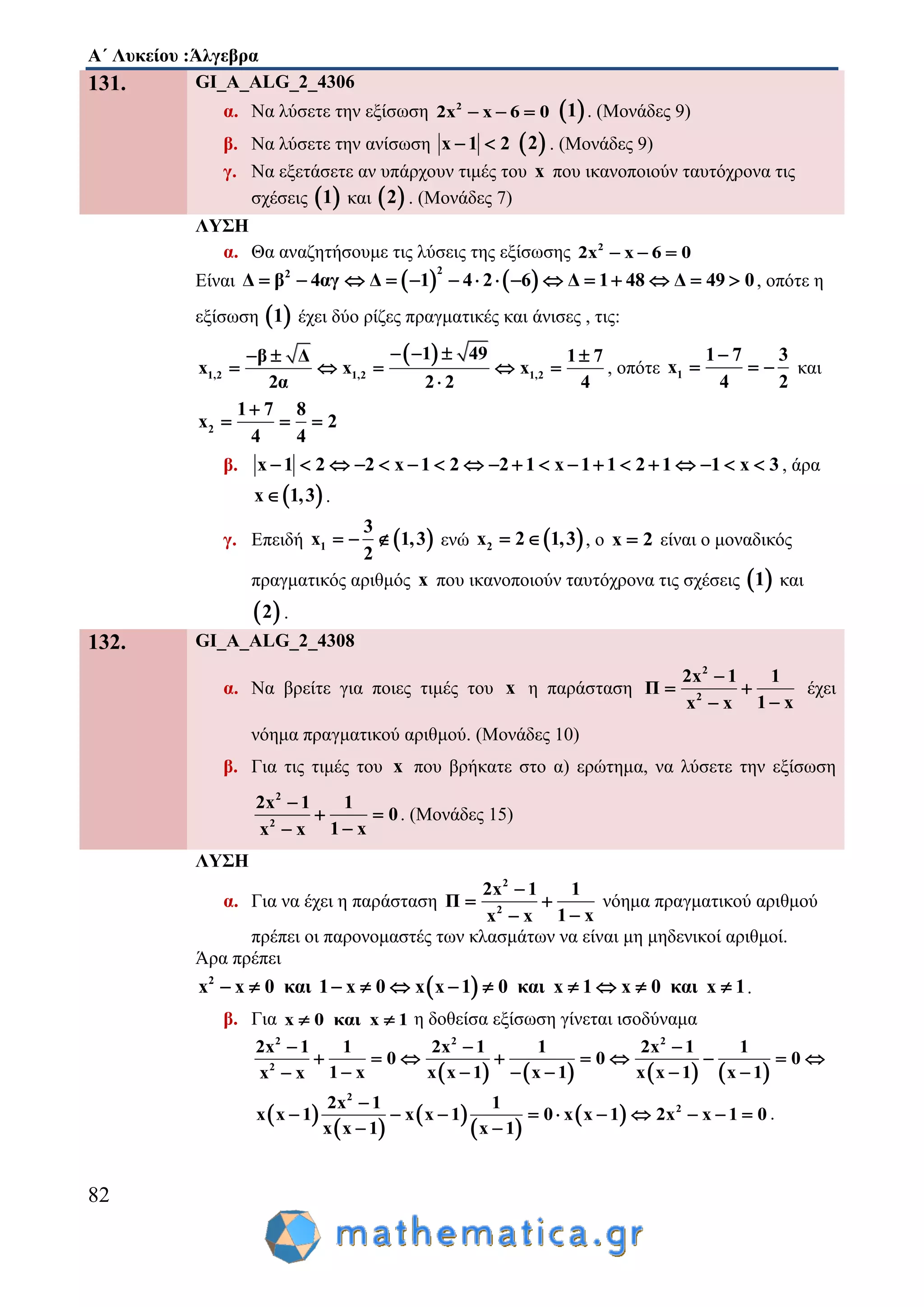 Α΄ Λυκείου :Άλγεβρα
82
131. GI_A_ALG_2_4306
α. Να λύσετε την εξίσωση 2
2x x 6 0    1 . (Μονάδες 9)
β. Να λύσετε την ανίσωση x 1 2   2 . (Μονάδες 9)
γ. Να εξετάσετε αν υπάρχουν τιμές του x που ικανοποιούν ταυτόχρονα τις
σχέσεις  1 και  2 . (Μονάδες 7)
ΛΥΣΗ
α. Θα αναζητήσουμε τις λύσεις της εξίσωσης 2
2x x 6 0  
Είναι    
22
Δ β 4αγ Δ 1 4 2 6 Δ 1 48 Δ 49 0               , οπότε η
εξίσωση  1 έχει δύο ρίζες πραγματικές και άνισες , τις:
 
1,2 1,2 1,2
1 49β Δ 1 7
x x x
2α 2 2 4
    
    

, οπότε 1
1 7 3
x
4 2

   και
2
1 7 8
x 2
4 4

  
β. x 1 2 2 x 1 2 2 1 x 1 1 2 1 1 x 3                   , άρα
 x 1,3 .
γ. Επειδή  1
3
x 1,3
2
   ενώ  2x 2 1,3  , ο x 2 είναι ο μοναδικός
πραγματικός αριθμός x που ικανοποιούν ταυτόχρονα τις σχέσεις  1 και
 2 .
132. GI_A_ALG_2_4308
α. Να βρείτε για ποιες τιμές του x η παράσταση
2
2
2x 1 1
Π
1 xx x

 

έχει
νόημα πραγματικού αριθμού. (Μονάδες 10)
β. Για τις τιμές του x που βρήκατε στο α) ερώτημα, να λύσετε την εξίσωση
2
2
2x 1 1
0
1 xx x

 

. (Μονάδες 15)
ΛΥΣΗ
α. Για να έχει η παράσταση
2
2
2x 1 1
Π
1 xx x

 

νόημα πραγματικού αριθμού
πρέπει οι παρονομαστές των κλασμάτων να είναι μη μηδενικοί αριθμοί.
Άρα πρέπει
 2
x x 0 και 1 x 0 x x 1 0 και x 1 x 0 και x 1           .
β. Για x 0 και x 1  η δοθείσα εξίσωση γίνεται ισοδύναμα
       
2 2 2
2
2x 1 1 2x 1 1 2x 1 1
0 0 0
1 x x x 1 x 1 x x 1 x 1x x
  
        
     
 
 
 
 
 
2
22x 1 1
x x 1 x x 1 0 x x 1 2x x 1 0
x x 1 x 1

         
 
.
 