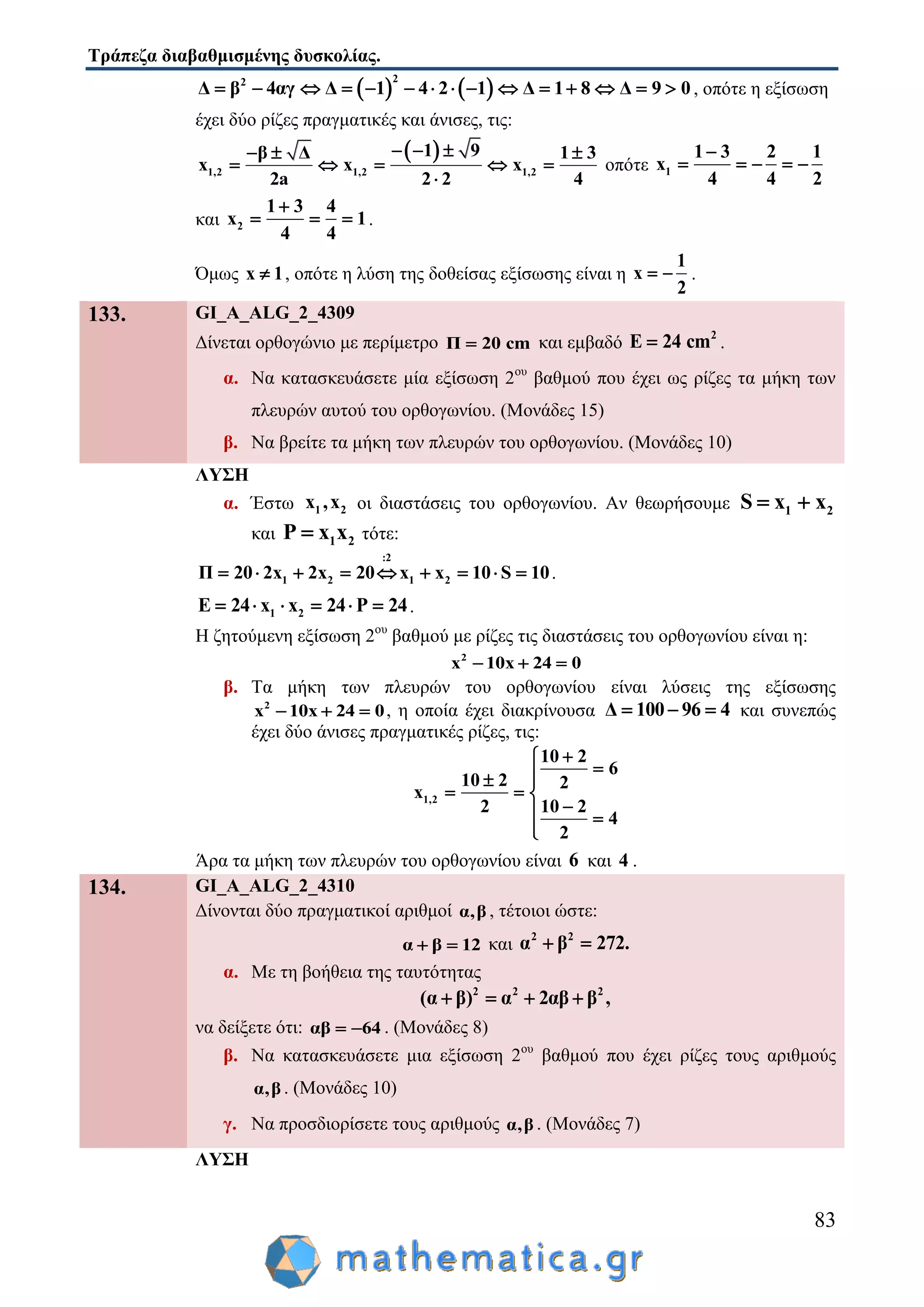 Τράπεζα διαβαθμισμένης δυσκολίας.
83
   
22
Δ β 4αγ Δ 1 4 2 1 Δ 1 8 Δ 9 0               , οπότε η εξίσωση
έχει δύο ρίζες πραγματικές και άνισες, τις:
 
1,2 1,2 1,2
1 9β Δ 1 3
x x x
2a 2 2 4
    
    

οπότε 1
1 3 2 1
x
4 4 2

    
και 2
1 3 4
x 1
4 4

   .
Όμως x 1 , οπότε η λύση της δοθείσας εξίσωσης είναι η
1
x
2
  .
133. GI_A_ALG_2_4309
Δίνεται ορθογώνιο με περίμετρο Π 20 cm και εμβαδό
2
E 24 cm .
α. Να κατασκευάσετε μία εξίσωση 2ου
βαθμού που έχει ως ρίζες τα μήκη των
πλευρών αυτού του ορθογωνίου. (Μονάδες 15)
β. Να βρείτε τα μήκη των πλευρών του ορθογωνίου. (Μονάδες 10)
ΛΥΣΗ
α. Έστω 1 2x ,x οι διαστάσεις του ορθογωνίου. Αν θεωρήσουμε 1 2S x x 
και 1 2P x x τότε:
:2
1 2 1 2Π 20 2x 2x 20 x x 10 S 10         .
1 2Ε 24 x x 24 P 24     .
Η ζητούμενη εξίσωση 2ου
βαθμού με ρίζες τις διαστάσεις του ορθογωνίου είναι η:
2
x 10x 24 0  
β. Τα μήκη των πλευρών του ορθογωνίου είναι λύσεις της εξίσωσης
2
x 10x 24 0   , η οποία έχει διακρίνουσα Δ 100 96 4   και συνεπώς
έχει δύο άνισες πραγματικές ρίζες, τις:
1,2
10 2
6
10 2 2
x
2 10 2
4
2

 
  
 

Άρα τα μήκη των πλευρών του ορθογωνίου είναι 6 και 4 .
134. GI_A_ALG_2_4310
Δίνονται δύο πραγματικοί αριθμοί α,β , τέτοιοι ώστε:
α β 12  και
2 2
α β 272. 
α. Με τη βοήθεια της ταυτότητας
2 2 2
(α β) α 2αβ β ,   
να δείξετε ότι: αβ 64  . (Μονάδες 8)
β. Να κατασκευάσετε μια εξίσωση 2ου
βαθμού που έχει ρίζες τους αριθμούς
α,β . (Μονάδες 10)
γ. Να προσδιορίσετε τους αριθμούς α,β . (Μονάδες 7)
ΛΥΣΗ
 