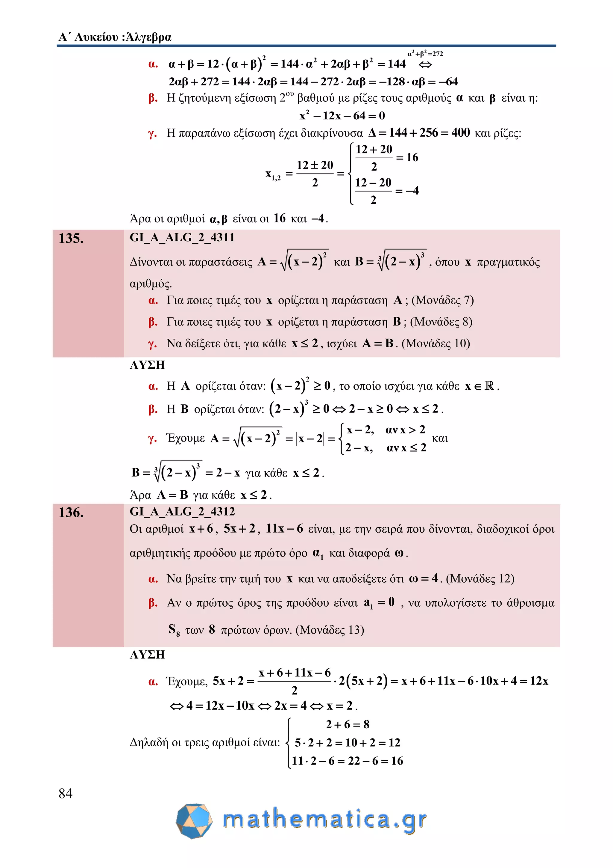 Α΄ Λυκείου :Άλγεβρα
84
α.  
2 2
α β 272
2 2 2
α β 12 α β 144 α 2αβ β 144
 
         
2αβ 272 144 2αβ 144 272 2αβ 128 αβ 64          
β. Η ζητούμενη εξίσωση 2ου
βαθμού με ρίζες τους αριθμούς α και β είναι η:
2
x 12x 64 0  
γ. Η παραπάνω εξίσωση έχει διακρίνουσα Δ 144 256 400   και ρίζες:
1,2
12 20
16
12 20 2
x
2 12 20
4
2

 
  
  

Άρα οι αριθμοί α,β είναι οι 16 και 4 .
135. GI_A_ALG_2_4311
Δίνονται οι παραστάσεις  
2
A x 2  και  
3
3
B 2 x  , όπου x πραγματικός
αριθμός.
α. Για ποιες τιμές του x ορίζεται η παράσταση A ; (Μονάδες 7)
β. Για ποιες τιμές του x ορίζεται η παράσταση B ; (Μονάδες 8)
γ. Να δείξετε ότι, για κάθε x 2 , ισχύει A B . (Μονάδες 10)
ΛΥΣΗ
α. Η Α ορίζεται όταν:  
2
x 2 0  , το οποίο ισχύει για κάθε x .
β. Η Β ορίζεται όταν:  
3
2 x 0 2 x 0 x 2       .
γ. Έχουμε  
2 x 2, ανx 2
Α x 2 x 2
2 x, ανx 2
 
     
 
και
 
3
3
B 2 x 2 x    για κάθε x 2 .
Άρα Α Β για κάθε x 2 .
136. GI_A_ALG_2_4312
Οι αριθμοί x 6 , 5x 2 , 11x 6 είναι, με την σειρά που δίνονται, διαδοχικοί όροι
αριθμητικής προόδου με πρώτο όρο 1α και διαφορά ω.
α. Να βρείτε την τιμή του x και να αποδείξετε ότι ω 4 . (Μονάδες 12)
β. Αν ο πρώτος όρος της προόδου είναι 1a 0 , να υπολογίσετε το άθροισμα
8S των 8 πρώτων όρων. (Μονάδες 13)
ΛΥΣΗ
α. Έχουμε,  
x 6 11x 6
5x 2 2 5x 2 x 6 11x 6 10x 4 12x
2
  
          
4 12x 10x 2x 4 x 2       .
Δηλαδή οι τρεις αριθμοί είναι:
2 6 8
5 2 2 10 2 12
11 2 6 22 6 16
 
    
    





 